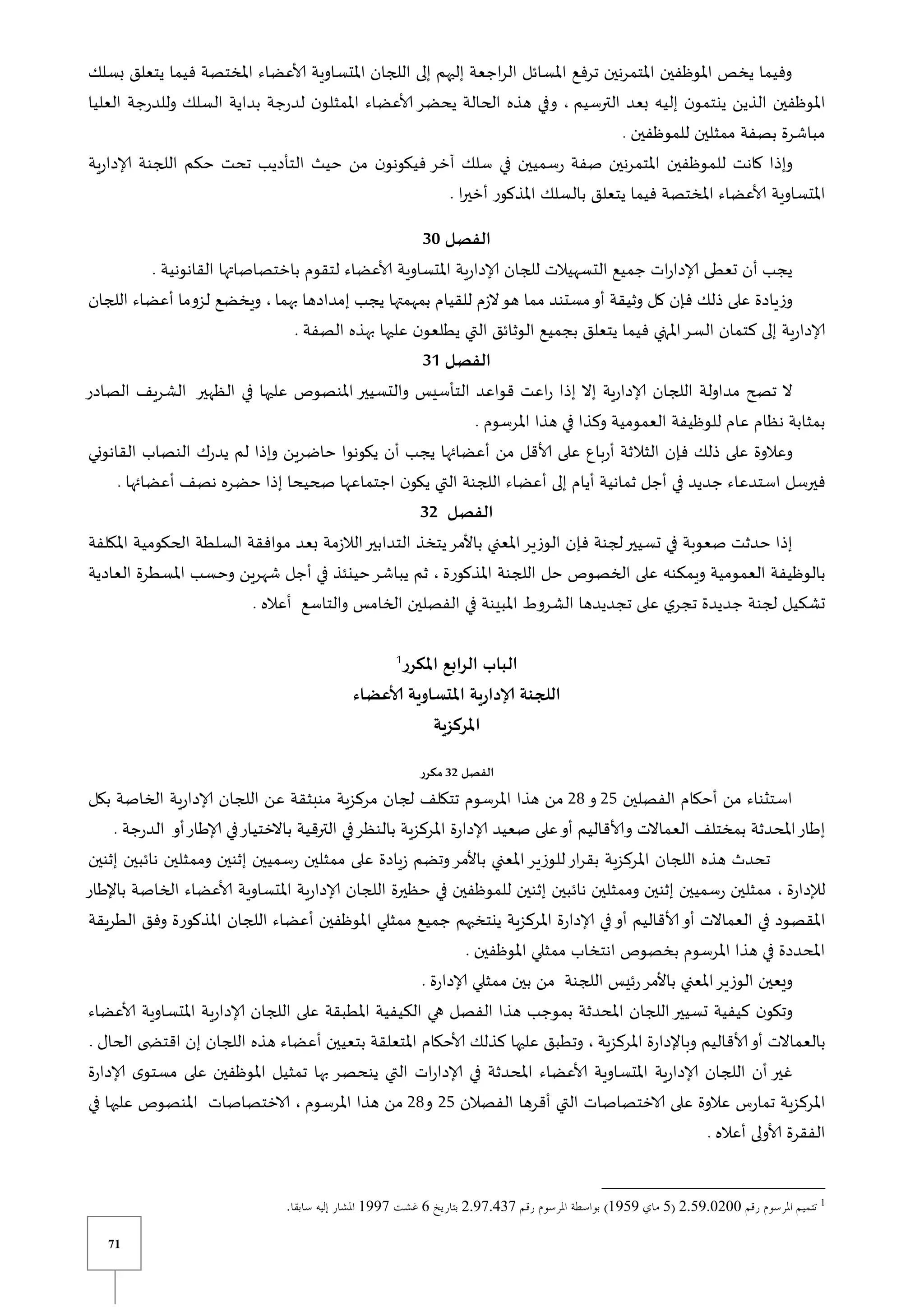 71
‫بسلك‬ ‫يتعلق‬ ‫فيما‬ ‫املختصة‬ ‫ألاعضاء‬ ‫املتساوية‬ ‫اللجان‬ ‫إلى‬ ‫إليهم‬ ‫اجعة‬‫ر‬‫ال‬ ‫املسائل‬ ‫ترفع‬ ‫املتمرنين‬ ‫املوظفين‬ ‫يخص‬ ‫وفيما‬
‫الت‬ ‫بعد‬ ‫إليه‬ ‫ن‬‫ينتمو‬ ‫الذين‬ ‫املوظفين‬
‫رسيم‬
‫العليا‬ ‫وللدرجة‬ ‫السلك‬ ‫بداية‬ ‫لدرجة‬ ‫ن‬‫املمثلو‬ ‫ألاعضاء‬ ‫يحضر‬ ‫الحالة‬ ‫هذه‬ ‫وفي‬ ،
. ‫للموظفين‬ ‫ممثلين‬ ‫بصفة‬ ‫مباشرة‬
‫ية‬‫ر‬‫إلادا‬ ‫اللجنة‬ ‫حكم‬ ‫تحت‬ ‫التأديب‬ ‫حيث‬ ‫من‬ ‫ن‬‫فيكونو‬ ‫آخر‬ ‫سلك‬ ‫في‬ ‫رسميين‬ ‫صفة‬ ‫املتمرنين‬ ‫للموظفين‬ ‫كانت‬ ‫وإذا‬
‫املذكور‬ ‫بالسلك‬ ‫يتعلق‬ ‫فيما‬ ‫املختصة‬ ‫ألاعضاء‬ ‫املتساوية‬
. ‫ا‬‫ر‬‫أخي‬
‫الفصل‬
30
. ‫القانونية‬ ‫باختصاصاتها‬ ‫لتقوم‬ ‫ألاعضاء‬ ‫املتساوية‬ ‫إلادارية‬ ‫للجان‬ ‫التسهيالت‬ ‫جميع‬ ‫ات‬‫ر‬‫إلادا‬ ‫تعطى‬ ‫أن‬ ‫يجب‬
‫بهما‬ ‫إمدادها‬ ‫يجب‬ ‫بمهمتها‬ ‫للقيام‬ ‫الزم‬‫هو‬ ‫مما‬ ‫مستند‬‫أو‬ ‫وثيقة‬ ‫كل‬ ‫فإن‬ ‫ذلك‬ ‫على‬ ‫وزيادة‬
‫اللجان‬ ‫أعضاء‬ ‫لزوما‬ ‫ويخضع‬ ،
‫املتي‬‫السر‬ ‫كتمان‬ ‫إلى‬ ‫إلادارية‬
. ‫الصفة‬ ‫بهذه‬ ‫عليها‬ ‫ن‬‫يطلعو‬ ‫التي‬ ‫الوثائق‬ ‫بجميع‬ ‫يتعلق‬ ‫فيما‬
‫الفصل‬
31
‫الصادر‬ ‫الشريف‬ ‫الظهير‬ ‫في‬ ‫عليها‬ ‫املنصوص‬ ‫والتسيير‬ ‫التأسيس‬ ‫قواعد‬ ‫اعت‬‫ر‬ ‫إذا‬ ‫إال‬ ‫إلادارية‬ ‫اللجان‬ ‫مداولة‬ ‫تصح‬ ‫ال‬
. ‫املرسوم‬ ‫هذا‬ ‫في‬ ‫وكذا‬ ‫العمومية‬ ‫للوظيفة‬ ‫عام‬ ‫نظام‬ ‫بمثابة‬
‫أر‬ ‫الثالثة‬ ‫فإن‬ ‫ذلك‬ ‫على‬ ‫وعالوة‬
‫القانوني‬ ‫النصاب‬ ‫يدرك‬ ‫لم‬ ‫وإذا‬ ‫حاضرين‬ ‫يكونوا‬ ‫أن‬ ‫يجب‬ ‫أعضائها‬ ‫من‬ ‫ألاقل‬ ‫على‬ ‫باع‬
. ‫أعضائها‬ ‫نصف‬ ‫حضره‬ ‫إذا‬ ‫صحيحا‬ ‫اجتماعها‬ ‫ن‬‫يكو‬ ‫التي‬ ‫اللجنة‬ ‫أعضاء‬ ‫إلى‬ ‫أيام‬ ‫ثمانية‬ ‫أجل‬ ‫في‬ ‫جديد‬ ‫استدعاء‬ ‫فيرسل‬
‫الفصل‬
32
‫التدابير‬ ‫يتخذ‬‫باألمر‬ ‫املعني‬‫الوزير‬ ‫فإن‬ ‫لجنة‬‫تسيير‬ ‫في‬ ‫صعوبة‬ ‫حدثت‬ ‫إذا‬
‫املك‬ ‫الحكومية‬ ‫السلطة‬ ‫موافقة‬ ‫بعد‬ ‫الالزمة‬
‫لفة‬
‫املذكورة‬ ‫اللجنة‬ ‫حل‬ ‫الخصوص‬ ‫على‬ ‫ويمكنه‬ ‫العمومية‬ ‫بالوظيفة‬
‫العادية‬ ‫املسطرة‬ ‫وحسب‬ ‫شهرين‬ ‫أجل‬ ‫في‬ ‫حينئذ‬‫يباشر‬ ‫ثم‬ ،
. ‫أعاله‬ ‫والتاسع‬ ‫الخامس‬ ‫الفصلين‬ ‫في‬ ‫املبينة‬ ‫الشروط‬ ‫تجديدها‬ ‫على‬ ‫ي‬‫تجر‬ ‫جديدة‬ ‫لجنة‬ ‫تشكيل‬
‫املكرر‬ ‫الرابع‬ ‫الباب‬
1
‫ألاعضاء‬ ‫املتساوية‬ ‫إلادارية‬ ‫اللجنة‬
‫املركزية‬
‫الفصل‬
32
‫مكرر‬
‫الفصلين‬ ‫أحكام‬ ‫من‬ ‫استثناء‬
25
‫و‬
28
‫بكل‬ ‫الخاصة‬ ‫إلادارية‬ ‫اللجان‬ ‫عن‬ ‫منبثقة‬ ‫مركزية‬ ‫لجان‬ ‫تتكلف‬ ‫املرسوم‬ ‫هذا‬ ‫من‬
‫باالختيار‬ ‫الترقية‬ ‫في‬‫بالنظر‬ ‫املركزية‬ ‫إلادارة‬ ‫صعيد‬ ‫على‬‫أو‬ ‫وألاقاليم‬ ‫العماالت‬ ‫بمختلف‬ ‫املحدثة‬‫إطار‬
‫ا‬ ‫أو‬‫إلاطار‬ ‫في‬
. ‫لدرجة‬
‫إثنين‬ ‫نائبين‬ ‫وممثلين‬ ‫إثنين‬ ‫رسميين‬ ‫ممثلين‬ ‫على‬ ‫زيادة‬ ‫وتضم‬‫باألمر‬ ‫املعني‬‫للوزير‬‫ار‬‫ر‬‫بق‬ ‫املركزية‬ ‫اللجان‬ ‫هذه‬ ‫تحدث‬
‫لإلدارة‬
‫باإلطار‬ ‫الخاصة‬ ‫ألاعضاء‬ ‫املتساوية‬ ‫إلادارية‬ ‫اللجان‬ ‫حظيرة‬ ‫في‬ ‫للموظفين‬ ‫إثنين‬ ‫نائبين‬ ‫وممثلين‬ ‫إثنين‬ ‫رسميين‬ ‫ممثلين‬ ،
‫املقص‬
‫الطريقة‬ ‫وفق‬ ‫املذكورة‬ ‫اللجان‬ ‫أعضاء‬ ‫املوظفين‬ ‫ممثلي‬ ‫جميع‬ ‫ينتخبهم‬ ‫املركزية‬ ‫إلادارة‬ ‫في‬‫أو‬ ‫ألاقاليم‬‫أو‬ ‫العماالت‬ ‫في‬ ‫ود‬
. ‫املوظفين‬ ‫ممثلي‬ ‫انتخاب‬ ‫بخصوص‬ ‫املرسوم‬ ‫هذا‬ ‫في‬ ‫املحددة‬
. ‫إلادارة‬ ‫ممثلي‬ ‫بين‬ ‫من‬ ‫اللجنة‬ ‫رئيس‬‫باألمر‬ ‫املعني‬‫الوزير‬ ‫ويعين‬
‫امل‬ ‫اللجان‬‫تسيير‬ ‫كيفية‬ ‫ن‬‫وتكو‬
‫ألاعضاء‬ ‫املتساوية‬ ‫إلادارية‬ ‫اللجان‬ ‫على‬ ‫املطبقة‬ ‫الكيفية‬ ‫هي‬ ‫الفصل‬ ‫هذا‬ ‫بموجب‬ ‫حدثة‬
‫املركزية‬ ‫وباإلدارة‬ ‫ألاقاليم‬‫أو‬ ‫بالعماالت‬
. ‫الحال‬ ‫ى‬ ‫اقتض‬ ‫إن‬ ‫اللجان‬ ‫هذه‬ ‫أعضاء‬ ‫بتعيين‬ ‫املتعلقة‬ ‫ألاحكام‬ ‫كذلك‬ ‫عليها‬ ‫وتطبق‬ ،
‫ا‬‫ر‬‫إلادا‬ ‫في‬ ‫املحدثة‬ ‫ألاعضاء‬ ‫املتساوية‬ ‫إلادارية‬ ‫اللجان‬ ‫أن‬ ‫غير‬
‫إلادارة‬ ‫ى‬‫مستو‬ ‫على‬ ‫املوظفين‬ ‫تمثيل‬ ‫بها‬ ‫ينحصر‬ ‫التي‬ ‫ت‬
‫الفصالن‬ ‫أقرها‬ ‫التي‬ ‫الاختصاصات‬ ‫على‬ ‫عالوة‬ ‫تمارس‬ ‫املركزية‬
25
‫و‬
28
‫املرسوم‬ ‫هذا‬ ‫من‬
‫في‬ ‫عليها‬ ‫املنصوص‬ ‫الاختصاصات‬ ،
. ‫أعاله‬ ‫ألاولى‬ ‫الفقرة‬
1
370170300
0
1101
37107820
0
1110
 
