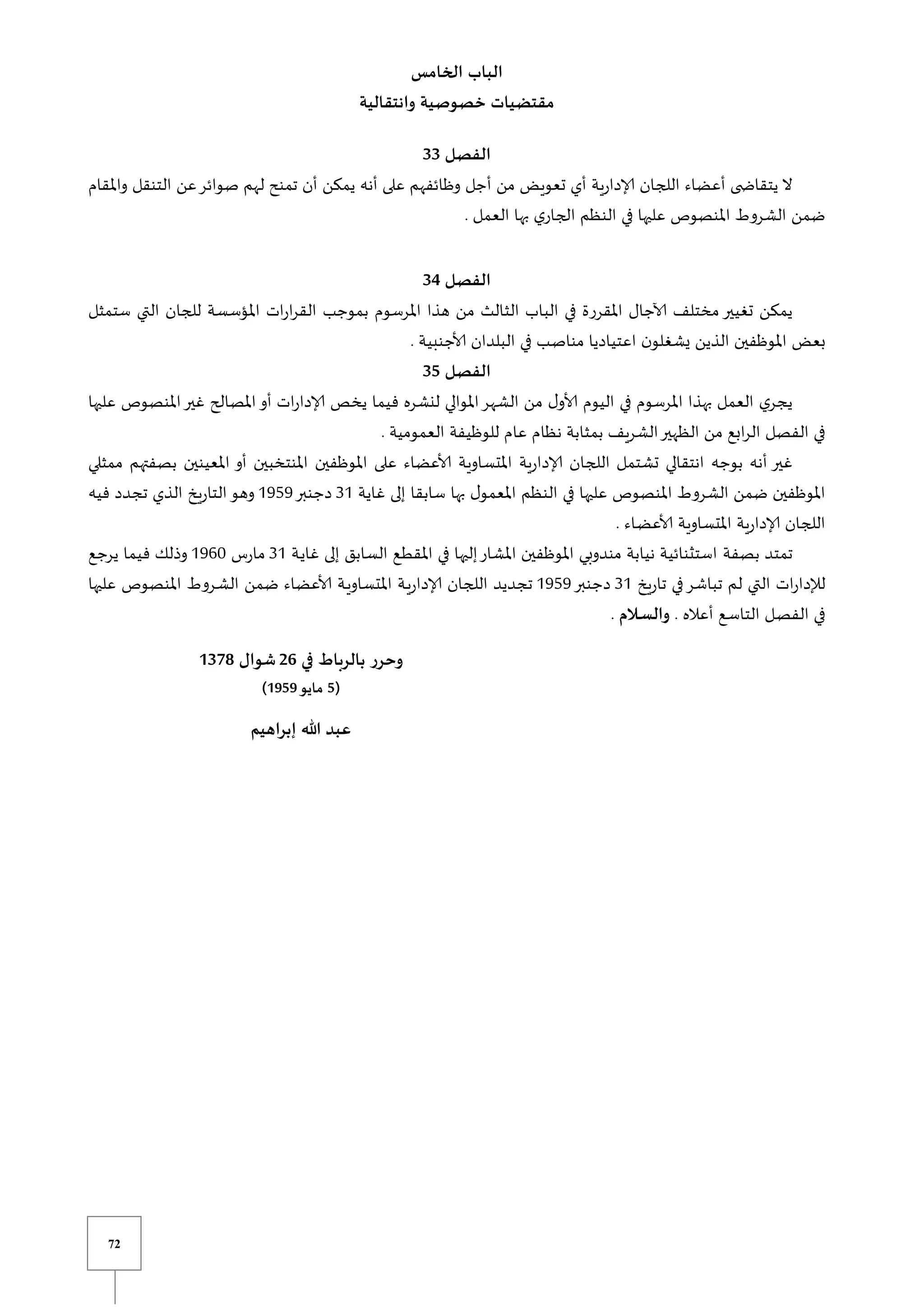 72
‫الخامس‬ ‫الباب‬
‫وانتقالية‬ ‫خصوصية‬ ‫مقتضيات‬
‫الفصل‬
33
‫اللجان‬ ‫أعضاء‬ ‫ى‬ ‫يتقاا‬ ‫ال‬
‫واملقام‬ ‫التنقل‬ ‫عن‬‫صوائر‬ ‫لهم‬ ‫تمنح‬ ‫أن‬ ‫يمكن‬ ‫أنه‬ ‫على‬ ‫وظائفهم‬ ‫أجل‬ ‫من‬ ‫تعويض‬ ‫أي‬ ‫إلادارية‬
. ‫العمل‬ ‫بها‬ ‫ي‬‫الجار‬ ‫النظم‬ ‫في‬ ‫عليها‬ ‫املنصوص‬ ‫الشروط‬ ‫ضمن‬
‫الفصل‬
34
‫ستمثل‬ ‫التي‬ ‫للجان‬ ‫املؤسسة‬ ‫ات‬‫ر‬‫ا‬‫ر‬‫الق‬ ‫بموجب‬ ‫املرسوم‬ ‫هذا‬ ‫من‬ ‫الثالث‬ ‫الباب‬ ‫في‬ ‫املقررة‬ ‫آلاجال‬ ‫مختلف‬‫تغيير‬ ‫يمكن‬
‫بعض‬
. ‫ألاجنبية‬ ‫البلدان‬ ‫في‬ ‫يب‬‫ص‬‫منا‬ ‫اعتياديا‬ ‫ن‬‫يشغلو‬ ‫الذين‬ ‫املوظفين‬
‫الفصل‬
35
‫عليها‬ ‫املنصوص‬‫غير‬ ‫املصالح‬‫أو‬ ‫ات‬‫ر‬‫إلادا‬ ‫يخص‬ ‫فيما‬ ‫لنشره‬ ‫املوالي‬‫الشهر‬ ‫من‬ ‫ل‬‫ألاو‬ ‫اليوم‬ ‫في‬ ‫املرسوم‬ ‫بهذا‬ ‫العمل‬ ‫ي‬‫يجر‬
. ‫العمومية‬ ‫للوظيفة‬ ‫عام‬ ‫نظام‬ ‫بمثابة‬ ‫الشريف‬‫الظهير‬ ‫من‬ ‫ابع‬‫ر‬‫ال‬ ‫الفصل‬ ‫في‬
‫بو‬ ‫أنه‬ ‫غير‬
‫ممثلي‬ ‫بصفتهم‬ ‫املعينين‬ ‫أو‬ ‫املنتخبين‬ ‫املوظفين‬ ‫على‬ ‫ألاعضاء‬ ‫املتساوية‬ ‫إلادارية‬ ‫اللجان‬ ‫تشتمل‬ ‫انتقالي‬ ‫جه‬
‫غاية‬ ‫إلى‬ ‫سابقا‬ ‫بها‬ ‫ل‬‫املعمو‬ ‫النظم‬ ‫في‬ ‫عليها‬ ‫املنصوص‬ ‫الشروط‬ ‫ضمن‬ ‫املوظفين‬
30
‫دجنبر‬
0959
‫فيه‬ ‫تجدد‬ ‫الذي‬ ‫التاريخ‬‫وهو‬
. ‫ياء‬‫ض‬‫ألاع‬ ‫املتساوية‬ ‫إلادارية‬ ‫اللجان‬
‫بصفة‬ ‫تمتد‬
‫ية‬‫ي‬‫غا‬ ‫إلى‬ ‫السابق‬ ‫يع‬‫ط‬‫املق‬ ‫في‬ ‫إليها‬‫املشار‬ ‫املوظفين‬ ‫مندوبي‬ ‫نيابة‬ ‫استثنائية‬
30
‫مارس‬
0961
‫يرجع‬ ‫فيما‬ ‫وذلك‬
‫تاريخ‬ ‫في‬‫تباشر‬ ‫لم‬ ‫التي‬ ‫ات‬‫ر‬‫لإلدا‬
30
‫دجنبر‬
0959
‫عليها‬ ‫املنصوص‬ ‫يروط‬‫ش‬‫ال‬ ‫ضمن‬ ‫ألاعضاء‬ ‫ية‬‫ي‬‫املتساو‬ ‫ية‬‫ي‬‫إلادار‬ ‫اللجان‬ ‫تجديد‬
. ‫أعاله‬ ‫يع‬‫س‬‫التا‬ ‫يل‬‫ص‬‫الف‬ ‫في‬
‫ـالم‬‫ـ‬‫س‬‫وال‬
.
‫وح‬
‫في‬ ‫بالرباط‬ ‫رر‬
26
‫شوال‬
1378
(
5
‫مايو‬
1959
)
‫إبراهيم‬ ‫هللا‬ ‫عبد‬
 