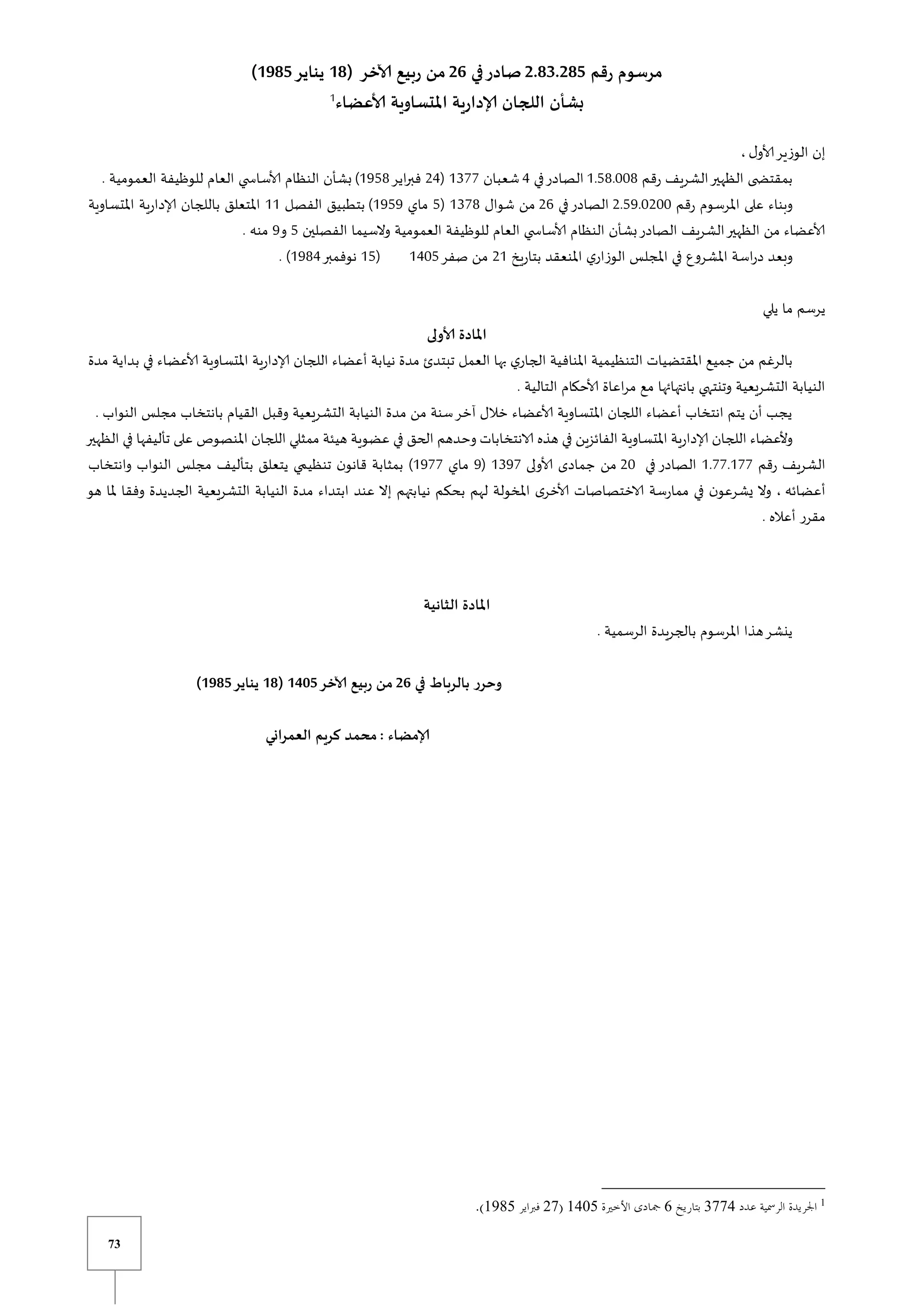73
‫رقم‬ ‫مرسوم‬
2.83.285
‫في‬‫صادر‬
26
( ‫آلاخر‬ ‫ربيع‬ ‫من‬
18
‫يناير‬
1985
)
‫ألاعضاء‬ ‫املتساوية‬ ‫إلادارية‬ ‫اللجان‬ ‫بشأن‬
1
‫ل‬‫ألاو‬‫الوزير‬ ‫إن‬
،
‫رقم‬ ‫الشريف‬‫الظهير‬ ‫ى‬ ‫بمقتض‬
0.58.118
‫في‬‫الصادر‬
4
‫شعبان‬
0377
(
24
‫اير‬‫ر‬‫فب‬
0958
)
. ‫العمومية‬ ‫للوظيفة‬ ‫العام‬ ‫ي‬ ‫ألاساس‬ ‫النظام‬ ‫بشأن‬
‫رقم‬ ‫املرسوم‬ ‫على‬ ‫وبناء‬
2.59.1211
‫في‬‫الصادر‬
26
‫شوال‬ ‫من‬
0378
(
5
‫ماي‬
0959
)
‫الفصل‬ ‫بتطبيق‬
00
‫املتساوية‬ ‫إلادارية‬ ‫باللجان‬ ‫املتعلق‬
‫الفصلي‬ ‫والسيما‬ ‫العمومية‬ ‫للوظيفة‬ ‫العام‬ ‫ي‬ ‫ألاساس‬ ‫النظام‬ ‫بشأن‬‫الصادر‬ ‫الشريف‬‫الظهير‬ ‫من‬ ‫ألاعضاء‬
‫ن‬
5
‫و‬
9
. ‫منه‬
‫بتاريخ‬ ‫املنعقد‬ ‫ي‬‫الوزار‬ ‫املجلس‬ ‫في‬ ‫املشروع‬ ‫اسة‬‫ر‬‫د‬ ‫وبعد‬
20
‫صفر‬ ‫من‬
0415
(
05
‫نوفمبر‬
0984
. )
‫يلي‬ ‫ما‬ ‫يرسم‬
‫ألاولى‬ ‫املادة‬
‫في‬ ‫ألاعضاء‬ ‫املتساوية‬ ‫إلادارية‬ ‫اللجان‬ ‫أعضاء‬ ‫نيابة‬ ‫مدة‬ ‫تبتدئ‬ ‫العمل‬ ‫بها‬ ‫ي‬‫الجار‬ ‫املنافية‬ ‫التنظيمية‬ ‫املقتضيات‬ ‫جميع‬ ‫من‬ ‫بالرغم‬
‫ب‬
‫مدة‬ ‫داية‬
. ‫التالية‬ ‫ألاحكام‬ ‫اعاة‬‫ر‬‫م‬ ‫مع‬ ‫بانتهائها‬ ‫وتنتهي‬ ‫التشريعية‬ ‫النيابة‬
. ‫النواب‬ ‫مجلس‬ ‫بانتخاب‬ ‫القيام‬ ‫وقبل‬ ‫التشريعية‬ ‫النيابة‬ ‫مدة‬ ‫من‬ ‫سنة‬‫آخر‬ ‫خالل‬ ‫ألاعضاء‬ ‫املتساوية‬ ‫اللجان‬ ‫أعضاء‬ ‫انتخاب‬ ‫يتم‬ ‫أن‬ ‫يجب‬
‫و‬ ‫الانتخابات‬ ‫هذه‬ ‫في‬ ‫الفائزين‬ ‫املتساوية‬ ‫إلادارية‬ ‫اللجان‬ ‫وألعضاء‬
‫الظهير‬ ‫في‬ ‫تأليفها‬ ‫على‬ ‫املنصوص‬ ‫اللجان‬ ‫ممثلي‬ ‫هيئة‬ ‫عضوية‬ ‫في‬ ‫الحق‬ ‫حدهم‬
‫رقم‬ ‫الشريف‬
0.77.077
‫في‬ ‫الصادر‬
21
‫ألاولى‬ ‫جمادى‬ ‫من‬
0397
(
9
‫ماي‬
0977
‫وانتخاب‬ ‫النواب‬ ‫مجلس‬ ‫بتأليف‬ ‫يتعلق‬ ‫ي‬ ‫تنظي‬ ‫ن‬‫قانو‬ ‫بمثابة‬ )
‫أعضائه‬
‫نيا‬ ‫بحكم‬ ‫لهم‬ ‫املخولة‬ ‫ى‬‫ألاخر‬ ‫الاختصاصات‬ ‫ممارسة‬ ‫في‬ ‫ن‬‫يشرعو‬ ‫وال‬ ،
‫هو‬ ‫ملا‬ ‫وفقا‬ ‫الجديدة‬ ‫التشريعية‬ ‫النيابة‬ ‫مدة‬ ‫ابتداء‬ ‫عند‬ ‫إال‬ ‫بتهم‬
. ‫أعاله‬ ‫مقرر‬
‫الثانية‬ ‫املادة‬
. ‫الرسمية‬ ‫يدة‬‫ر‬‫بالج‬ ‫املرسوم‬ ‫هذا‬‫ينشر‬
‫في‬ ‫بالرباط‬ ‫وحرر‬
26
‫آلاخر‬ ‫ربيع‬ ‫من‬
1415
(
18
‫يناير‬
1985
)
: ‫إلامضاء‬
‫العمراني‬ ‫كريم‬ ‫محمد‬
1
2008
0
1800
30
1140
 