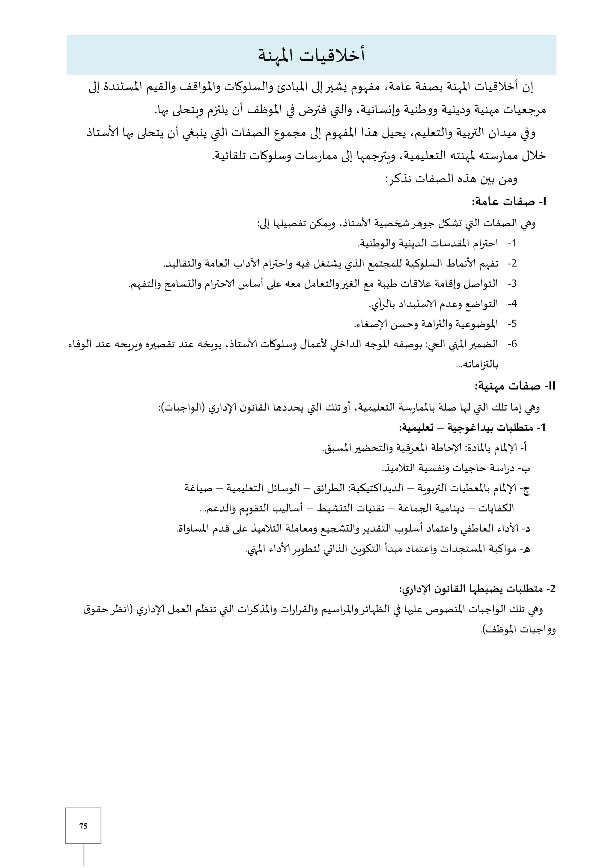75
،‫عامة‬ ‫بصفة‬ ‫املهنة‬ ‫أخالقيات‬ ‫إن‬
‫إلى‬ ‫املستندة‬ ‫والقيم‬ ‫واملواقف‬ ‫والسلوكات‬ ‫املبادئ‬ ‫إلى‬‫يشير‬ ‫مفهوم‬
.‫بها‬ ‫ويتحلى‬ ‫يلتزم‬ ‫أن‬ ‫املوظف‬ ‫في‬ ‫فتر‬ ‫والتي‬ ،‫وإنسانية‬ ‫ووطنية‬ ‫ودينية‬ ‫مهنية‬ ‫مرجعيات‬
‫ألاستاذ‬ ‫بها‬ ‫يتحلى‬ ‫أن‬ ‫ينبغي‬ ‫التي‬ ‫الصفات‬ ‫مجموع‬ ‫إلى‬ ‫املفهوم‬ ‫هذا‬ ‫يحيل‬ ،‫والتعليم‬ ‫التربية‬ ‫ميدان‬ ‫وفي‬
‫ملهن‬ ‫سته‬‫ر‬‫مما‬ ‫خالل‬
.‫تلقائية‬ ‫وسلوكات‬ ‫سات‬‫ر‬‫مما‬ ‫إلى‬ ‫ويترجمها‬ ،‫التعليمية‬ ‫ته‬
:‫نذكر‬ ‫الصفات‬ ‫هذه‬ ‫بين‬ ‫ومن‬
I
-
:‫عامة‬ ‫صفات‬
:‫إلى‬ ‫تفصيلها‬ ‫ويمكن‬ ،‫ألاستاذ‬ ‫شخصية‬‫جوهر‬ ‫تشكل‬ ‫التي‬ ‫الصفات‬ ‫وهي‬
0
-
.‫والوطنية‬ ‫الدينية‬ ‫املقدسات‬ ‫ام‬‫ر‬‫احت‬
2
-
‫آلاداب‬ ‫ام‬‫ر‬‫واحت‬ ‫فيه‬ ‫يشتغل‬ ‫الذي‬ ‫للمجتمع‬ ‫السلوكية‬ ‫ألانماط‬ ‫تفهم‬
.‫والتقاليد‬ ‫العامة‬
3
-
.‫والتفهم‬ ‫والتسامح‬ ‫ام‬‫ر‬‫الاحت‬ ‫أساس‬ ‫على‬ ‫معه‬ ‫والتعامل‬‫الغير‬ ‫مع‬ ‫طيبة‬ ‫عالقات‬ ‫وإقامة‬ ‫التواصل‬
4
-
.‫أي‬‫ر‬‫بال‬ ‫الاستبداد‬ ‫وعدم‬ ‫التواضع‬
5
-
.‫إلاصغاء‬ ‫وحسن‬ ‫اهة‬‫ر‬‫والت‬ ‫املوضوعية‬
6
-
‫ويريحه‬ ‫تقصيره‬ ‫عند‬ ‫يوبخه‬ ،‫ألاستاذ‬ ‫وسلوكات‬ ‫ألعمال‬ ‫الداخلي‬ ‫املوجه‬ ‫بوصفه‬ :‫الحي‬ ‫املتي‬‫الضمير‬
‫ع‬
‫الوفاء‬ ‫ند‬
...‫اماته‬‫ز‬‫بالت‬
II
-
:‫مهنية‬ ‫صفات‬
:)‫(الواجبات‬ ‫ي‬‫إلادار‬ ‫ن‬‫القانو‬ ‫يحددها‬ ‫التي‬ ‫تلك‬‫أو‬ ،‫التعليمية‬ ‫باملمارسة‬ ‫صلة‬ ‫لها‬ ‫التي‬ ‫تلك‬ ‫إما‬ ‫وهي‬
1
-
‫بيداغوجية‬ ‫متطلبات‬
–
:‫تعليمية‬
‫أ‬
-
.‫املسبق‬‫والتحضير‬ ‫املعرفية‬ ‫إلاحاطة‬ :‫باملادة‬ ‫إلاملام‬
‫ب‬
-
‫ح‬ ‫اسة‬‫ر‬‫د‬
.‫التالميذ‬ ‫ونفسية‬ ‫اجيات‬
‫ج‬
-
‫بوية‬‫ر‬‫الت‬ ‫باملعطيات‬ ‫إلاملام‬
–
‫ائق‬‫ر‬‫الط‬ :‫الديداكتيكية‬
–
‫التعليمية‬ ‫الوسائل‬
–
‫صياغة‬
‫الكفايات‬
–
‫الجماعة‬ ‫دينامية‬
–
‫التنشيط‬ ‫تقنيات‬
–
...‫والدعم‬ ‫التقويم‬ ‫أساليب‬
‫د‬
-
‫والتشجيع‬‫التقدير‬ ‫أسلوب‬ ‫واعتماد‬ ‫العاطفي‬ ‫ألاداء‬
.‫املساواة‬ ‫قدم‬ ‫على‬ ‫التالميذ‬ ‫ومعاملة‬
‫ه‬
-
.‫املتي‬ ‫ألاداء‬‫لتطوير‬ ‫الذاتي‬ ‫التكوين‬ ‫مبدأ‬ ‫واعتماد‬ ‫املستجدات‬ ‫مواكبة‬
2
-
:‫ي‬‫إلادار‬ ‫ن‬‫القانو‬ ‫يضبطها‬ ‫متطلبات‬
‫(انظر‬ ‫ي‬‫إلادار‬ ‫العمل‬ ‫تنظم‬ ‫التي‬ ‫ات‬‫ر‬‫واملذك‬ ‫ات‬‫ر‬‫ا‬‫ر‬‫والق‬ ‫اسيم‬‫ر‬‫وامل‬‫الظهائر‬ ‫في‬ ‫عليها‬ ‫املنصوص‬ ‫الواجبات‬ ‫تلك‬ ‫وهي‬
‫ح‬
‫ق‬‫قو‬
.)‫املوظف‬ ‫وواجبات‬
‫املهنة‬ ‫أخالقيات‬
 