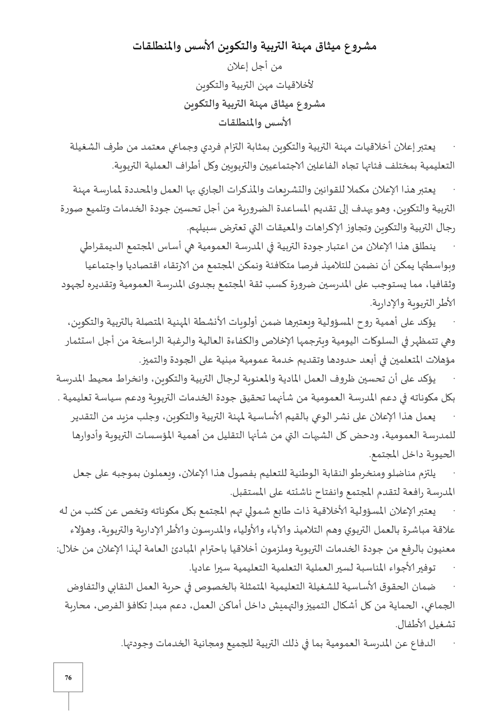 76
‫واملنطلقات‬ ‫ألاسس‬ ‫والتكوين‬ ‫التربية‬ ‫مهنة‬ ‫ميثاق‬ ‫مشروع‬
‫إعالن‬ ‫أجل‬ ‫من‬
‫والتكوين‬ ‫التربية‬ ‫مهن‬ ‫ألخالقيات‬
‫والتكوين‬ ‫التربية‬ ‫مهنة‬ ‫ميثاق‬ ‫مشروع‬
‫واملنطلقات‬ ‫ألاسس‬
·
‫وجماعي‬ ‫فردي‬ ‫ام‬‫ز‬‫الت‬ ‫بمثابة‬ ‫والتكوين‬ ‫التربية‬ ‫مهنة‬ ‫أخالقيات‬ ‫إعالن‬‫يعتبر‬
‫الشغيلة‬ ‫طرف‬ ‫من‬ ‫معتمد‬
.‫التربوية‬ ‫العملية‬ ‫اف‬‫ر‬‫أط‬ ‫وكل‬ ‫والتربويين‬ ‫الاجتماعيين‬ ‫الفاعلين‬ ‫تجاه‬ ‫فئاتها‬ ‫بمختلف‬ ‫التعليمية‬
·
‫مهنة‬ ‫سة‬‫ر‬‫ملما‬ ‫واملحددة‬ ‫العمل‬ ‫بها‬ ‫ي‬‫الجار‬ ‫ات‬‫ر‬‫واملذك‬ ‫والتشريعات‬ ‫للقوانين‬ ‫مكمال‬ ‫إلاعالن‬ ‫هذا‬‫يعتبر‬
‫املساعد‬ ‫تقديم‬ ‫إلى‬ ‫يهدف‬‫وهو‬ ،‫والتكوين‬ ‫التربية‬
‫صورة‬ ‫وتلميع‬ ‫الخدمات‬ ‫جودة‬ ‫تحسين‬ ‫أجل‬ ‫من‬ ‫ية‬‫ر‬‫الضرو‬ ‫ة‬
.‫سبيلهم‬ ‫تعتر‬ ‫التي‬ ‫واملعيقات‬ ‫اهات‬‫ر‬‫إلاك‬ ‫ز‬‫وتجاو‬ ‫والتكوين‬ ‫التربية‬ ‫جال‬‫ر‬
·
‫اطي‬‫ر‬‫الديمق‬ ‫املجتمع‬ ‫أساس‬ ‫هي‬ ‫العمومية‬ ‫سة‬‫ر‬‫املد‬ ‫في‬ ‫التربية‬ ‫جودة‬‫اعتبار‬ ‫من‬ ‫إلاعالن‬ ‫هذا‬ ‫ينطلق‬
‫متكاف‬ ‫فرصا‬ ‫للتالميذ‬ ‫نضمن‬ ‫أن‬ ‫يمكن‬ ‫وبواسطتها‬
‫واجتماعيا‬ ‫اقتصاديا‬ ‫تقاء‬‫ر‬‫الا‬ ‫من‬ ‫املجتمع‬ ‫ونمكن‬ ‫ئة‬
‫لجهود‬ ‫وتقديره‬ ‫العمومية‬ ‫سة‬‫ر‬‫املد‬ ‫ى‬‫بجدو‬ ‫املجتمع‬ ‫ثقة‬ ‫كسب‬ ‫ة‬‫ر‬‫ضرو‬ ‫سين‬‫ر‬‫املد‬ ‫على‬ ‫يستوجب‬ ‫مما‬ ،‫وثقافيا‬
.‫ية‬‫ر‬‫وإلادا‬ ‫التربوية‬‫ألاطر‬
·
‫بالتربي‬ ‫املتصلة‬ ‫املهنية‬ ‫ألانشطة‬ ‫أولويات‬ ‫ضمن‬ ‫ويعتبرها‬ ‫املسؤولية‬ ‫روح‬ ‫أهمية‬ ‫على‬ ‫يؤكد‬
‫و‬ ‫ة‬
،‫التكوين‬
‫استثمار‬ ‫أجل‬ ‫من‬ ‫اسخة‬‫ر‬‫ال‬ ‫والرغبة‬ ‫العالية‬ ‫والكفاءة‬ ‫إلاخالص‬ ‫ويترجمها‬ ‫اليومية‬ ‫السلوكات‬ ‫في‬‫تتمظهر‬ ‫وهي‬
.‫والتميز‬ ‫الجودة‬ ‫على‬ ‫مبنية‬ ‫عمومية‬ ‫خدمة‬ ‫وتقديم‬ ‫حدودها‬ ‫أبعد‬ ‫في‬ ‫املتعلمين‬ ‫مؤهالت‬
·
‫و‬ ‫التربية‬ ‫لرجال‬ ‫واملعنوية‬ ‫املادية‬ ‫العمل‬ ‫ظروف‬ ‫تحسين‬ ‫أن‬ ‫على‬ ‫يؤكد‬
‫سة‬‫ر‬‫املد‬ ‫محيط‬ ‫اط‬‫ر‬‫وانخ‬ ،‫التكوين‬
. ‫تعليمية‬ ‫سياسة‬ ‫ودعم‬ ‫التربوية‬ ‫الخدمات‬ ‫جودة‬ ‫تحقيق‬ ‫شأنهما‬ ‫من‬ ‫العمومية‬ ‫سة‬‫ر‬‫املد‬ ‫دعم‬ ‫في‬ ‫مكوناته‬ ‫بكل‬
·
‫التقدير‬ ‫من‬ ‫مزيد‬ ‫وجلب‬ ،‫والتكوين‬ ‫التربية‬ ‫ملهنة‬ ‫ألاساسية‬ ‫بالقيم‬ ‫الوعي‬‫نشر‬ ‫على‬ ‫إلاعالن‬ ‫هذا‬ ‫يعمل‬
‫كل‬ ‫ودحض‬ ،‫العمومية‬ ‫سة‬‫ر‬‫للمد‬
‫ها‬‫ر‬‫وأدوا‬ ‫التربوية‬ ‫املؤسسات‬ ‫أهمية‬ ‫من‬ ‫التقليل‬ ‫شأنها‬ ‫من‬ ‫التي‬ ‫الشبهات‬
.‫املجتمع‬ ‫داخل‬ ‫الحيوية‬
·
‫جعل‬ ‫على‬ ‫بموجبه‬ ‫ن‬‫ويعملو‬ ،‫إلاعالن‬ ‫هذا‬ ‫ل‬‫بفصو‬ ‫للتعليم‬ ‫الوطنية‬ ‫النقابة‬‫ومنخرطو‬‫مناضلو‬ ‫يلتزم‬
.‫املستقبل‬ ‫على‬ ‫ناشئته‬ ‫وانفتاح‬ ‫املجتمع‬ ‫لتقدم‬ ‫افعة‬‫ر‬ ‫سة‬‫ر‬‫املد‬
·
‫يعتبر‬
‫له‬ ‫من‬ ‫كثب‬ ‫عن‬ ‫وتخص‬ ‫مكوناته‬ ‫بكل‬ ‫املجتمع‬ ‫تهم‬ ‫شمولي‬ ‫طابع‬ ‫ذات‬ ‫ألاخالقية‬ ‫املسؤولية‬ ‫إلاعالن‬
‫وهؤالء‬ ،‫والتربوية‬ ‫ية‬‫ر‬‫إلادا‬‫وألاطر‬ ‫ن‬‫سو‬‫ر‬‫واملد‬ ‫وألاولياء‬ ‫وآلاباء‬ ‫التالميذ‬ ‫وهم‬ ‫ي‬‫التربو‬ ‫بالعمل‬ ‫مباشرة‬ ‫عالقة‬
‫املبا‬ ‫ام‬‫ر‬‫باحت‬ ‫أخالقيا‬ ‫ن‬‫وملزمو‬ ‫التربوية‬ ‫الخدمات‬ ‫جودة‬ ‫من‬ ‫بالرفع‬ ‫ن‬‫معنيو‬
:‫خالل‬ ‫من‬ ‫إلاعالن‬ ‫لهذا‬ ‫العامة‬ ‫دئ‬
·
.‫عاديا‬ ‫ا‬‫ر‬‫سي‬ ‫التعليمية‬ ‫التعلمية‬ ‫العملية‬‫لسير‬ ‫املناسبة‬ ‫ألاجواء‬‫توفير‬
·
‫والتفاو‬ ‫النقابي‬ ‫العمل‬ ‫حرية‬ ‫في‬ ‫بالخصوص‬ ‫املتمثلة‬ ‫التعليمية‬ ‫للشغيلة‬ ‫ألاساسية‬ ‫ق‬‫الحقو‬ ‫ضمان‬
‫أ‬ ‫داخل‬ ‫والتهمي‬‫التمييز‬ ‫أشكال‬ ‫كل‬ ‫من‬ ‫الحماية‬ ،‫الجماعي‬
‫بة‬‫ر‬‫محا‬ ،‫الفرص‬‫تكافؤ‬ ‫مبدإ‬ ‫دعم‬ ،‫العمل‬ ‫ماكن‬
.‫ألاطفال‬ ‫تشغيل‬
·
.‫وجودتها‬ ‫الخدمات‬ ‫ومجانية‬ ‫للجميع‬ ‫التربية‬ ‫ذلك‬ ‫في‬ ‫بما‬ ‫العمومية‬ ‫سة‬‫ر‬‫املد‬ ‫عن‬ ‫الدفاع‬
 