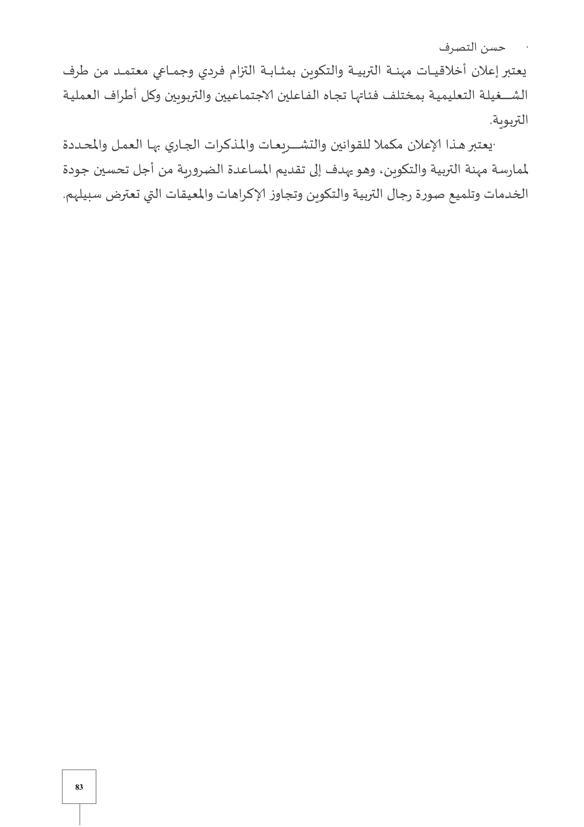 83
·
‫يرف‬‫ص‬‫الت‬ ‫حسن‬
‫طرف‬ ‫من‬ ‫يد‬‫ي‬‫ي‬‫ي‬‫ي‬‫م‬‫معت‬ ‫ياعي‬‫ي‬‫ي‬‫ي‬‫ي‬‫م‬‫وج‬ ‫فردي‬ ‫ام‬‫ز‬‫الت‬ ‫ية‬‫ي‬‫ي‬‫ي‬‫ي‬‫ب‬‫يا‬‫ي‬‫ي‬‫ي‬‫ي‬‫ث‬‫بم‬ ‫والتكوين‬ ‫ية‬‫ي‬‫ي‬‫ي‬‫ي‬‫ي‬‫الترب‬ ‫ية‬‫ي‬‫ي‬‫ي‬‫ي‬‫ن‬‫مه‬ ‫يات‬‫ي‬‫ي‬‫ي‬‫ي‬‫ي‬‫أخالق‬ ‫إعالن‬‫يعتبر‬
‫ية‬‫ي‬‫ي‬‫العمل‬ ‫اف‬‫ر‬‫أط‬ ‫يل‬‫ي‬‫ك‬‫و‬ ‫والتربويين‬ ‫ياعيين‬‫ي‬‫م‬‫الاجت‬ ‫ياعلين‬‫ي‬‫ف‬‫ال‬ ‫ياه‬‫ي‬‫ج‬‫ت‬ ‫يا‬‫ي‬‫ه‬‫يات‬‫ي‬‫ئ‬‫ف‬ ‫بمختلف‬ ‫ية‬‫ي‬‫ي‬‫التعليم‬ ‫ية‬‫ي‬‫ل‬‫يغي‬‫ي‬‫ي‬‫ي‬‫ي‬‫ي‬‫ي‬‫ي‬‫ي‬‫ي‬‫ي‬‫ي‬‫ي‬‫ي‬‫ش‬‫ال‬
‫التربوية‬
.
·
‫يددة‬‫ي‬‫ي‬‫ح‬‫وامل‬ ‫يل‬‫ي‬‫ي‬‫م‬‫الع‬ ‫يا‬‫ي‬‫ي‬‫ه‬‫ب‬ ‫ي‬‫يار‬‫ي‬‫ي‬‫ج‬‫ال‬ ‫ات‬‫ر‬‫يذك‬‫ي‬‫ي‬‫مل‬‫وا‬ ‫يات‬‫ي‬‫ي‬‫ع‬‫يري‬‫ي‬‫ي‬‫ي‬‫ي‬‫ي‬‫ي‬‫ي‬‫ي‬‫ي‬‫ي‬‫ي‬‫ي‬‫ي‬‫ش‬‫والت‬ ‫للقوانين‬ ‫مكمال‬ ‫إلاعالن‬ ‫يذا‬‫ي‬‫ي‬‫ه‬‫يعتبر‬
‫جودة‬ ‫تحسين‬ ‫أجل‬ ‫من‬ ‫ية‬‫ر‬‫الضرو‬ ‫املساعدة‬ ‫تقديم‬ ‫إلى‬ ‫يهدف‬‫وهو‬ ،‫والتكوين‬ ‫التربية‬ ‫مهنة‬ ‫سة‬‫ر‬‫ملما‬
‫سبيلهم‬ ‫تعتر‬ ‫التي‬ ‫واملعيقات‬ ‫اهات‬‫ر‬‫إلاك‬ ‫ز‬‫وتجاو‬ ‫والتكوين‬ ‫التربية‬ ‫جال‬‫ر‬ ‫صورة‬ ‫وتلميع‬ ‫الخدمات‬
.
 