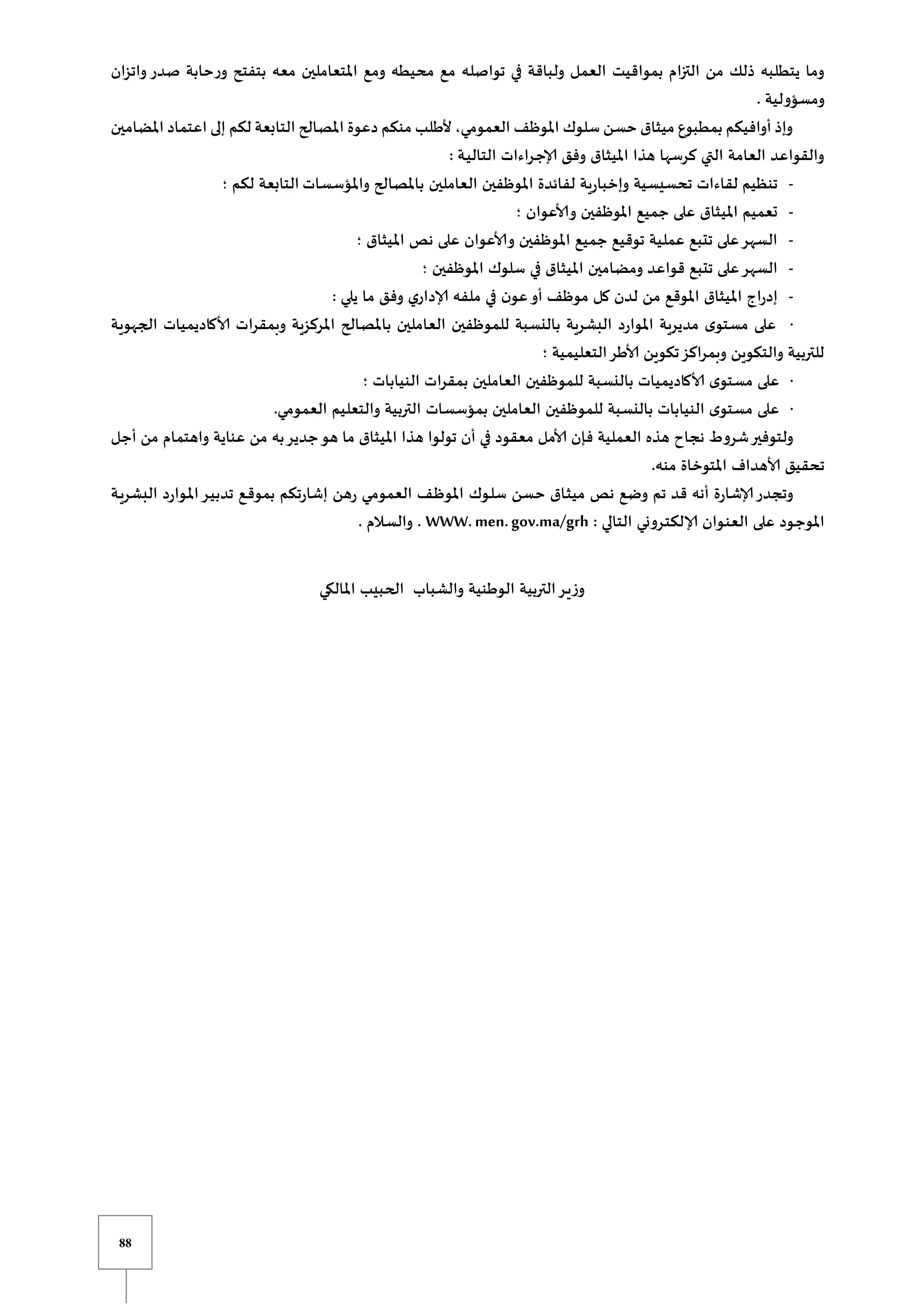 88
‫بمواقيت‬ ‫التزام‬ ‫من‬ ‫ذلك‬ ‫يتطلبه‬ ‫وما‬
‫واتزان‬ ‫صدر‬ ‫ورحابة‬ ‫بتفتح‬ ‫معه‬ ‫املتعاملين‬ ‫ومع‬ ‫محيطه‬ ‫مع‬ ‫تواصله‬ ‫في‬ ‫ولباقة‬ ‫العمل‬
. ‫ومسؤولية‬
‫املضامين‬ ‫اعتماد‬ ‫إلى‬ ‫لكم‬ ‫التابعة‬ ‫املصالح‬ ‫دعوة‬ ‫منكم‬ ‫ألطلب‬ ،‫العمومي‬ ‫املوظف‬ ‫سلوك‬ ‫حسن‬ ‫ميثاق‬ ‫بمطبوع‬ ‫أوافيكم‬ ‫وإذ‬
: ‫ـة‬‫ي‬‫التال‬ ‫ـراءات‬‫ج‬‫إلا‬ ‫وفق‬ ‫امليثاق‬ ‫هذا‬ ‫كرسها‬ ‫التي‬ ‫العامة‬ ‫والقواعد‬
-
‫واملؤسسات‬ ‫باملصالح‬ ‫العاملين‬ ‫املوظفين‬ ‫لفائدة‬ ‫وإخبارية‬ ‫تحسيسية‬ ‫لقاءات‬ ‫تنظيم‬
‫؛‬ ‫لكم‬ ‫التابعة‬
-
‫؛‬ ‫وألاعوان‬ ‫املوظفين‬ ‫جميع‬ ‫على‬ ‫امليثاق‬ ‫تعميم‬
-
‫؛‬ ‫امليثاق‬ ‫نص‬ ‫على‬ ‫وألاعوان‬ ‫املوظفين‬ ‫جميع‬ ‫توقيع‬ ‫عملية‬ ‫تتبع‬ ‫على‬‫السهر‬
-
‫س‬ ‫في‬ ‫امليثاق‬ ‫ومضامين‬ ‫قواعد‬ ‫تتبع‬ ‫على‬‫السهر‬
‫؛‬ ‫املوظفين‬ ‫لوك‬
-
: ‫يلي‬ ‫ما‬ ‫وفق‬ ‫إلاداري‬ ‫ملفه‬ ‫في‬ ‫ن‬‫عو‬‫أو‬ ‫موظف‬ ‫كل‬ ‫لدن‬ ‫من‬ ‫املوقع‬ ‫امليثاق‬ ‫إدراج‬
·
‫الجهوية‬ ‫ألاكاديميات‬ ‫وبمقرات‬ ‫املركزية‬ ‫باملصالح‬ ‫العاملين‬ ‫للموظفين‬ ‫بالنسبة‬ ‫البشرية‬ ‫املوارد‬ ‫مديرية‬ ‫ى‬‫مستو‬ ‫على‬
‫؛‬ ‫التعليمية‬‫ألاطر‬ ‫تكوين‬‫وبمراكز‬ ‫والتكوين‬ ‫للتربية‬
·
‫على‬
‫؛‬ ‫النيابات‬ ‫بمقرات‬ ‫العاملين‬ ‫للموظفين‬ ‫بالنسبة‬ ‫ألاكاديميات‬ ‫ى‬‫مستو‬
·
.‫العمومي‬ ‫والتعليم‬ ‫التربية‬ ‫بمؤسسات‬ ‫العاملين‬ ‫للموظفين‬ ‫بالنسبة‬ ‫النيابات‬ ‫ى‬‫مستو‬ ‫على‬
‫أجل‬ ‫من‬ ‫واهتمام‬ ‫عناية‬ ‫من‬ ‫به‬‫جدير‬‫هو‬ ‫ما‬ ‫امليثاق‬ ‫هذا‬ ‫تولوا‬ ‫أن‬ ‫في‬ ‫معقود‬ ‫ألامل‬ ‫فإن‬ ‫العملية‬ ‫هذه‬ ‫نجاح‬ ‫شروط‬‫ولتوفير‬
‫ت‬
.‫منه‬ ‫املتوخاة‬ ‫ألاهداف‬ ‫حقيق‬
‫ـة‬‫ي‬‫البشر‬ ‫ـوارد‬‫مل‬‫ا‬‫ـر‬‫ي‬‫تدب‬ ‫ـع‬‫ق‬‫بمو‬ ‫إشارتكم‬ ‫رهن‬ ‫ـي‬‫م‬‫العمو‬ ‫ـف‬‫ظ‬‫املو‬ ‫ـوك‬‫ل‬‫س‬ ‫حسن‬ ‫ـاق‬‫ث‬‫مي‬ ‫نص‬ ‫وضع‬ ‫تم‬ ‫قد‬ ‫أنه‬ ‫إلاشارة‬‫وتجدر‬
: ‫التالي‬ ‫ـروني‬‫ت‬‫إلالك‬ ‫ـوان‬‫ن‬‫الع‬ ‫على‬ ‫ـود‬‫ج‬‫املو‬
WWW.men.gov.ma/grh
. ‫ـالم‬‫س‬‫وال‬ .
‫والشباب‬ ‫الوطنية‬ ‫التربية‬‫ـر‬‫ي‬‫وز‬
‫امل‬ ‫الحبيب‬
‫الكي‬
 
