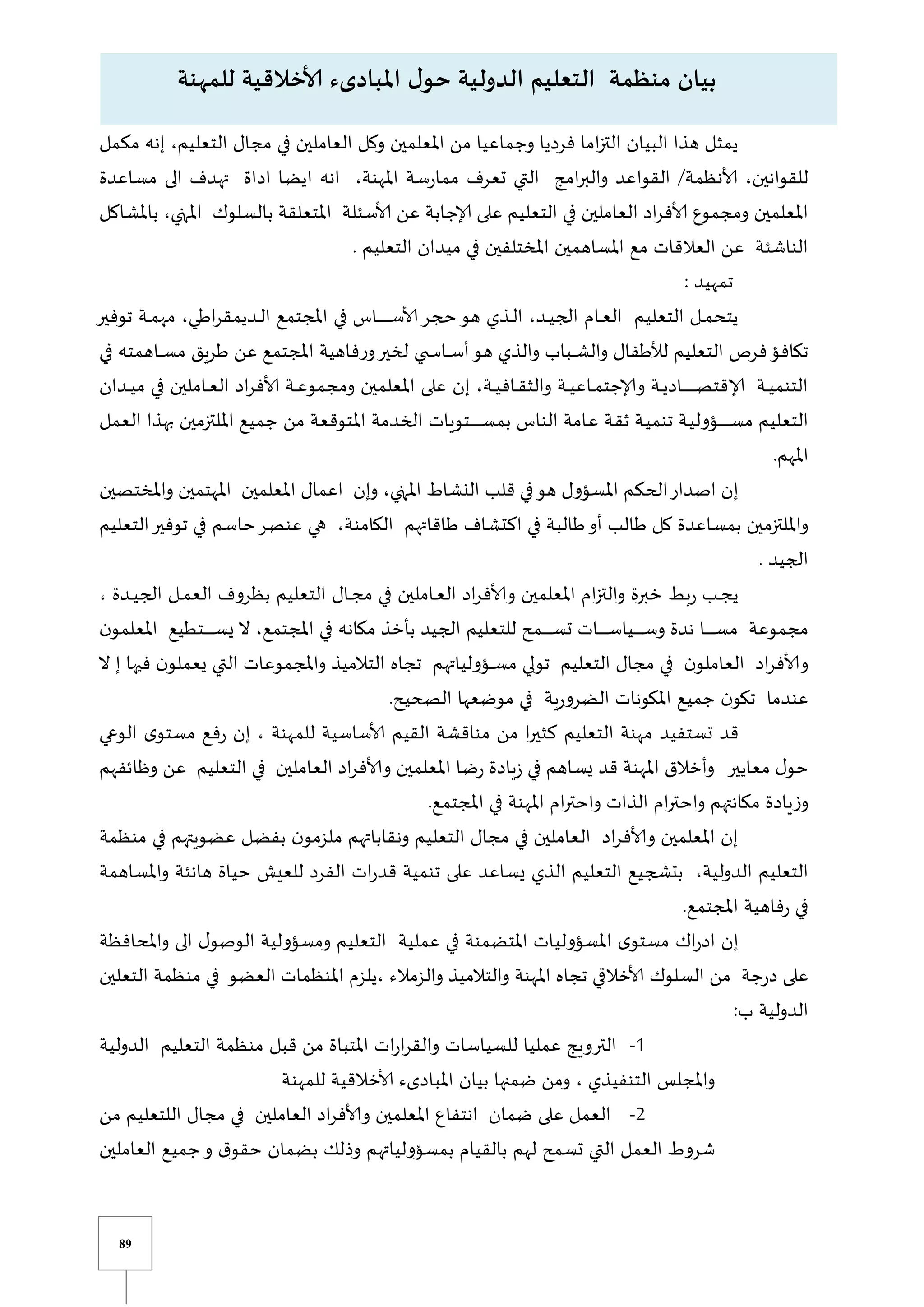 89
‫مكمل‬ ‫إنه‬ ،‫التعليم‬ ‫مجال‬ ‫في‬ ‫العاملين‬ ‫وكل‬ ‫املعلمين‬ ‫من‬ ‫وجماعيا‬ ‫فرديا‬ ‫اما‬‫ز‬‫الت‬ ‫البيان‬ ‫هذا‬ ‫يمثل‬
‫مساعدة‬ ‫الى‬ ‫تهدف‬ ‫اداة‬ ‫ايضا‬ ‫انه‬ ،‫املهنة‬ ‫سة‬‫ر‬‫مما‬ ‫تعرف‬ ‫التي‬ ‫امج‬‫ر‬‫والب‬ ‫القواعد‬ ‫ألانظمة‬ ،‫للقوانين‬
‫إلاجابة‬ ‫على‬ ‫التعليم‬ ‫في‬ ‫العاملين‬ ‫اد‬‫ر‬‫ألاف‬ ‫ومجموع‬ ‫املعلمين‬
‫عن‬
‫بامل‬ ،‫املتي‬ ‫بالسلوك‬ ‫املتعلقة‬ ‫ألاسئلة‬
‫شاكل‬
. ‫التعليم‬ ‫ميدان‬ ‫في‬ ‫املختلفين‬ ‫املساهمين‬ ‫مع‬ ‫العالقات‬ ‫عن‬ ‫الناشئة‬
: ‫تمهيد‬
‫حج‬‫هو‬ ‫يذي‬‫ي‬‫ي‬‫ل‬‫ا‬ ،‫يد‬‫ي‬‫ي‬‫ي‬‫الج‬ ‫يام‬‫ي‬‫ي‬‫ع‬‫ال‬ ‫التعليم‬ ‫يل‬‫ي‬‫ي‬‫م‬‫يتح‬
‫ر‬
‫توفير‬ ‫ية‬‫ي‬‫ي‬‫م‬‫مه‬ ،‫اطي‬‫ر‬‫يديمق‬‫ي‬‫ي‬‫ل‬‫ا‬ ‫املجتمع‬ ‫في‬ ‫ياس‬‫ي‬‫ي‬‫ي‬‫ي‬‫ي‬‫ي‬‫ي‬‫ي‬‫ي‬‫ي‬‫ي‬‫ي‬‫ي‬‫س‬‫ألا‬
‫ف‬‫ر‬‫و‬‫لخير‬ ‫ي‬ ‫ي‬‫ي‬‫ي‬‫ي‬‫س‬‫يا‬‫ي‬‫ي‬‫ي‬‫س‬‫أ‬‫هو‬ ‫والذي‬ ‫يباب‬‫ي‬‫ي‬‫ي‬‫ش‬‫وال‬ ‫لألطفال‬ ‫التعليم‬ ‫فرص‬‫تكافؤ‬
‫في‬ ‫ياهمته‬‫ي‬‫ي‬‫ي‬‫س‬‫م‬ ‫طريق‬ ‫عن‬ ‫املجتمع‬ ‫اهية‬
‫يدان‬‫ي‬‫ي‬‫ي‬‫م‬ ‫في‬ ‫ياملين‬‫ي‬‫ي‬‫ع‬‫ال‬ ‫اد‬‫ر‬‫ألاف‬ ‫ية‬‫ي‬‫ي‬‫ع‬‫ومجمو‬ ‫املعلمين‬ ‫على‬ ‫إن‬ ،‫ية‬‫ي‬‫ي‬‫ي‬‫ياف‬‫ي‬‫ي‬‫ق‬‫والث‬ ‫ية‬‫ي‬‫ي‬‫ي‬‫ياع‬‫ي‬‫ي‬‫م‬‫وإلاجت‬ ‫ية‬‫ي‬‫ي‬‫ي‬‫ياد‬‫ي‬‫ي‬‫ي‬‫ي‬‫ي‬‫ي‬‫ي‬‫ي‬‫ي‬‫ي‬‫ي‬‫ي‬‫ي‬‫ي‬‫ص‬‫إلاقت‬ ‫ية‬‫ي‬‫ي‬‫ي‬‫التنم‬
‫العمل‬ ‫بهذا‬ ‫امللتزمين‬ ‫جميع‬ ‫من‬ ‫املتوقعة‬ ‫الخدمة‬ ‫يتويات‬‫ي‬‫ي‬‫ي‬‫ي‬‫ي‬‫ي‬‫ي‬‫ي‬‫ي‬‫ي‬‫ي‬‫ي‬‫س‬‫بم‬ ‫الناس‬ ‫يامة‬‫ع‬ ‫ية‬‫ق‬‫ث‬ ‫ية‬‫ي‬‫تنم‬ ‫ية‬‫ي‬‫يؤول‬‫ي‬‫ي‬‫ي‬‫ي‬‫ي‬‫ي‬‫ي‬‫ي‬‫ي‬‫ي‬‫ي‬‫ي‬‫س‬‫م‬ ‫التعليم‬
‫املهم‬
.
‫قلب‬ ‫في‬‫هو‬ ‫املسؤول‬ ‫الحكم‬‫اصدار‬ ‫إن‬
‫واملختصين‬ ‫املهتمين‬ ‫املعلمين‬ ‫اعمال‬ ‫وإن‬ ،‫املتي‬ ‫النشاط‬
‫اكتشاف‬ ‫في‬ ‫طالبة‬‫أو‬ ‫طالب‬ ‫كل‬ ‫بمساعدة‬ ‫وامللتزمين‬
‫ط‬
‫التعليم‬‫توفير‬ ‫في‬ ‫حاسم‬‫عنصر‬ ‫هي‬ ،‫الكامنة‬ ‫اقاتهم‬
. ‫الجيد‬
، ‫يدة‬‫ي‬‫ي‬‫ي‬‫الج‬ ‫يل‬‫ي‬‫ي‬‫م‬‫الع‬ ‫بظروف‬ ‫التعليم‬ ‫يال‬‫ي‬‫ي‬‫ج‬‫م‬ ‫في‬ ‫ياملين‬‫ي‬‫ي‬‫ع‬‫ال‬ ‫اد‬‫ر‬‫وألاف‬ ‫املعلمين‬ ‫ام‬‫ز‬‫والت‬ ‫خبرة‬ ‫بط‬‫ر‬ ‫يب‬‫ي‬‫ي‬‫ج‬‫ي‬
‫يا‬‫ي‬‫ي‬‫ي‬‫ي‬‫ي‬‫ي‬‫ي‬‫ي‬‫ي‬‫ي‬‫س‬‫م‬ ‫مجموعة‬
‫املجتمع‬ ‫في‬ ‫مكانه‬ ‫بأخذ‬ ‫الجيد‬ ‫للتعليم‬ ‫يمح‬‫ي‬‫ي‬‫ي‬‫ي‬‫ي‬‫ي‬‫ي‬‫ي‬‫ي‬‫ي‬‫س‬‫ت‬ ‫يات‬‫ي‬‫ي‬‫ي‬‫ي‬‫ي‬‫ي‬‫ي‬‫ي‬‫ي‬‫ي‬‫س‬‫ييا‬‫ي‬‫ي‬‫ي‬‫ي‬‫ي‬‫ي‬‫ي‬‫ي‬‫ي‬‫ي‬‫س‬‫و‬ ‫ندة‬
،
‫ن‬‫املعلمو‬ ‫يتطيع‬‫ي‬‫ي‬‫ي‬‫ي‬‫ي‬‫ي‬‫ي‬‫ي‬‫ي‬‫ي‬‫س‬‫ي‬ ‫ال‬
‫ال‬ ‫إ‬ ‫فيها‬ ‫ن‬‫يعملو‬ ‫التي‬ ‫واملجموعات‬ ‫التالميذ‬ ‫تجاه‬ ‫يؤولياتهم‬‫ي‬‫ي‬‫ي‬‫س‬‫م‬ ‫تولي‬ ‫التعليم‬ ‫مجال‬ ‫في‬ ‫ن‬‫العاملو‬ ‫اد‬‫ر‬‫وألاف‬
.‫الصحيح‬ ‫موضعها‬ ‫في‬ ‫ية‬‫ر‬‫الضرو‬ ‫املكونات‬ ‫جميع‬ ‫ن‬‫تكو‬ ‫عندما‬
‫تستفي‬ ‫قد‬
‫د‬
‫كثير‬ ‫التعليم‬ ‫مهنة‬
‫الوعي‬ ‫ى‬‫مستو‬ ‫فع‬‫ر‬ ‫إن‬ ، ‫للمهنة‬ ‫ألاساسية‬ ‫القيم‬ ‫مناقشة‬ ‫من‬ ‫ا‬
‫وظائفهم‬ ‫عن‬ ‫التعليم‬ ‫في‬ ‫العاملين‬ ‫اد‬‫ر‬‫وألاف‬ ‫املعلمين‬ ‫ضا‬‫ر‬ ‫يادة‬‫ز‬ ‫في‬ ‫يساهم‬ ‫قد‬ ‫املهنة‬ ‫وأخالق‬ ‫معايير‬ ‫ل‬‫حو‬
‫املجتمع‬ ‫في‬ ‫املهنة‬ ‫ام‬‫ر‬‫واحت‬ ‫الذات‬ ‫ام‬‫ر‬‫واحت‬ ‫مكانتهم‬ ‫يادة‬‫ز‬‫و‬
.
‫التعل‬ ‫مجال‬ ‫في‬ ‫العاملين‬ ‫اد‬‫ر‬‫وألاف‬ ‫املعلمين‬ ‫إن‬
‫منظمة‬ ‫في‬ ‫عضويتهم‬ ‫بفضل‬ ‫ن‬‫ملزمو‬ ‫ونقاباتهم‬ ‫يم‬
‫واملساهمة‬ ‫هانئة‬ ‫حياة‬ ‫للعي‬ ‫الفرد‬ ‫ات‬‫ر‬‫قد‬ ‫تنمية‬ ‫على‬ ‫يساعد‬ ‫الذي‬ ‫التعليم‬ ‫بتشجيع‬ ،‫الدولية‬ ‫التعليم‬
.‫املجتمع‬ ‫فاهية‬‫ر‬ ‫في‬
‫ا‬‫ر‬‫اد‬ ‫إن‬
‫ك‬
‫واملحافظة‬ ‫الى‬ ‫ل‬‫الوصو‬ ‫ومسؤولية‬ ‫التعليم‬ ‫عملية‬ ‫في‬ ‫املتضمنة‬ ‫املسؤوليات‬ ‫ى‬‫مستو‬
‫السلوك‬ ‫من‬ ‫جة‬‫ر‬‫د‬ ‫على‬
‫التعلين‬ ‫منظمة‬ ‫في‬ ‫العضو‬ ‫املنظمات‬ ‫يلزم‬، ‫والزمالء‬ ‫والتالميذ‬ ‫املهنة‬ ‫تجاه‬ ‫ي‬ ‫ألاخال‬
:‫ب‬ ‫الدولية‬
0
-
‫الدولية‬ ‫التعليم‬ ‫منظمة‬ ‫قبل‬ ‫من‬ ‫املتباة‬ ‫ات‬‫ر‬‫ا‬‫ر‬‫والق‬ ‫للسياسات‬ ‫عمليا‬ ‫الترويج‬
‫للمهنة‬ ‫ألاخالقية‬ ‫املبادىء‬ ‫بيان‬ ‫ضمنها‬ ‫ومن‬ ، ‫التنفيذي‬ ‫واملجلس‬
2
-
‫من‬ ‫اللتعليم‬ ‫مجال‬ ‫في‬ ‫العاملين‬ ‫اد‬‫ر‬‫وألاف‬ ‫املعلمين‬ ‫انتفاع‬ ‫ضمان‬ ‫على‬ ‫العمل‬
‫العاملين‬ ‫جميع‬‫و‬ ‫ق‬‫حقو‬ ‫بضمان‬ ‫وذلك‬ ‫بمسؤولياتهم‬ ‫بالقيام‬ ‫لهم‬ ‫تسمح‬ ‫التي‬ ‫العمل‬ ‫شروط‬
‫الدول‬ ‫التعليم‬ ‫منظمة‬ ‫بيان‬
‫ي‬
‫املبادىء‬ ‫ل‬‫حو‬ ‫ة‬
‫ألا‬
‫للمهنة‬ ‫خالقية‬
 