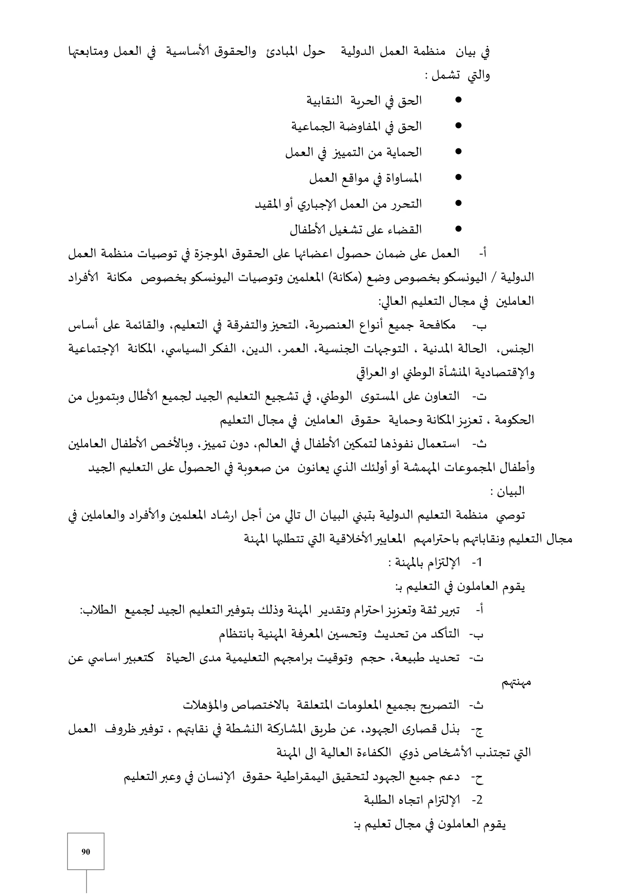 90
‫ومتابعتها‬ ‫العمل‬ ‫في‬ ‫ألاساسية‬ ‫ق‬‫والحقو‬ ‫املبادئ‬ ‫ل‬‫حو‬ ‫الدولية‬ ‫العمل‬ ‫منظمة‬ ‫بيان‬ ‫في‬
: ‫تشمل‬ ‫والتي‬

‫ال‬ ‫في‬ ‫الحق‬
‫النقابية‬ ‫حرية‬

‫الجماعية‬ ‫املفاوضة‬ ‫في‬ ‫الحق‬

‫الحماية‬
‫من‬
‫العمل‬ ‫في‬ ‫التمييز‬

‫العمل‬ ‫مواقع‬ ‫في‬ ‫املساواة‬

‫املقيد‬‫أو‬ ‫ي‬‫إلاجبار‬ ‫العمل‬ ‫من‬ ‫التحرر‬

‫ألاطفال‬ ‫تشغيل‬ ‫على‬ ‫القضاء‬
‫أ‬
-
‫العمل‬ ‫منظمة‬ ‫توصيات‬ ‫في‬ ‫املوجزة‬ ‫ق‬‫الحقو‬ ‫على‬ ‫اعضائها‬ ‫ل‬‫حصو‬ ‫ضمان‬ ‫على‬ ‫العمل‬
‫وض‬ ‫بخصوص‬‫اليونسكو‬ ‫الدولية‬
‫اد‬‫ر‬‫ألاف‬ ‫مكانة‬ ‫بخصوص‬‫اليونسكو‬ ‫وتوصيات‬ ‫املعلمين‬ )‫(مكانة‬ ‫ع‬
:‫العالي‬ ‫التعليم‬ ‫مجال‬ ‫في‬ ‫العاملين‬
‫ب‬
-
‫أساس‬ ‫على‬ ‫والقائمة‬ ،‫التعليم‬ ‫في‬ ‫والتفرقة‬ ‫التحيز‬ ،‫العنصرية‬ ‫أنواع‬ ‫جميع‬ ‫مكافحة‬
‫إلاجتم‬ ‫املكانة‬ ،‫ي‬ ‫السياس‬‫الفكر‬ ،‫الدين‬ ،‫العمر‬ ،‫الجنسية‬ ‫التوجهات‬ ، ‫املدنية‬ ‫الحالة‬ ،‫الجنس‬
‫ا‬
‫عية‬
‫ي‬ ‫ا‬‫ر‬‫الع‬‫او‬ ‫الوطني‬ ‫املنشأة‬ ‫وإلاقتصادية‬
‫ت‬
-
‫من‬ ‫وبتمويل‬ ‫ألاطال‬ ‫لجميع‬ ‫الجيد‬ ‫التعليم‬ ‫تشجيع‬ ‫في‬ ،‫الوطني‬ ‫ى‬‫املستو‬ ‫على‬ ‫ن‬‫التعاو‬
‫التعليم‬ ‫مجال‬ ‫في‬ ‫العاملين‬ ‫ق‬‫حقو‬ ‫وحماية‬ ‫املكانة‬‫تعزيز‬ ، ‫الحكومة‬
‫ث‬
-
‫الع‬ ‫ألاطفال‬ ‫وباألخص‬ ،‫تمييز‬ ‫ن‬‫دو‬ ،‫العالم‬ ‫في‬ ‫ألاطفال‬ ‫لتمكين‬ ‫نفوذها‬ ‫استعمال‬
‫ا‬
‫ملين‬
‫الجيد‬ ‫التعليم‬ ‫على‬ ‫ل‬‫الحصو‬ ‫في‬ ‫صعوبة‬ ‫من‬ ‫ن‬‫يعانو‬ ‫الذي‬ ‫أولئك‬‫أو‬ ‫املهمشة‬ ‫املجموعات‬ ‫وأطفال‬
: ‫البيان‬
‫في‬ ‫والعاملين‬ ‫اد‬‫ر‬‫وألاف‬ ‫املعلمين‬ ‫شاد‬‫ر‬‫ا‬ ‫أجل‬ ‫من‬ ‫تالي‬ ‫ال‬ ‫البيان‬ ‫بتبني‬ ‫الدولية‬ ‫التعليم‬ ‫منظمة‬ ‫ي‬ ‫توص‬
‫تتطل‬ ‫التي‬ ‫ألاخالقية‬‫املعايير‬ ‫امهم‬‫ر‬‫باحت‬ ‫ونقاباتهم‬ ‫التعليم‬ ‫مجال‬
‫املهنة‬ ‫بها‬
0
-
: ‫باملهنة‬ ‫ام‬‫ز‬‫إلالت‬
‫يقو‬
‫م‬
:‫ي‬‫ب‬ ‫التعليم‬ ‫في‬ ‫ن‬‫العاملو‬
‫أ‬
-
:‫الطالب‬ ‫لجميع‬ ‫الجيد‬ ‫التعليم‬‫بتوفير‬ ‫وذلك‬ ‫املهنة‬ ‫وتقدير‬ ‫ام‬‫ر‬‫احت‬‫وتعزيز‬ ‫ثقة‬‫تبرير‬
‫ب‬
-
‫بانتظام‬ ‫املهنية‬ ‫املعرفة‬ ‫وتحسين‬ ‫تحديث‬ ‫من‬ ‫التأكد‬
‫ت‬
-
‫عن‬ ‫ي‬ ‫اساس‬‫كتعبير‬ ‫الحياة‬ ‫مدى‬ ‫التعليمية‬ ‫امجهم‬‫ر‬‫ب‬ ‫وتوقيت‬ ‫حجم‬ ،‫طبيعة‬ ‫تحديد‬
‫مهنتهم‬
‫ث‬
-
‫واملؤهالت‬ ‫باالختصاص‬ ‫املتعلقة‬ ‫املعلومات‬ ‫بجميع‬ ‫التصريح‬
‫و‬
-
‫العمل‬ ‫ظروف‬‫توفير‬ ، ‫نقابتهم‬ ‫في‬ ‫النشطة‬ ‫املشاركة‬ ‫طريق‬ ‫عن‬ ،‫الجهود‬ ‫ى‬‫قصار‬ ‫بذل‬
‫املهنة‬ ‫الى‬ ‫العالية‬ ‫الكفاءة‬ ‫ي‬‫ذو‬ ‫ألاشخاص‬ ‫تجتذب‬ ‫التي‬
‫ح‬
-
‫التعليم‬‫وعبر‬ ‫في‬ ‫إلانسان‬ ‫ق‬‫حقو‬ ‫اطية‬‫ر‬‫اليمق‬ ‫لتحقيق‬ ‫الجهود‬ ‫جميع‬ ‫دعم‬
2
-
‫الطلبة‬ ‫اتجاه‬ ‫ام‬‫ز‬‫إلالت‬
:‫ي‬‫ب‬ ‫تعليم‬ ‫مجال‬ ‫في‬ ‫ن‬‫العاملو‬ ‫يقوم‬
 