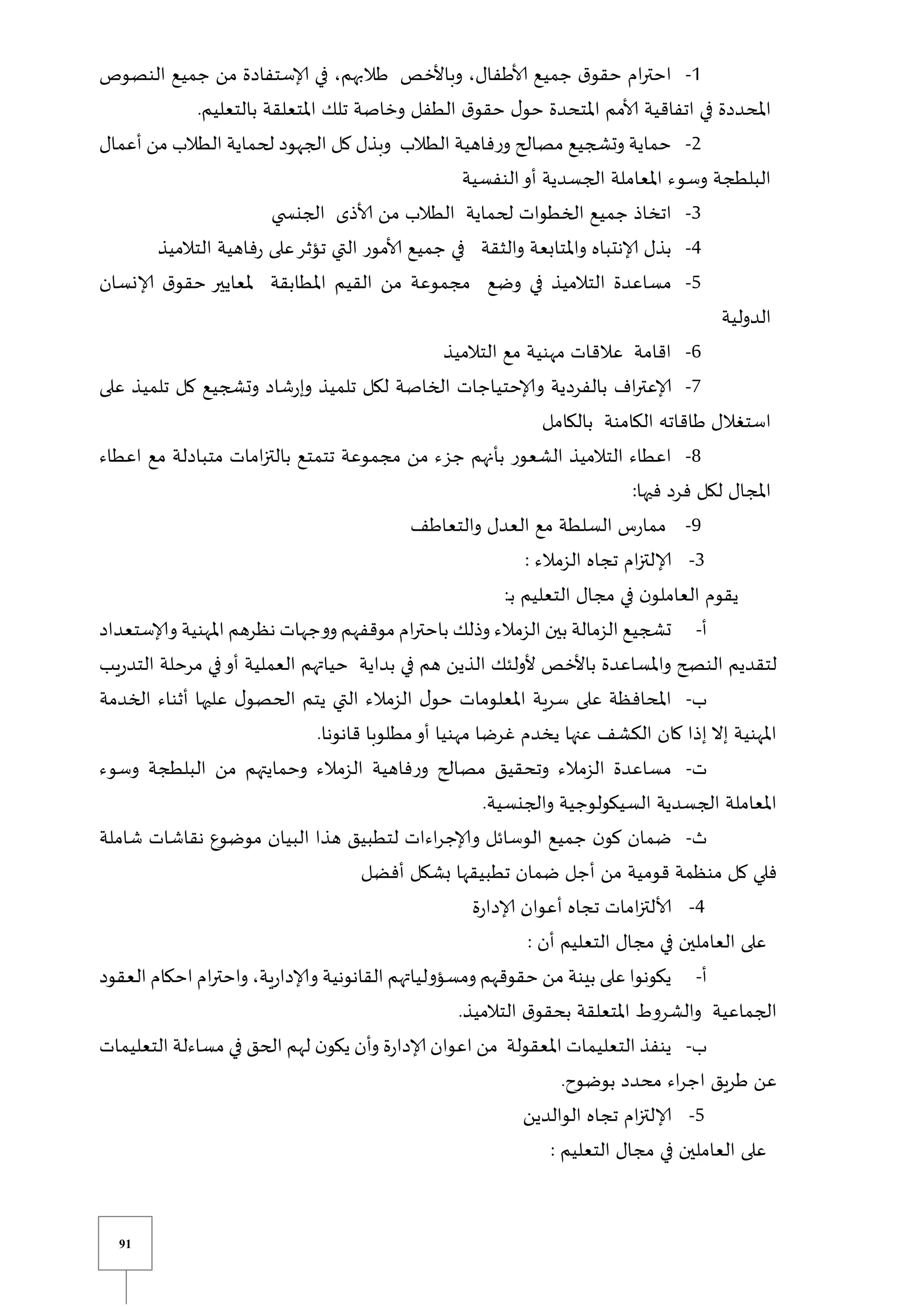 91
0
-
‫حقو‬ ‫ام‬‫ر‬‫احت‬
‫النصوص‬ ‫جميع‬ ‫من‬ ‫إلاستفادة‬ ‫في‬ ،‫طالبهم‬ ‫وباألخص‬ ،‫ألاطفال‬ ‫جميع‬ ‫ق‬
.‫بالتعليم‬ ‫املتعلقة‬ ‫تلك‬ ‫وخاصة‬ ‫الطفل‬ ‫ق‬‫حقو‬ ‫ل‬‫حو‬ ‫املتحدة‬ ‫ألامم‬ ‫اتفاقية‬ ‫في‬ ‫املحددة‬
2
-
‫أعمال‬ ‫من‬ ‫الطالب‬ ‫لحماية‬ ‫الجهود‬ ‫كل‬ ‫وبذل‬ ‫الطالب‬ ‫فاهية‬‫ر‬‫و‬ ‫مصالح‬ ‫وتشجيع‬ ‫حماية‬
‫النفسية‬‫أو‬ ‫الجسدية‬ ‫املعاملة‬ ‫وسوء‬ ‫البلطجة‬
3
-
‫اتخ‬
‫ي‬ ‫الجنس‬ ‫ألاذى‬ ‫من‬ ‫الطالب‬ ‫لحماية‬ ‫الخطوات‬ ‫جميع‬ ‫اذ‬
4
-
‫التالميذ‬ ‫فاهية‬‫ر‬ ‫على‬‫تؤثر‬ ‫التي‬ ‫ألامور‬ ‫جميع‬ ‫في‬ ‫والثقة‬ ‫واملتابعة‬ ‫إلانتباه‬ ‫بذل‬
5
-
‫إلانسان‬ ‫ق‬‫حقو‬ ‫ملعايير‬ ‫املطابقة‬ ‫القيم‬ ‫من‬ ‫مجموعة‬ ‫وضع‬ ‫في‬ ‫التالميذ‬ ‫مساعدة‬
‫الدولية‬
6
-
‫التالميذ‬ ‫مع‬ ‫مهنية‬ ‫عالقات‬ ‫اقامة‬
7
-
‫بالفرد‬ ‫اف‬‫ر‬‫إلاعت‬
‫على‬ ‫تلميذ‬ ‫كل‬ ‫وتشجيع‬ ‫شاد‬‫ر‬‫وإ‬ ‫تلميذ‬ ‫لكل‬ ‫الخاصة‬ ‫وإلاحتياجات‬ ‫ية‬
‫بالكامل‬ ‫الكامنة‬ ‫طاقاته‬ ‫استغالل‬
8
-
‫اعطاء‬ ‫مع‬ ‫متبادلة‬ ‫امات‬‫ز‬‫بالت‬ ‫تتمتع‬ ‫مجموعة‬ ‫من‬ ‫جزء‬ ‫بأنهم‬ ‫الشعور‬ ‫التالميذ‬ ‫اعطاء‬
:‫فيها‬ ‫فرد‬ ‫لكل‬ ‫املجال‬
9
-
‫والتعاطف‬ ‫العدل‬ ‫مع‬ ‫السلطة‬ ‫س‬‫ر‬‫مما‬
3
-
: ‫الزمالء‬ ‫تجاه‬ ‫ام‬‫ز‬‫إلالت‬
‫العا‬ ‫يقوم‬
:‫ي‬‫ب‬ ‫التعليم‬ ‫مجال‬ ‫في‬ ‫ن‬‫ملو‬
‫أ‬
-
‫وإلاستعداد‬ ‫املهنية‬ ‫نظرهم‬ ‫ووجهات‬ ‫موقفهم‬ ‫ام‬‫ر‬‫باحت‬ ‫وذلك‬ ‫الزمالء‬ ‫بين‬ ‫الزمالة‬ ‫تشجيع‬
‫يب‬‫ر‬‫التد‬ ‫مرحلة‬ ‫في‬‫أو‬ ‫العملية‬ ‫حياتهم‬ ‫بداية‬ ‫في‬ ‫هم‬ ‫الذين‬ ‫ألولئك‬ ‫باألخص‬ ‫واملساعدة‬ ‫النصح‬ ‫لتقديم‬
‫ب‬
-
‫ل‬‫الحصو‬ ‫يتم‬ ‫التي‬ ‫الزمالء‬ ‫ل‬‫حو‬ ‫املعلومات‬ ‫سرية‬ ‫على‬ ‫املحافظة‬
‫الخدمة‬ ‫أثناء‬ ‫عليها‬
.‫قانونا‬ ‫مطلوبا‬‫أو‬ ‫مهنيا‬ ‫غرضا‬ ‫يخدم‬ ‫عنها‬ ‫الكشف‬ ‫كان‬ ‫إذا‬ ‫إال‬ ‫املهنية‬
‫ت‬
-
‫وسوء‬ ‫البلطجة‬ ‫من‬ ‫وحمايتهم‬ ‫الزمالء‬ ‫فاهية‬‫ر‬‫و‬ ‫مصالح‬ ‫وتحقيق‬ ‫الزمالء‬ ‫مساعدة‬
.‫والجنسية‬ ‫السيكولوجية‬ ‫الجسدية‬ ‫املعاملة‬
‫ث‬
-
‫نقاشات‬ ‫موضوع‬ ‫البيان‬ ‫هذا‬ ‫لتطبيق‬ ‫اءات‬‫ر‬‫وإلاج‬ ‫الوسائل‬ ‫جميع‬ ‫ن‬‫كو‬ ‫ضمان‬
‫شاملة‬
‫أفضل‬ ‫بشكل‬ ‫تطبيقها‬ ‫ضمان‬ ‫أجل‬ ‫من‬ ‫قومية‬ ‫منظمة‬ ‫كل‬ ‫فلي‬
4
-
‫ة‬‫ر‬‫إلادا‬ ‫أعوان‬ ‫تجاه‬ ‫امات‬‫ز‬‫ألالت‬
: ‫أن‬ ‫التعليم‬ ‫مجال‬ ‫في‬ ‫العاملين‬ ‫على‬
‫أ‬
-
‫العقود‬ ‫احكام‬ ‫ام‬‫ر‬‫واحت‬ ،‫ية‬‫ر‬‫وإلادا‬ ‫القانونية‬ ‫ومسؤولياتهم‬ ‫حقوقهم‬ ‫من‬ ‫بينة‬ ‫على‬ ‫يكونوا‬
.‫التالميذ‬ ‫ق‬‫بحقو‬ ‫املتعلقة‬ ‫والشروط‬ ‫الجماعية‬
‫ب‬
-
‫التعل‬ ‫ينفذ‬
‫التعليمات‬ ‫مساءلة‬ ‫في‬ ‫الحق‬ ‫لهم‬ ‫ن‬‫يكو‬ ‫وأن‬ ‫ة‬‫ر‬‫إلادا‬ ‫اعوان‬ ‫من‬ ‫املعقولة‬ ‫يمات‬
.‫بوضوح‬ ‫محدد‬ ‫اء‬‫ر‬‫اج‬ ‫طريق‬ ‫عن‬
5
-
‫الوالدين‬ ‫تجاه‬ ‫ام‬‫ز‬‫إلالت‬
: ‫التعليم‬ ‫مجال‬ ‫في‬ ‫العاملين‬ ‫على‬
 