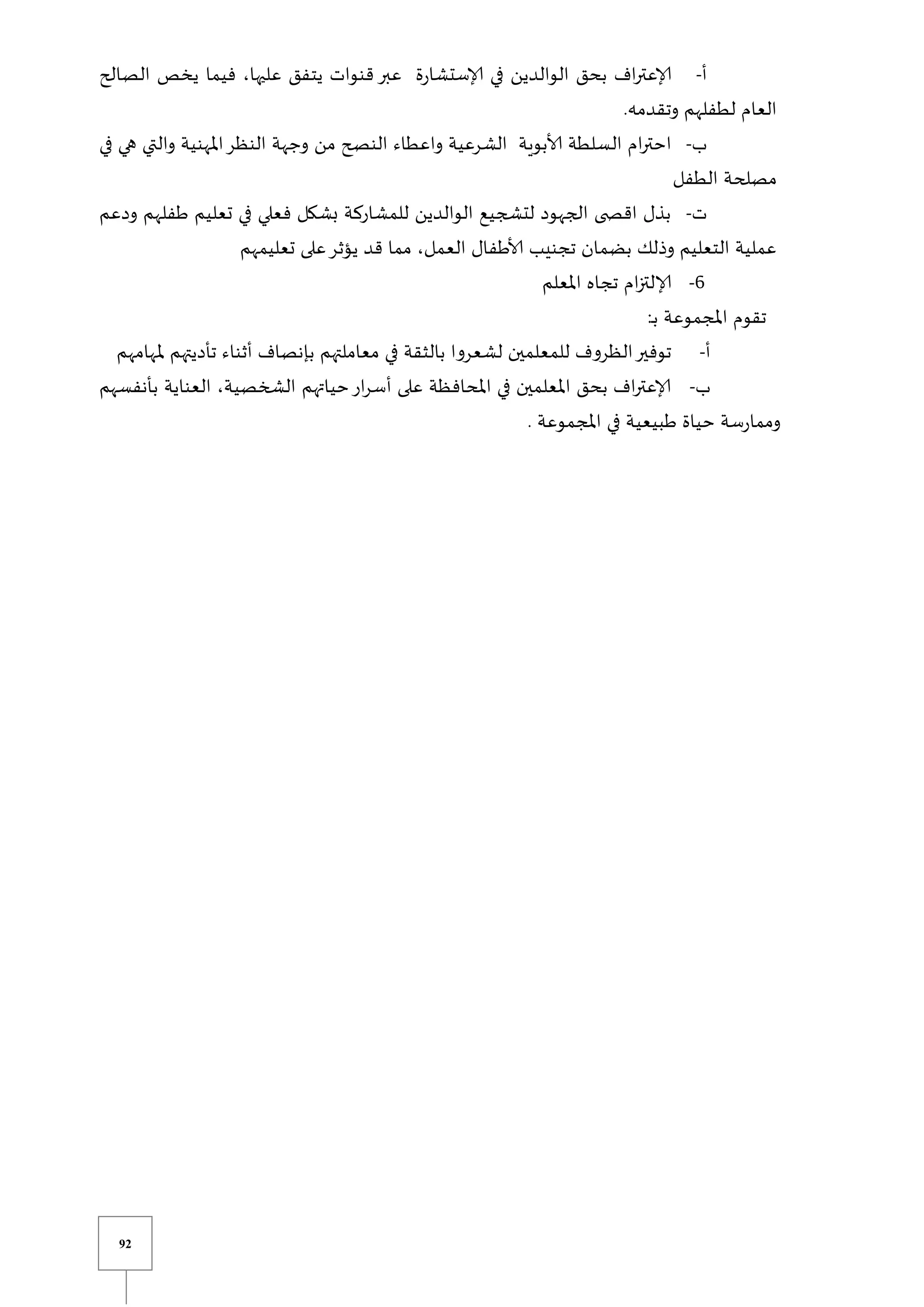 92
‫أ‬
-
‫الصالح‬ ‫يخص‬ ‫فيما‬ ،‫عليها‬ ‫يتفق‬ ‫قنوات‬ ‫عبر‬ ‫ة‬‫ر‬‫إلاستشا‬ ‫في‬ ‫الوالدين‬ ‫بحق‬ ‫اف‬‫ر‬‫إلاعت‬
.‫وتقدمه‬ ‫لطفلهم‬ ‫العام‬
‫ب‬
-
‫ال‬ ‫ام‬‫ر‬‫احت‬
‫في‬ ‫هي‬ ‫والتي‬ ‫املهنية‬‫النظر‬ ‫وجهة‬ ‫من‬ ‫النصح‬ ‫واعطاء‬ ‫الشرعية‬ ‫ألابوية‬ ‫سلطة‬
‫الطفل‬ ‫مصلحة‬
‫ت‬
-
‫ودعم‬ ‫طفلهم‬ ‫تعليم‬ ‫في‬ ‫فعلي‬ ‫بشكل‬ ‫للمشاركة‬ ‫الوالدين‬ ‫لتشجيع‬ ‫الجهود‬ ‫ى‬ ‫اقص‬ ‫بذل‬
‫تعليمهم‬ ‫على‬‫يؤثر‬ ‫قد‬ ‫مما‬ ،‫العمل‬ ‫ألاطفال‬ ‫تجنيب‬ ‫بضمان‬ ‫وذلك‬ ‫التعليم‬ ‫عملية‬
6
-
‫املعلم‬ ‫تجاه‬ ‫ام‬‫ز‬‫إلالت‬
‫املجم‬ ‫تقوم‬
:‫ي‬‫ب‬ ‫وعة‬
‫أ‬
-
‫ملهامهم‬ ‫تأديتهم‬ ‫أثناء‬ ‫بإنصاف‬ ‫معاملتهم‬ ‫في‬ ‫بالثقة‬ ‫لشعروا‬ ‫للمعلمين‬ ‫الظروف‬‫توفير‬
‫ب‬
-
‫بأنفسهم‬ ‫العناية‬ ،‫الشخصية‬ ‫حياتهم‬‫ار‬‫ر‬‫أس‬ ‫على‬ ‫املحافظة‬ ‫في‬ ‫املعلمين‬ ‫بحق‬ ‫اف‬‫ر‬‫إلاعت‬
. ‫املجموعة‬ ‫في‬ ‫طبيعية‬ ‫حياة‬ ‫سة‬‫ر‬‫ومما‬
 