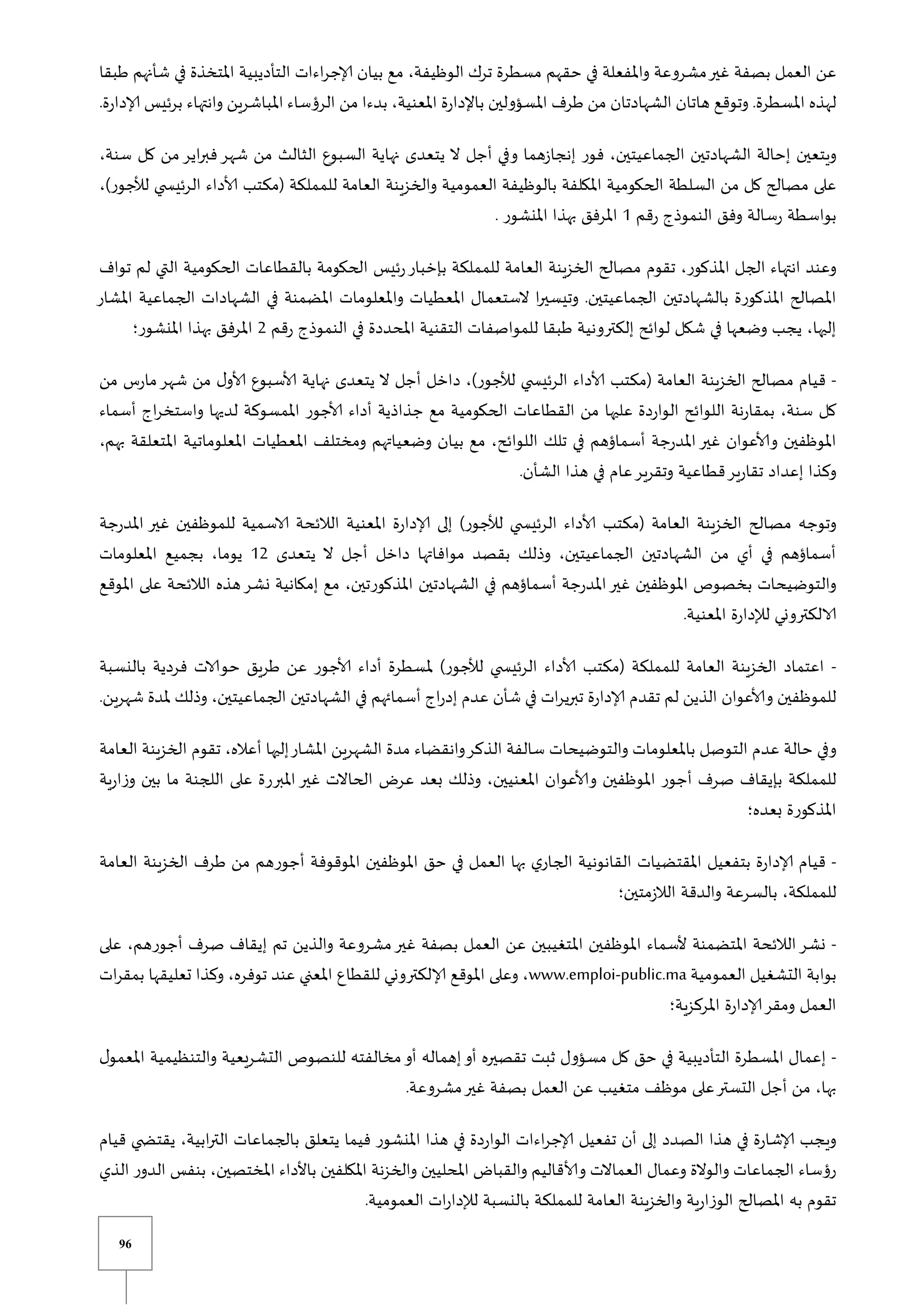 96
‫مشروعة‬‫غير‬ ‫بصفة‬ ‫العمل‬ ‫عن‬
‫طبقا‬ ‫شأنهم‬ ‫في‬ ‫املتخذة‬ ‫التأديبية‬ ‫اءات‬‫ر‬‫إلاج‬ ‫بيان‬ ‫مع‬ ،‫الوظيفة‬ ‫ترك‬ ‫مسطرة‬ ‫حقهم‬ ‫في‬ ‫واملفعلة‬
.‫إلادارة‬ ‫برئيس‬ ‫وانتهاء‬ ‫املباشرين‬ ‫الرؤساء‬ ‫من‬ ‫بدءا‬ ،‫املعنية‬ ‫باإلدارة‬ ‫املسؤولين‬ ‫طرف‬ ‫من‬ ‫الشهادتان‬ ‫هاتان‬ ‫وتوقع‬ .‫املسطرة‬ ‫لهذه‬
‫و‬ ‫إنجازهما‬ ‫فور‬ ،‫الجماعيتين‬ ‫الشهادتين‬ ‫إحالة‬ ‫ويتعين‬
،‫سنة‬ ‫كل‬ ‫من‬‫اير‬‫ر‬‫فب‬‫شهر‬ ‫من‬ ‫الثالث‬ ‫السبوع‬ ‫نهاية‬ ‫يتعدى‬ ‫ال‬ ‫أجل‬ ‫في‬
،)‫لألجور‬ ‫ي‬ ‫الرئيس‬ ‫ألاداء‬ ‫(مكتب‬ ‫للمملكة‬ ‫العامة‬ ‫والخزينة‬ ‫العمومية‬ ‫بالوظيفة‬ ‫املكلفة‬ ‫الحكومية‬ ‫السلطة‬ ‫من‬ ‫كل‬ ‫مصالح‬ ‫على‬
‫رقم‬ ‫النموذو‬ ‫وفق‬ ‫رسالة‬ ‫بواسطة‬
0
. ‫املنشور‬ ‫بهذا‬ ‫املرفق‬
‫تقوم‬ ،‫املذكور‬ ‫الجل‬ ‫انتهاء‬ ‫وعند‬
‫تواف‬ ‫لم‬ ‫التي‬ ‫الحكومية‬ ‫بالقطاعات‬ ‫الحكومة‬ ‫رئيس‬‫بإخبار‬ ‫للمملكة‬ ‫العامة‬ ‫الخزينة‬ ‫مصالح‬
‫املشار‬ ‫الجماعية‬ ‫الشهادات‬ ‫في‬ ‫املضمنة‬ ‫واملعلومات‬ ‫املعطيات‬ ‫الستعمال‬ ‫ا‬‫ر‬‫وتيسي‬ .‫الجماعيتين‬ ‫بالشهادتين‬ ‫املذكورة‬ ‫املصالح‬
‫التقني‬ ‫للمواصفات‬ ‫طبقا‬ ‫إلكترونية‬ ‫لوائح‬ ‫شكل‬ ‫في‬ ‫وضعها‬ ‫يجب‬ ،‫إليها‬
‫رقم‬ ‫النموذو‬ ‫في‬ ‫املحددة‬ ‫ة‬
2
‫املنشور؛‬ ‫بهذا‬ ‫املرفق‬
-
‫من‬ ‫مارس‬‫شهر‬ ‫من‬ ‫ل‬‫ألاو‬ ‫ألاسبوع‬ ‫نهاية‬ ‫يتعدى‬ ‫ال‬ ‫أجل‬ ‫داخل‬ ،)‫لألجور‬ ‫ي‬ ‫الرئيس‬ ‫ألاداء‬ ‫(مكتب‬ ‫العامة‬ ‫الخزينة‬ ‫مصالح‬ ‫قيام‬
‫و‬ ‫لديها‬ ‫املمسوكة‬ ‫ألاجور‬ ‫أداء‬ ‫جذاذية‬ ‫مع‬ ‫الحكومية‬ ‫القطاعات‬ ‫من‬ ‫عليها‬ ‫الواردة‬ ‫اللوائح‬ ‫بمقارنة‬ ،‫سنة‬ ‫كل‬
‫أسماء‬ ‫او‬‫ر‬‫استخ‬
،‫بهم‬ ‫املتعلقة‬ ‫املعلوماتية‬ ‫املعطيات‬ ‫ومختلف‬ ‫وضعياتهم‬ ‫بيان‬ ‫مع‬ ،‫اللوائح‬ ‫تلك‬ ‫في‬ ‫أسماؤهم‬ ‫املدرجة‬‫غير‬ ‫وألاعوان‬ ‫املوظفين‬
.‫الشأن‬ ‫هذا‬ ‫في‬ ‫عام‬‫وتقرير‬ ‫قطاعية‬‫تقارير‬ ‫إعداد‬ ‫وكذا‬
‫الال‬ ‫املعنية‬ ‫إلادارة‬ ‫إلى‬ )‫لألجور‬ ‫ي‬ ‫الرئيس‬ ‫ألاداء‬ ‫(مكتب‬ ‫العامة‬ ‫الخزينة‬ ‫مصالح‬ ‫وتوجه‬
‫املدرجة‬ ‫غير‬ ‫للموظفين‬ ‫الاسمية‬ ‫ئحة‬
‫يتعدى‬ ‫ال‬ ‫أجل‬ ‫داخل‬ ‫موافاتها‬ ‫بقصد‬ ‫وذلك‬ ،‫الجماعيتين‬ ‫الشهادتين‬ ‫من‬ ‫أي‬ ‫في‬ ‫أسماؤهم‬
02
‫املعلومات‬ ‫بجميع‬ ،‫يوما‬
‫املوقع‬ ‫على‬ ‫الالئحة‬ ‫هذه‬‫نشر‬ ‫إمكانية‬ ‫مع‬ ،‫املذكورتين‬ ‫الشهادتين‬ ‫في‬ ‫أسماؤهم‬ ‫املدرجة‬‫غير‬ ‫املوظفين‬ ‫بخصوص‬ ‫والتوضيحات‬
‫ل‬ ‫الالكتروني‬
.‫املعنية‬ ‫إلدارة‬
-
‫بالنسبة‬ ‫فردية‬ ‫حوالات‬ ‫طريق‬ ‫عن‬ ‫ألاجور‬ ‫أداء‬ ‫ملسطرة‬ )‫لألجور‬ ‫ي‬ ‫الرئيس‬ ‫ألاداء‬ ‫(مكتب‬ ‫للمملكة‬ ‫العامة‬ ‫الخزينة‬ ‫اعتماد‬
.‫شهرين‬ ‫ملدة‬ ‫وذلك‬ ،‫الجماعيتين‬ ‫الشهادتين‬ ‫في‬ ‫أسمائهم‬ ‫او‬‫ر‬‫إد‬ ‫عدم‬ ‫شأن‬ ‫في‬ ‫ات‬‫ر‬‫تبري‬ ‫إلادارة‬ ‫تقدم‬ ‫لم‬ ‫الذين‬ ‫وألاعوان‬ ‫للموظفين‬
‫الت‬ ‫عدم‬ ‫حالة‬ ‫وفي‬
‫العامة‬ ‫الخزينة‬ ‫تقوم‬ ،‫أعاله‬ ‫إليها‬‫املشار‬ ‫الشهرين‬ ‫مدة‬ ‫وانقضاء‬‫الذكر‬ ‫سالفة‬ ‫والتوضيحات‬ ‫باملعلومات‬ ‫وصل‬
‫ية‬‫ر‬‫وزا‬ ‫بين‬ ‫ما‬ ‫اللجنة‬ ‫على‬ ‫املبررة‬‫غير‬ ‫الحاالت‬ ‫عر‬ ‫بعد‬ ‫وذلك‬ ،‫املعنيين‬ ‫وألاعوان‬ ‫املوظفين‬ ‫أجور‬ ‫صرف‬ ‫بإيقاف‬ ‫للمملكة‬
‫بعده؛‬ ‫املذكورة‬
-
‫ا‬ ‫املقتضيات‬ ‫بتفعيل‬ ‫إلادارة‬ ‫قيام‬
‫العامة‬ ‫الخزينة‬ ‫طرف‬ ‫من‬ ‫أجورهم‬ ‫املوقوفة‬ ‫املوظفين‬ ‫حق‬ ‫في‬ ‫العمل‬ ‫بها‬ ‫ي‬‫الجار‬ ‫لقانونية‬
‫الالزمتين؛‬ ‫والدقة‬ ‫بالسرعة‬ ،‫للمملكة‬
-
‫على‬ ،‫أجورهم‬ ‫صرف‬ ‫إيقاف‬ ‫تم‬ ‫والذين‬ ‫مشروعة‬‫غير‬ ‫بصفة‬ ‫العمل‬ ‫عن‬ ‫املتغيبين‬ ‫املوظفين‬ ‫ألسماء‬ ‫املتضمنة‬ ‫الالئحة‬‫نشر‬
‫العمومية‬ ‫التشغيل‬ ‫بوابة‬
www.emploi-public.ma
‫ات‬‫ر‬‫بمق‬ ‫تعليقها‬ ‫وكذا‬ ،‫توفره‬ ‫عند‬ ‫املعني‬ ‫للقطاع‬ ‫إلالكتروني‬ ‫املوقع‬ ‫وعلى‬ ،
‫املركزية؛‬ ‫إلادارة‬‫ومقر‬ ‫العمل‬
-
‫ل‬‫املعمو‬ ‫والتنظيمية‬ ‫التشريعية‬ ‫للنصوص‬ ‫مخالفته‬‫أو‬ ‫إهماله‬‫أو‬ ‫تقصيره‬ ‫ثبت‬ ‫مسؤول‬ ‫كل‬ ‫حق‬ ‫في‬ ‫التأديبية‬ ‫املسطرة‬ ‫إعمال‬
‫موظف‬ ‫على‬‫التستر‬ ‫أجل‬ ‫من‬ ،‫بها‬
.‫مشروعة‬‫غير‬ ‫بصفة‬ ‫العمل‬ ‫عن‬ ‫متغيب‬
‫قيام‬ ‫ي‬ ‫يقتض‬ ،‫ابية‬‫ر‬‫الت‬ ‫بالجماعات‬ ‫يتعلق‬ ‫فيما‬ ‫املنشور‬ ‫هذا‬ ‫في‬ ‫الواردة‬ ‫اءات‬‫ر‬‫إلاج‬ ‫تفعيل‬ ‫أن‬ ‫إلى‬ ‫الصدد‬ ‫هذا‬ ‫في‬ ‫إلاشارة‬ ‫ويجب‬
‫الدور‬ ‫بنفس‬ ،‫املختصين‬ ‫باألداء‬ ‫املكلفين‬ ‫والخزنة‬ ‫املحليين‬ ‫والقبا‬ ‫وألاقاليم‬ ‫العماالت‬ ‫وعمال‬ ‫والوالة‬ ‫الجماعات‬ ‫رؤساء‬
‫ا‬
‫لذي‬
.‫العمومية‬ ‫ات‬‫ر‬‫لإلدا‬ ‫بالنسبة‬ ‫للمملكة‬ ‫العامة‬ ‫والخزينة‬ ‫الوزارية‬ ‫املصالح‬ ‫به‬ ‫تقوم‬
 