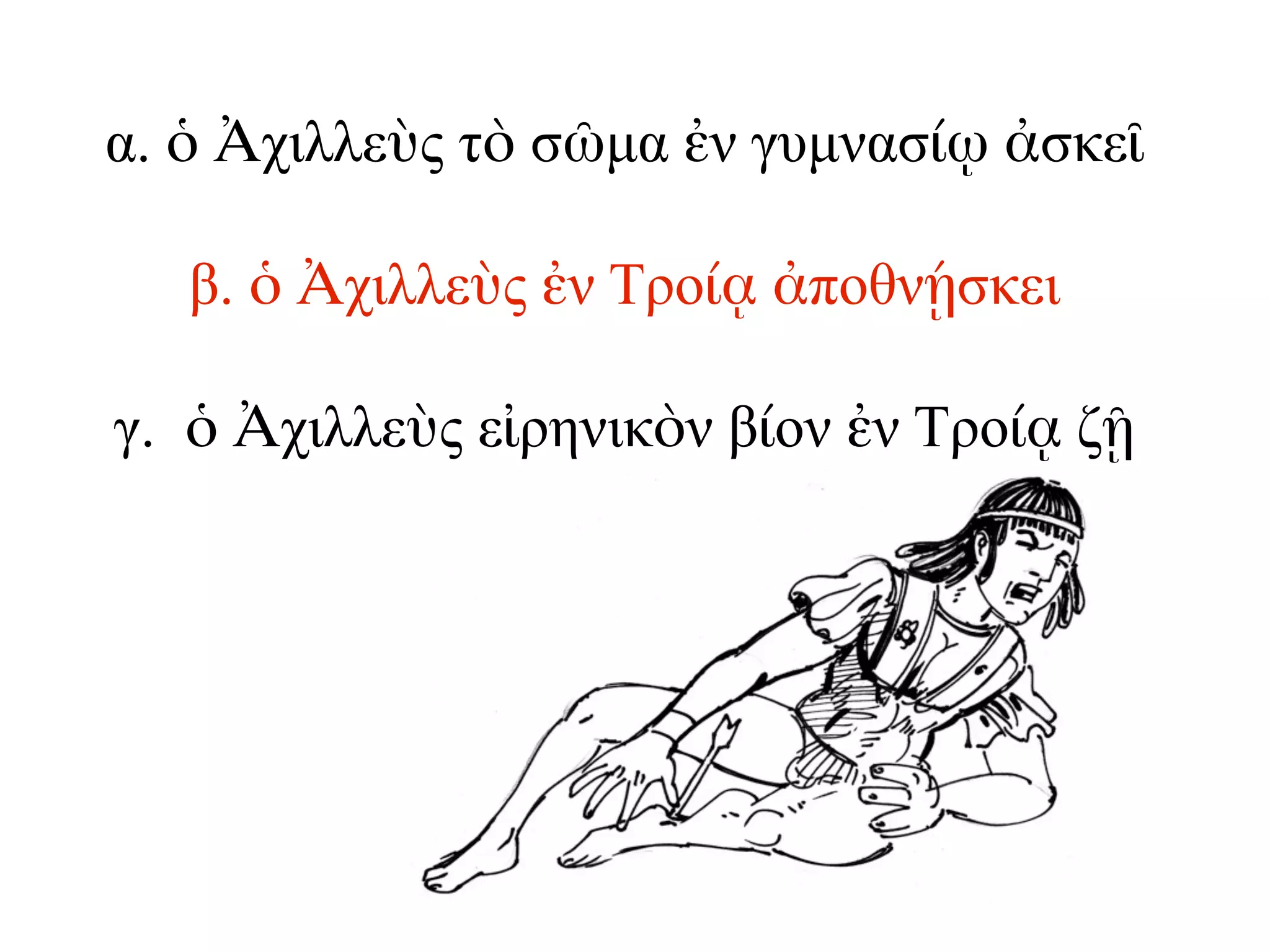 α. ὁ Ἀχιλλεὺς τὸ σῶµα ἐν γυµνασίῳ ἀσκεῖ
β. ὁ Ἀχιλλεὺς ἐν Τροίᾳ ἀποθνῄσκει
γ. ὁ Ἀχιλλεὺς εἰρηνικὸν βίον ἐν Τροίᾳ ζῇ
 