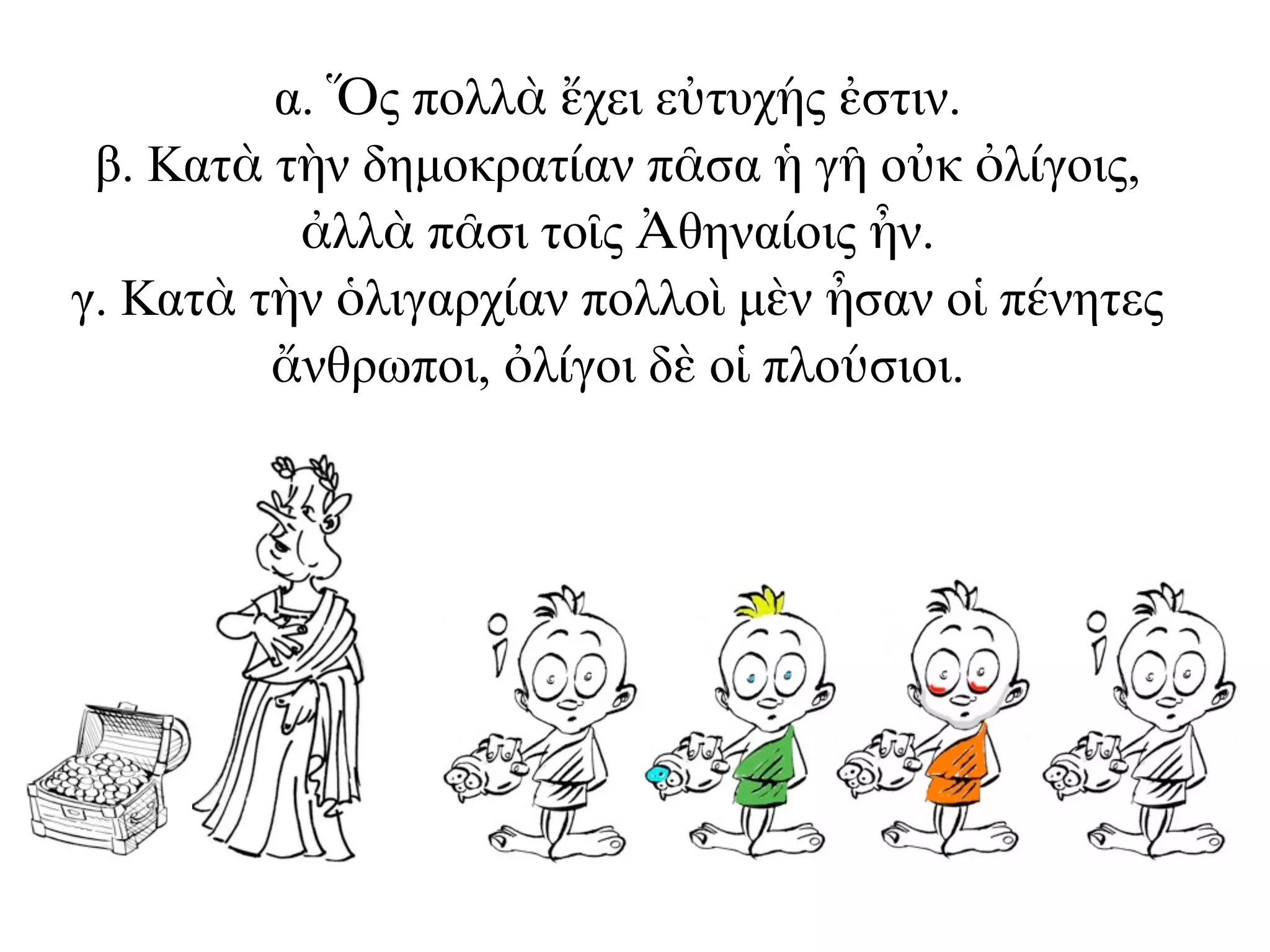 α. Ὅς πολλὰ ἔχει εὐτυχής ἐστιν.
β. Κατὰ τὴν δηµοκρατίαν πᾶσα ἡ γῆ οὐκ ὀλίγοις,
ἀλλὰ πᾶσι τοῖς Ἀθηναίοις ἦν.
γ. Κατὰ τὴν ὁλιγαρχίαν πολλοὶ µὲν ἦσαν οἱ πένητες
ἄνθρωποι, ὀλίγοι δὲ οἱ πλούσιοι.
 