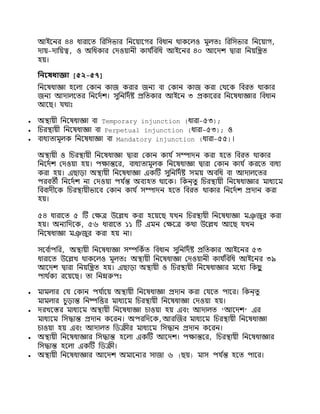 আইনির ৪৪ ধারানি নরনসভার নিনযানগর নিধাি র্থাকনলও মূলিঃ নরনসভার নিনযাগ,
দায-দানযত্ব, ও অনধকার যদওযাি়ী কায ি
নিনধ আইনির ৪০ আনদশ্ দ্বারা নিযনিি
হয।
নিনষধাজ্ঞা [৫২-৫৭]
নিনষধাজ্ঞা হনলা যকাি কাজ করার জিয িা যকাি কাজ করা যর্থনক নিরি র্থাকার
জিয আদালনির নিনদিশ্। সুনিনদিষ্ট প্রনিকার আইনি ৩ প্রকানরর নিনষধাজ্ঞার নিধাি
আনে। যর্থাঃ
 অিায়ী নিনষধাজ্ঞা িা Temporary injunction (ধারা-৫৩);
 নচরিায়ী নিনষধাজ্ঞা িা Perpetual injunction (ধারা-৫৩); ও
 িাধযিামূলক নিনষধাজ্ঞা িা Mandatory injunction (ধারা-৫৫)।
অিায়ী ও নচরিায়ী নিনষধাজ্ঞা দ্বারা যকাি কায ি সম্পাদি করা হনি নিরি র্থাকার
নিনদিশ্ যদওযা হয। পক্ষান্তনর, িাধযিামূলক নিনষধাজ্ঞা দ্বারা যকাি কায ি করনি িাধয
করা হয। এোড়া অিায়ী নিনষধাজ্ঞা একটি সুনিনদিষ্ট সময অিনধ িা আদালনির
পরিিী নিনদিশ্ িা যদওযা পয ি
ন্ত অিযহি র্থানক। নকি্িু নচরিায়ী নিনষধাজ্ঞার মাধযনম
নিিাদ়ীনক নচরিায়ীভানি যকাি কায ি সম্পাদি হনি নিরি র্থাকার নিনদিশ্ প্রদাি করা
হয।
৫৪ ধারানি ৫ টি যক্ষে উনিখ করা হনযনে যখি নচরিায়ী নিনষধাজ্ঞা মঞ
্ জুর করা
হয। অিযনদনক, ৫৬ ধারানি ১১ টি এমি যক্ষনে কর্থা উনিখ আনে যখি
নিনষধাজ্ঞা মঞ
্ জুর করা হয িা।
সনি ি
াপনর, অিায়ী নিনষধাজ্ঞা সম্পনকিি নিধাি সুনিনদিষ্ট প্রনিকার আইনির ৫৩
ধারানি উনিখ র্থাকনলও মূলিঃ অিায়ী নিনষধাজ্ঞা যদওযাি়ী কায ি
নিনধ আইনির ৩৯
আনদশ্ দ্বারা নিযনিি হয। এোড়া অিায়ী ও নচরিায়ী নিনষধাজ্ঞার মনধয নকে
ু
পার্থ ি
কয রনযনে। িা নিম্নরুপঃ
 মামলার যয যকাি পয ি
ানয অিায়ী নিনষধাজ্ঞা প্রদাি করা যযনি পানর। নকি্িু
মামলার চুড়ান্ত নিষ্পনির মাধযনম নচরিায়ী নিনষধাজ্ঞা যদওযা হয।
 দরখনের মাধযনম অিায়ী নিনষধাজ্ঞা চাওযা হয এিিং আদালি ‘আনদশ্’ এর
মাধযনম নসদ্ধান্ত প্রদাি কনরি। অপরনদনক,আরক্তজর মাধযনম নচরিায়ী নিনষধাজ্ঞা
চাওযা হয এিিং আদালি নিক্র়ীর মাধযনম নসদ্ধাি প্রদাি কনরি।
 অিায়ী নিনষধাজ্ঞার নসদ্ধান্ত হনলা একটি আনদশ্। পক্ষান্তনর, নচরিায়ী নিনষধাজ্ঞার
নসদ্ধান্ত হনলা একটি নিক্র়ী।
 অিায়ী নিনষধাজ্ঞার আনদশ্ অমানিযর সাজা ৬ (েয) মাস পয ি
ন্ত হনি পানর।
 