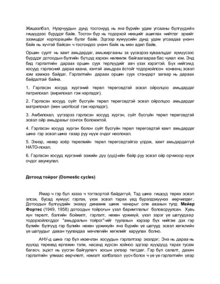 Жишээлбэл, Нуэрчуудын дунд тосгонууд нь янз бүрийн удам угсааны бүлгүүдийн
гишүүдээс бүрддэг байв. Тосгон бүр нь тодорхой нөөцийг ашиглах нийтлэг эрхийг
эзэмшдэг корпорацийн бүлэг байв. Эдгээр хүмүүсийн дунд удам угсаадаа үнэнч
байх нь хүчтэй байсан ч тосгондоо үнэнч байх нь мөн адил байв.
Оршин суулт нь хамт амьдардаг, амьжиргааны эх үүсвэрээ хуваалцдаг хүмүүсээс
бүрддэг дотоодын бүлгийн бүтцэд хэрхэн нөлөөлж байгаагаараа бас чухал юм. Энд
бид гэрлэлтийн дараах оршин суух төрлүүдийг авч үзэх хэрэгтэй. Бүх нийгэмд
хосууд гэрлэсний дараа хаана, хэнтэй амьдрах ёстойг тодорхойлсон конвенц эсвэл
хэм хэмжээ байдаг. Гэрлэлтийн дараах оршин суух стандарт загвар нь дараах
байдалтай байна.
1. Гэрлэсэн хосууд хүргэний төрөл төрөгсөдтэй эсвэл ойролцоо амьдардаг
патрилокал (вирилокал гэж нэрлэдэг).
2. Гэрлэсэн хосууд сүйт бүсгүйн төрөл төрөгсөдтэй эсвэл ойролцоо амьдардаг
матрилокал (мөн uxorilocal гэж нэрлэдэг).
3. Амбилокал, үүгээрээ гэрлэсэн хосууд хүргэн, сүйт бүсгүйн төрөл төрөгсөдтэй
эсвэл ойр амьдрахыг сонгох боломжтой.
4. Гэрлэсэн хосууд хүргэн болон сүйт бүсгүйн төрөл төрөгсөдтэй хамт амьдардаг
шинэ гэр эсвэл шинэ газар руу нүүж очдог неолокал.
5. Эхнэр, нөхөр хоёр төрөлхийн төрөл төрөгсөдтэйгээ үлдэж, хамт амьдардаггүй
НАТО-локал.
6. Гэрлэсэн хосууд хүргэний ээжийн дүү (үүд)-ийн байр руу эсвэл ойр орчмоор нүүж
очдог авункулал.
Дотоод тойрог (Domestic cycles)
Ямар ч гэр бүл хэзээ ч тогтвортой байдаггүй, Тэд шинэ гишүүд төрөх эсвэл
элсэх, бусад хүмүүс гэрлэх, үхэх эсвэл тарах үед бүрэлдэхүүнээ өөрчилдөг.
Дотоодын бүлгүүдийн энэхүү динамик шинж чанарыг олж авахын тулд Мейер
Фортес (1949, 1958) дотоодын тойрогын үзэл баримтлалыг боловсруулсан. Хувь
хүн төрөлт, бэлгийн бойжилт, гэрлэлт, нөхөн үржихүй, үхэл зэрэг үе шатуудаар
тодорхойлогддог "амьдралын тойрог"-ийг туулахын хэрээр бүх нийгэм дэх гэр
бүлийн бүлгүүд гэр бүлийн нөхөн үржихүйн янз бүрийн үе шатууд эсвэл хөгжлийн
үе шатуудыг даван туулахдаа мөчлөгийн хөгжлийг харуулах болно.
АНУ-д шинэ гэр бүл ихэвчлэн хосуудын гэрлэлтээр эхэлдэг; Энэ нь дараа нь
хүүхэд төрөхөд өргөжин тэлж, насанд хүрсэн хойноо эдгээр хүүхдүүд тарах тусам
багасч, эцэст нь үүсгэн байгуулагч хосын үхлээр төгсдөг. Гэр бүл салалт, дахин
гэрлэлтийн улмаас өөрчлөлт, нэмэлт хэлбэлзэл үүсч болох ч үе үе гэрлэлтийн үеэр
 