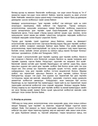 бөгөөд эдгээр нь жинхэнэ биологийн холбоосууд гэж үздэг эсвэл бүгдэд нь "яг л"
хамаатан садан гэж үздэг гэсэн ойлголт байсан. практик зорилго нь ижил утгатай
байв. Нийгмийн хамаатан садны цаана ямар ч тохиолдолд төрөлт буюу үр удмаараа
дамжуулан үүссэн холбоосын тухай санаа байсан
Шнайдер антропологичдын "ураг төрлийн холбоо" гэж ойлгодог зүйл нь соёл
хоорондын харилцаанд байх албагүй гэж буруутгав. Тэрээр хэлэхдээ,
антропологичид хүмүүсийн хоорондын таамаг биологийн холбоонд үндэслэсэн
эсвэл загварчилсан ураг төрлийн тухай Евро-Америкийн үзэл баримтлалыг
баримталж ирсэн. Гэсэн хэдий ч бусад хүмүүс нийтлэг оршин суух, хооллох, өсгөн
хүмүүжүүлэх эсвэл зарим зан үйлийн гүйцэтгэлд тулгуурлан өөрсдийн холболтын
талаархи өөрсдийн санаа бодлыг үндэслэж болно.
Тэрээр ураг төрлийн тухай судалгааг амьд байлгаж, хожим нь феминист
антропологийн аргаар хэсэгчлэн сэргээсэн бөгөөд эндээс бид ураг төрлийн холбоог
хүйстэй холбох сонирхол нэмэгдэж байгааг харж байна. Энэ үеийн феминист
антропологичид төрөл төрөгсөд/хүйсийг тус тусад нь судлахын тулд төрөл төрөгсөд,
бэлгийн ялгаа, хүйсийн ялгааг дотроос нь соёлын хувьд хэрхэн бүтээдэг болохыг
ойлгохыг эрэлхийлсэн (Collier and Yanagisako 1987).
Гэсэн хэдий ч антропологийн ураг төрлийн судлалд ураг төрлийн холбоо, биологи
эрс тасарсан ч биологи алга болоогүй; үнэндээ биологи нь зарим талаараа ураг
төрлийн судлалд сэргэж байна. Нэгдүгээрт, одоогийн нэг хандлага бол хүний
биологийг зөвхөн нутгийн ураг төрлийн барилгуудын нэг нийтлэг үндэс биш, харин
хувьслын үүднээс авч үзвэл ураг төрлийн холбоог бий болгох хүчин зүйл гэж үзэх
явдал юм. Энэ үзлээр хүн төрөлхтөн өөрсдийн оршин тогтнох, нөхөн үржихүйг
сайжруулахын тулд ураг төрлийн холбоо тогтоох хандлагатай болсон. Өөрөөр
хэлбэл, хүн төрөлхтний хувьслын биологи нь ураг төрлийн соёлын бүтээн
байгуулалтад оршдог гэж үздэг. Энэ үүднээс хүн төрөлхтний бус ураг төрлийн
тогтолцооны зарим хэв маягийг, жишээлбэл, үерхэлийн стратеги, нөхөн үржихүйн
амжилттай холбоотой шинжилдэг. Хоёрдугаарт, өсөн нэмэгдэж буй нотлох
баримтууд нь хүн төрөлхтний бус приматуудын төрөл зүйл нь хүн төрөлхтний төрөл
төрөгсдийн системтэй холбоотой олон үндсийг харуулдаг болохыг харуулж байна.
Энэхүү олдвор нь хүн төрөлхтний ураг төрлийн холбоо нь манай приматуудын өвийн
нэг хэсэг бөгөөд үүнийг примат болон хүний хувьсалтай холбоотой хамгийн сайн
ойлгодог гэсэн санааг баталж байна.
3. Kinship as process
1980-аад он гэхэд ихэнх антропологичид олон хүмүүсийн дунд, олон янзын соёлын
нөхцөл байдалд "ураг төрлийн" нь ихэвчлэн төрдөггүй байдаг гэдэгтэй санал
нийлдэг байв. Энэ ухаарал нь төрөл төрөгсдийн харилцааг заавал тогтсон байх
албагүй гэж үздэг төрөл төрөгсөд судлалд өөр нэг өөрчлөлт хийх замыг нээж өгсөн.
нэг удаа, бүрмөсөн (жишээ нь, төрсний үйлдлээр) гэхдээ процессын хувьд, янз
 