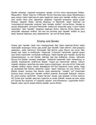 бүрийн үйлдлээр тодорхой хугацааны туршид тогтсон эсвэл хадгалагдаж байдаг.
Жишээлбэл, Жанет Карстен (1995)-ийн бүтээл Лангкави арал дээрх Малайчуудын
дунд хүмүүс төрөл төрөгсөд нэг удаа төрдөггүй, харин ураг төрлийн холбоо нь хоол
хүнс хүлээн авах, өгөх, хуваалцах үйлдлээр тодорхой хугацааны дараа үүсдэг
болохыг харуулж байна. Эдгээр үйлдлүүд нь биологийн төрөл төрөгсөд гэж
тооцогддоггүй хүмүүсийн хооронд "ураг төрлийн холбоо" үүсгэж болно. Хариуд нь
эдгээр үйлдлүүдийг зогсоовол биологийн холбоотой хүмүүсийн дунд ч гэсэн тэдний
хоорондын "ураг төрлийн" мэдрэмж алдагдах болно. Карстен болон бусад олон
хүмүүсийн харилцаа холбоог үйл явц гэж үзсэнээр ураг төрлийн холбоо нь урьд
өмнө төсөөлж байснаас илүү хөдөлгөөнтэй, эрч хүчтэй болж байна.
Kinship and Gender
Энэхүү ураг төрлийн тухай товч танилцуулгаар бид төрөл төрөгсөд болон төрөл
төрөгсдийн хоорондын ялгаа, хувь хүний ураг төрлийн тухай ойлголт, өвөг дээдсээс
удамшлын тухай ойлголтыг бүлгүүдийг бий болгох үндэс болгон авч үзсэн. Мөн
оршин суух чухал ач холбогдлыг тэмдэглэв. Т=үүнчлэн гэрлэлтийн дараах оршин
суух болон гэрлэлтийн янз бүрийн хэлбэрүүд. Төрөл бүрийн ураг төрлийн эдгээр бүх
хэмжигдэхүүнүүд нь янз бүрийн нийгэмд өөр өөр хэлбэрээр нэгдэж, нийгмийн
бүтцэд янз бүрийн түвшинд нөлөөлдөг. Хамаатан садангийн ижил хэмжээсүүд нь
хүйсийн харилцаатай холбоотой байдаг. Гэхдээ хүн төрөлхтний нийгэм, соёлын
сэдвийг судлахын өмнө бид хэд хэдэн үндсэн асуултуудыг авч үзэх ёстой: Удам ураг
төрлийн холбоог хэрхэн хүлээн зөвшөөрсөн бэ? Хүн төрөлхтөн хэзээ, хаана, ямар
үр дагавраар бие биенээ хамаатан садан, төрөл төрөгсөд гэж үзэх болсон бэ?
Манай примат үеэлүүд бие биенээ ямар хэмжээгээр "танидаг" вэ? Хүмүүсийн
бүлгүүд хэзээ, яагаад ураг төрлийн холбоог ашиглан бүлгүүдийг байгуулж эхэлсэн
бэ, эсвэл эхлээд гэрлэлтийг "зохион бүтээж", оршин суух дүрмийг тогтоож эхэлсэн
бэ? Хүний ураг төрлийн хувьслын судалгаа нь хүний хүйсийн талаар юу хэлж чадах
вэ? Эдгээр бүх асуултад яг тодорхой хариулт өгөх боломжгүй ч дараагийн бүлэгт
бидний одоог хүртэл мэдэж байгаа зүйлийг дэлгэх болно.
 