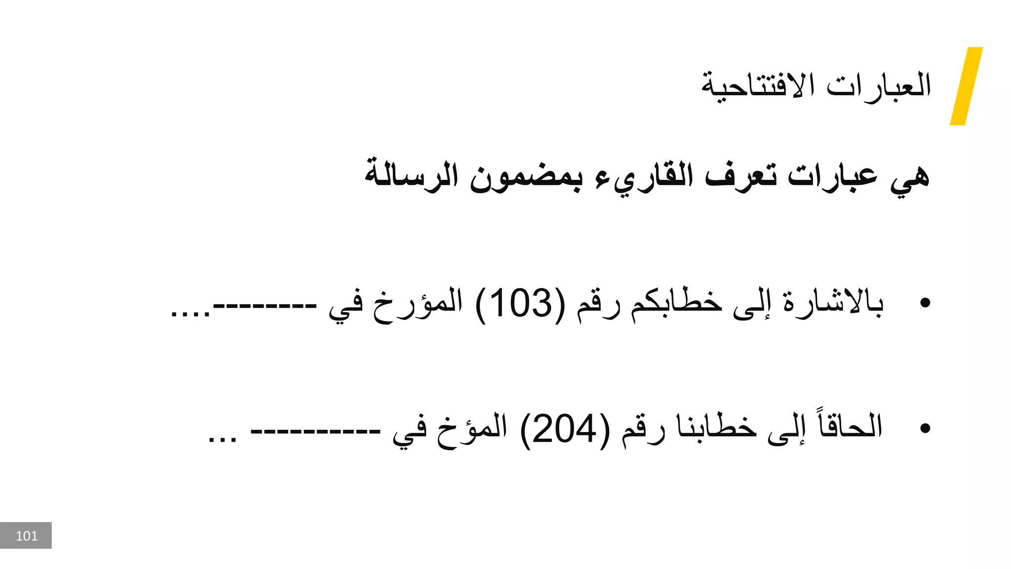101
‫االفتتاحية‬ ‫العبارات‬
‫الرسالة‬ ‫بمضمون‬ ‫القاريء‬ ‫تعرف‬ ‫عبارات‬ ‫هي‬
•
‫رقم‬ ‫خطابكم‬ ‫إلى‬ ‫باالشارة‬
(
103
)
‫في‬ ‫المؤرخ‬
-------
-
....
•
‫رقم‬ ‫خطابنا‬ ‫إلى‬ ‫الحاقا‬
(
204
)
‫في‬ ‫المؤخ‬
----------
...
 