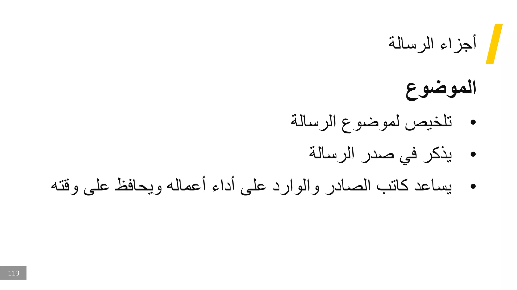 113
‫الرسالة‬ ‫أجزاء‬
‫الموضوع‬
•
‫الرسالة‬ ‫لموضوع‬ ‫تلخيص‬
•
‫الرسالة‬ ‫صدر‬ ‫في‬ ‫يذكر‬
•
‫وق‬ ‫على‬ ‫ويحافظ‬ ‫أعماله‬ ‫أداء‬ ‫على‬ ‫والوارد‬ ‫الصادر‬ ‫كاتب‬ ‫يساعد‬
‫ته‬
 