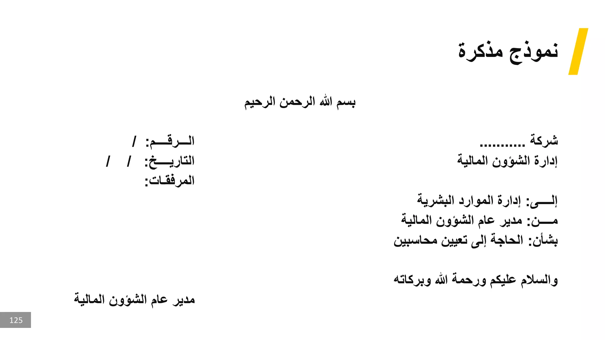 125
‫مذكرة‬ ‫نموذج‬
‫الرحيم‬ ‫الرحمن‬ ‫هللا‬ ‫بسم‬
‫شركة‬
...........
‫الـــرقــــم‬
/ :
‫المالية‬ ‫الشؤون‬ ‫إدارة‬
‫التاريــــخ‬
/ / :
‫المرفقـات‬
:
‫إلــــى‬
:
‫البشرية‬ ‫الموارد‬ ‫إدارة‬
‫مــــن‬
:
‫المالية‬ ‫الشؤون‬ ‫عام‬ ‫مدير‬
‫بشأن‬
:
‫محاسبين‬ ‫تعيين‬ ‫إلى‬ ‫الحاجة‬
‫وبركاته‬ ‫هللا‬ ‫ورحمة‬ ‫عليكم‬ ‫والسالم‬
‫المالية‬ ‫الشؤون‬ ‫عام‬ ‫مدير‬
 