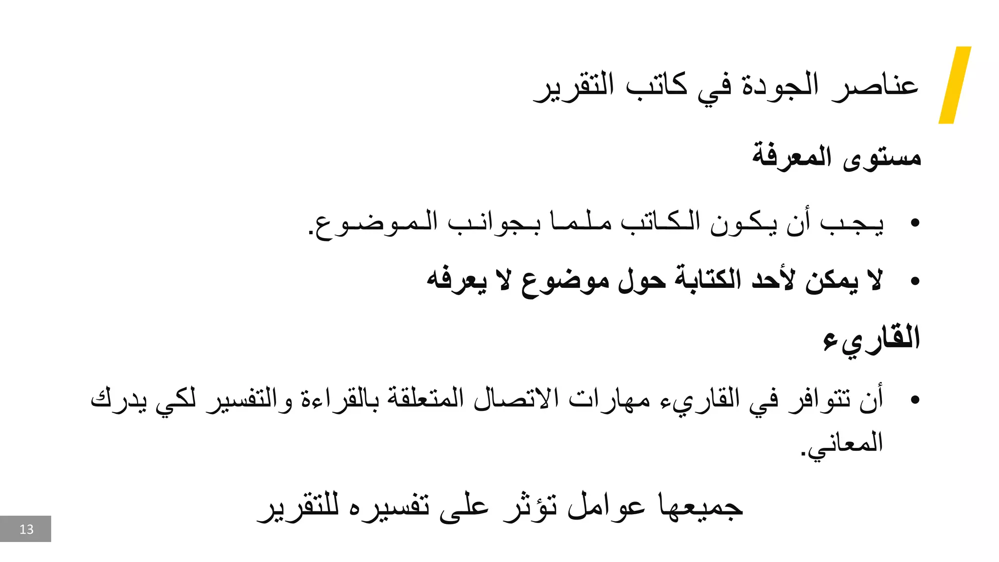 13
‫التقرير‬ ‫كاتب‬ ‫في‬ ‫الجودة‬ ‫عناصر‬
‫المعرفة‬ ‫مستوى‬
•
‫الـمـوضـوع‬ ‫بـجوانـب‬ ‫مـلـمـا‬ ‫الـكـاتب‬ ‫يـكـون‬ ‫أن‬ ‫يـجـب‬
.
•
‫يعرفه‬ ‫ال‬ ‫موضوع‬ ‫حول‬ ‫الكتابة‬ ‫ألحد‬ ‫يمكن‬ ‫ال‬
‫القاريء‬
•
‫والتفسي‬ ‫بالقراءة‬ ‫المتعلقة‬ ‫االتصال‬ ‫مهارات‬ ‫القاريء‬ ‫في‬ ‫تتوافر‬ ‫أن‬
‫يدرك‬ ‫لكي‬ ‫ر‬
‫المعاني‬
.
‫للتقرير‬ ‫تفسيره‬ ‫على‬ ‫تؤثر‬ ‫عوامل‬ ‫جميعها‬
 