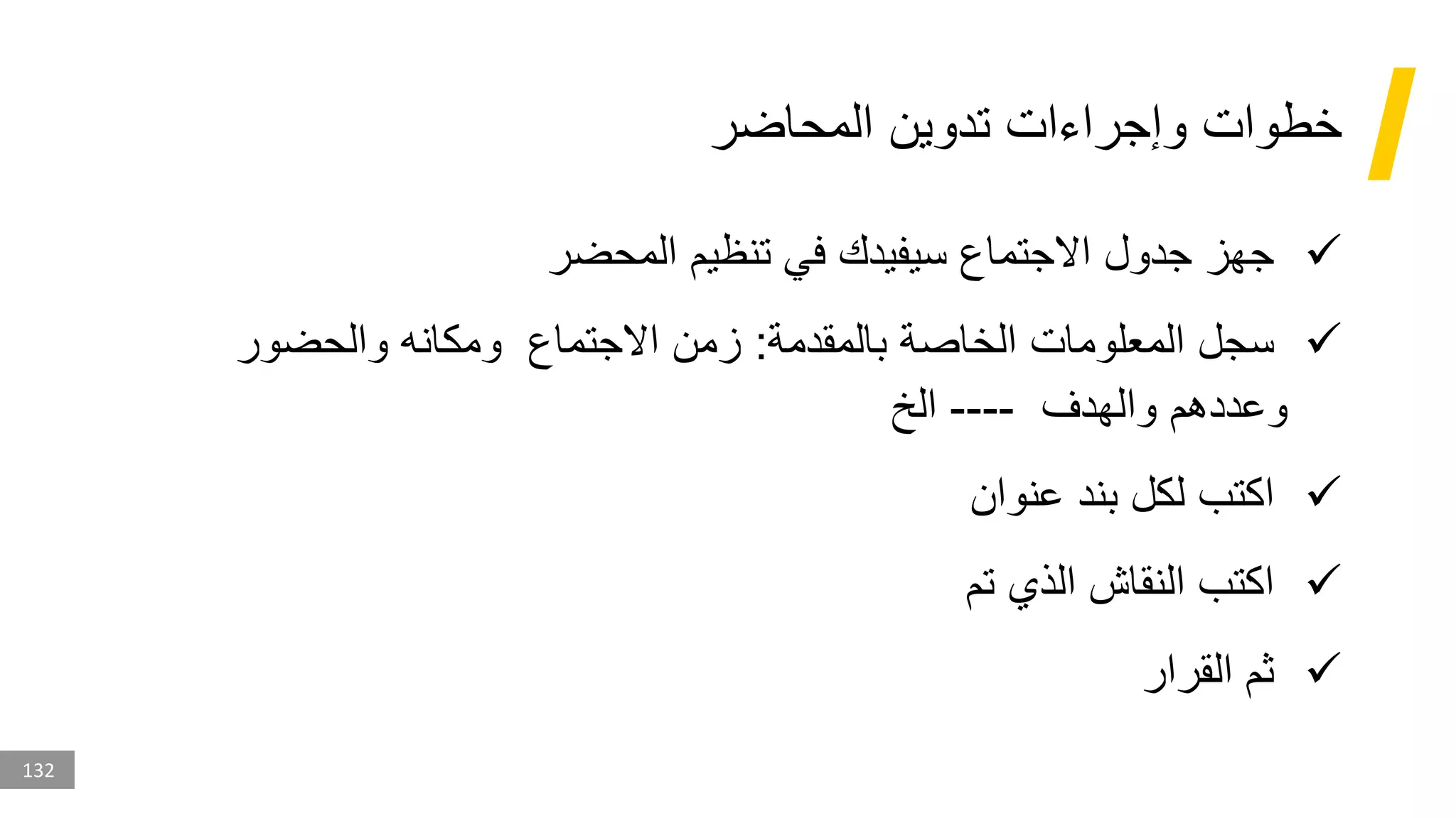 132
‫المحاضر‬ ‫تدوين‬ ‫وإجراءات‬ ‫خطوات‬
✓
‫المحضر‬ ‫تنظيم‬ ‫في‬ ‫سيفيدك‬ ‫االجتماع‬ ‫جدول‬ ‫جهز‬
✓
‫بالمقدمة‬ ‫الخاصة‬ ‫المعلومات‬ ‫سجل‬
:
‫والحضور‬ ‫ومكانه‬ ‫االجتماع‬ ‫زمن‬
‫والهدف‬ ‫وعددهم‬
----
‫الخ‬
✓
‫عنوان‬ ‫بند‬ ‫لكل‬ ‫اكتب‬
✓
‫تم‬ ‫الذي‬ ‫النقاش‬ ‫اكتب‬
✓
‫القرار‬ ‫ثم‬
 
