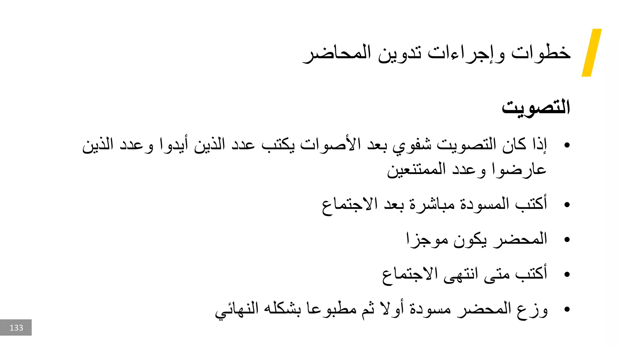 133
‫المحاضر‬ ‫تدوين‬ ‫وإجراءات‬ ‫خطوات‬
‫التصويت‬
•
‫ال‬ ‫وعدد‬ ‫أيدوا‬ ‫الذين‬ ‫عدد‬ ‫يكتب‬ ‫األصوات‬ ‫بعد‬ ‫شفوي‬ ‫التصويت‬ ‫كان‬ ‫إذا‬
‫ذين‬
‫الممتنعين‬ ‫وعدد‬ ‫عارضوا‬
•
‫االجتماع‬ ‫بعد‬ ‫مباشرة‬ ‫المسودة‬ ‫أكتب‬
•
‫موجزا‬ ‫يكون‬ ‫المحضر‬
•
‫االجتماع‬ ‫انتهى‬ ‫متى‬ ‫أكتب‬
•
‫النهائي‬ ‫بشكله‬ ‫مطبوعا‬ ‫ثم‬ ‫أوال‬ ‫مسودة‬ ‫المحضر‬ ‫وزع‬
 