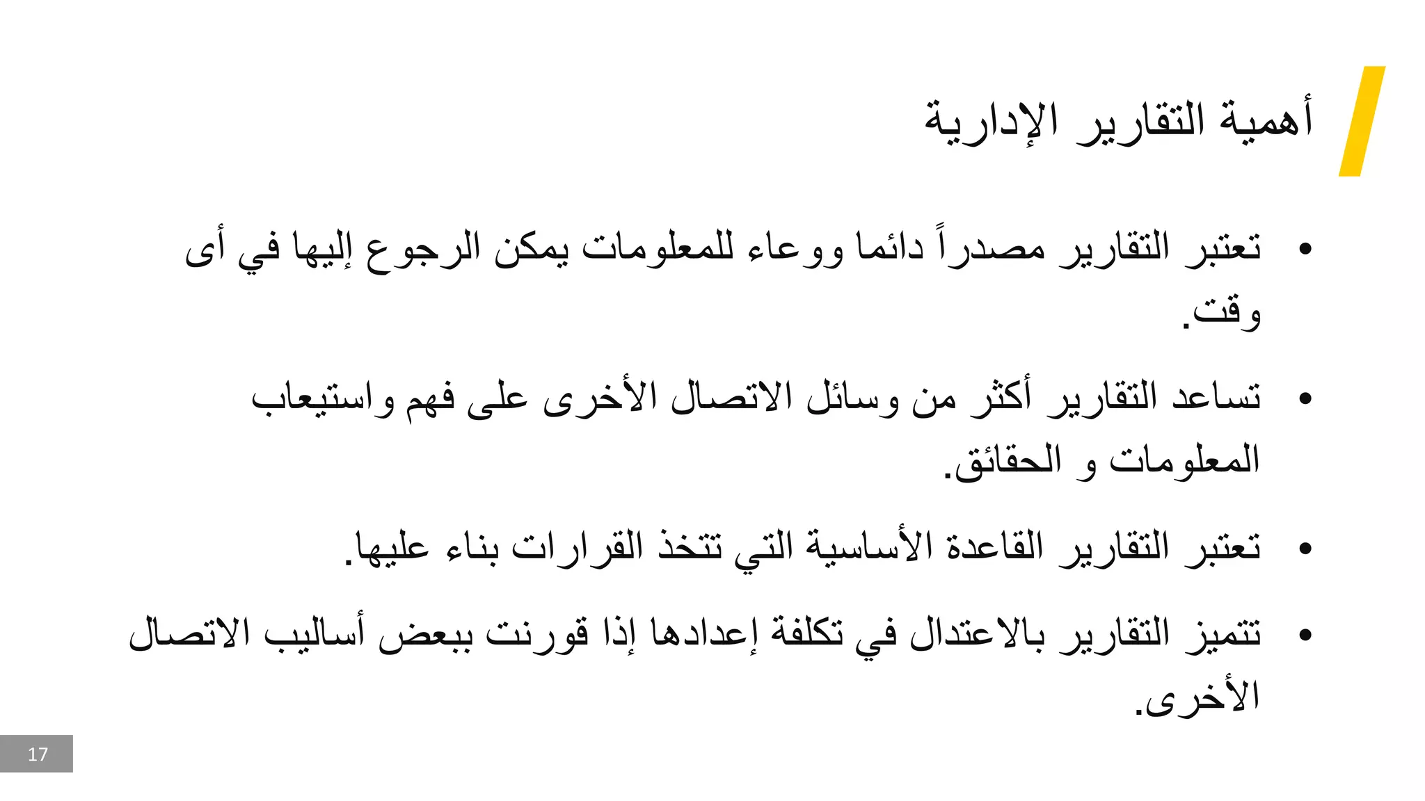 17
‫اإلدارية‬ ‫التقارير‬ ‫أهمية‬
•
‫ف‬ ‫إليها‬ ‫الرجوع‬ ‫يمكن‬ ‫للمعلومات‬ ‫ووعاء‬ ‫دائما‬ ‫مصدرا‬ ‫التقارير‬ ‫تعتبر‬
‫أى‬ ‫ي‬
‫وقت‬
.
•
‫واستيعاب‬ ‫فهم‬ ‫على‬ ‫األخرى‬ ‫االتصال‬ ‫وسائل‬ ‫من‬ ‫أكثر‬ ‫التقارير‬ ‫تساعد‬
‫الحقائق‬ ‫و‬ ‫المعلومات‬
.
•
‫عليها‬ ‫بناء‬ ‫القرارات‬ ‫تتخذ‬ ‫التي‬ ‫األساسية‬ ‫القاعدة‬ ‫التقارير‬ ‫تعتبر‬
.
•
‫أسا‬ ‫ببعض‬ ‫قورنت‬ ‫إذا‬ ‫إعدادها‬ ‫تكلفة‬ ‫في‬ ‫باالعتدال‬ ‫التقارير‬ ‫تتميز‬
‫االتصال‬ ‫ليب‬
‫األخرى‬
.
 