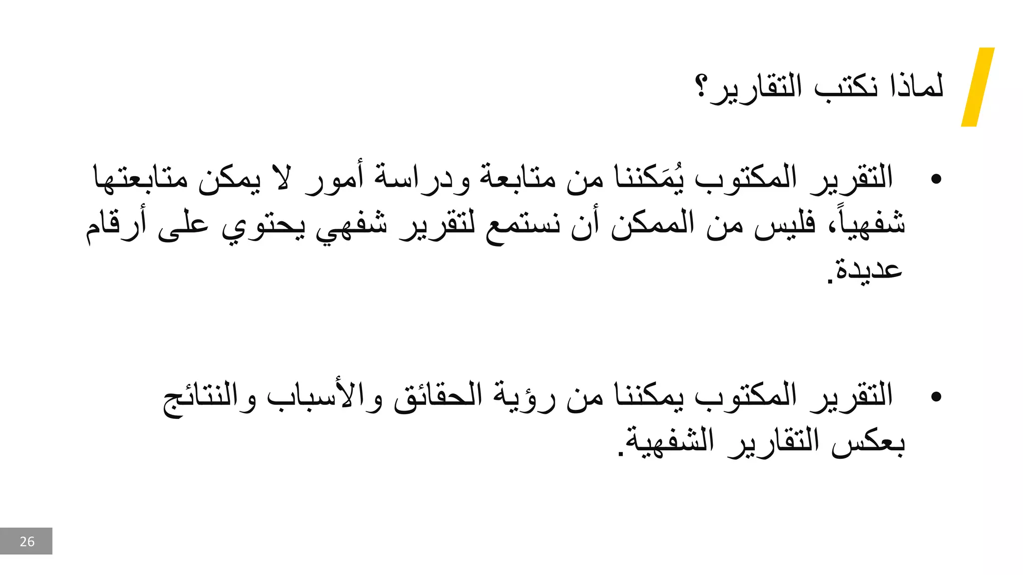 26
‫التقارير؟‬ ‫نكتب‬ ‫لماذا‬
•
‫يمك‬ ‫ال‬ ‫أمور‬ ‫ودراسة‬ ‫متابعة‬ ‫من‬ ‫كننا‬َ‫م‬ُ‫ي‬ ‫المكتوب‬ ‫التقرير‬
‫متابعتها‬ ‫ن‬
‫يحت‬ ‫شفهي‬ ‫لتقرير‬ ‫نستمع‬ ‫أن‬ ‫الممكن‬ ‫من‬ ‫فليس‬ ،‫شفهيا‬
‫أرقام‬ ‫على‬ ‫وي‬
‫عديدة‬
.
•
‫والن‬ ‫واألسباب‬ ‫الحقائق‬ ‫رؤية‬ ‫من‬ ‫يمكننا‬ ‫المكتوب‬ ‫التقرير‬
‫تائج‬
‫الشفهية‬ ‫التقارير‬ ‫بعكس‬
.
 