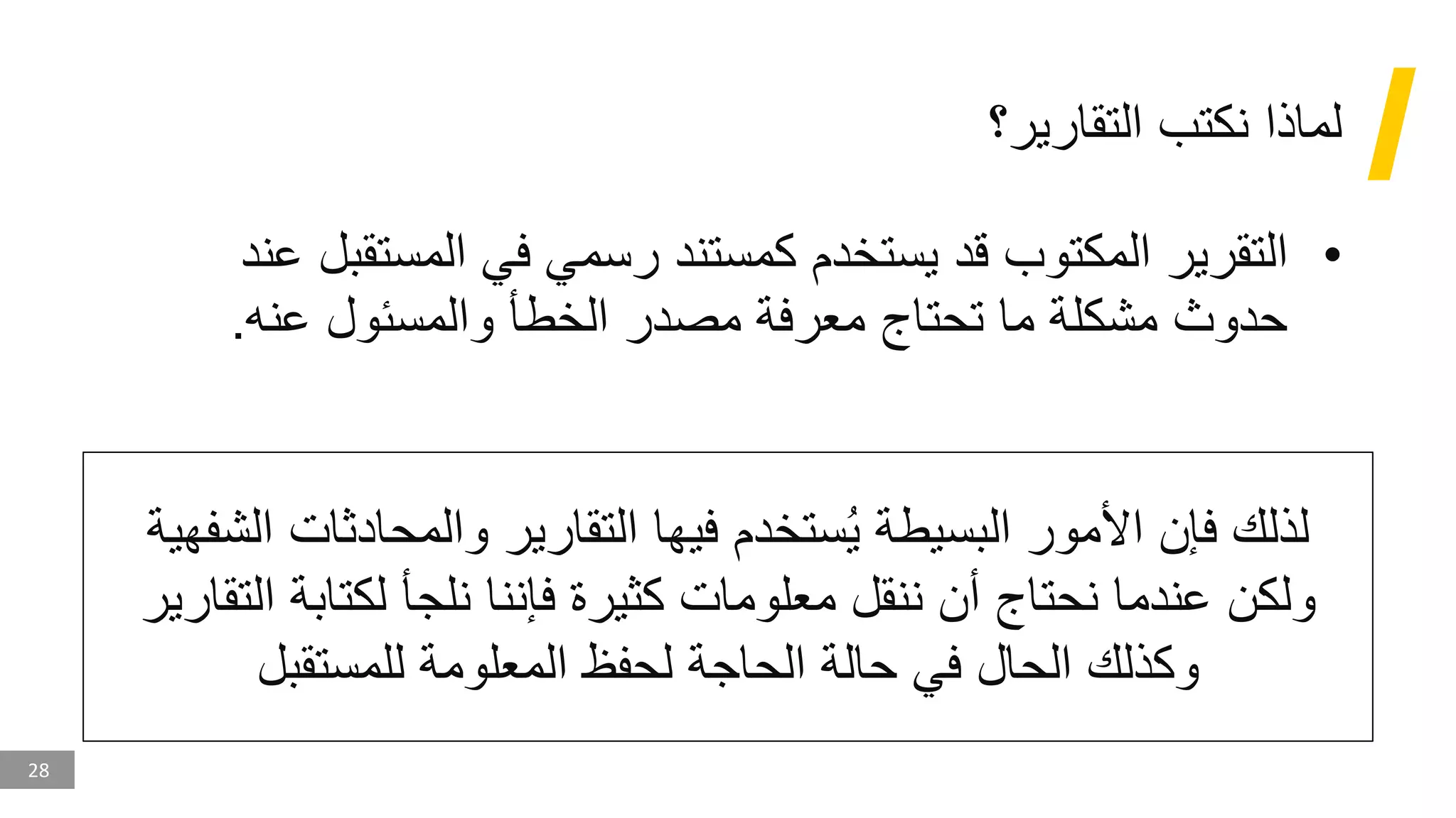 28
‫التقارير؟‬ ‫نكتب‬ ‫لماذا‬
•
‫المكتوب‬ ‫التقرير‬
‫المستق‬ ‫في‬ ‫رسمي‬ ‫كمستند‬ ‫يستخدم‬ ‫قد‬
‫عند‬ ‫بل‬
‫عنه‬ ‫والمسئول‬ ‫الخطأ‬ ‫مصدر‬ ‫معرفة‬ ‫تحتاج‬ ‫ما‬ ‫مشكلة‬ ‫حدوث‬
.
‫والمحادثات‬ ‫التقارير‬ ‫فيها‬ ‫ستخدم‬ُ‫ي‬ ‫البسيطة‬ ‫األمور‬ ‫فإن‬ ‫لذلك‬
‫الشفهية‬
‫ا‬ ‫لكتابة‬ ‫نلجأ‬ ‫فإننا‬ ‫كثيرة‬ ‫معلومات‬ ‫ننقل‬ ‫أن‬ ‫نحتاج‬ ‫عندما‬ ‫ولكن‬
‫لتقارير‬
‫للمستقبل‬ ‫المعلومة‬ ‫لحفظ‬ ‫الحاجة‬ ‫حالة‬ ‫في‬ ‫الحال‬ ‫وكذلك‬
 