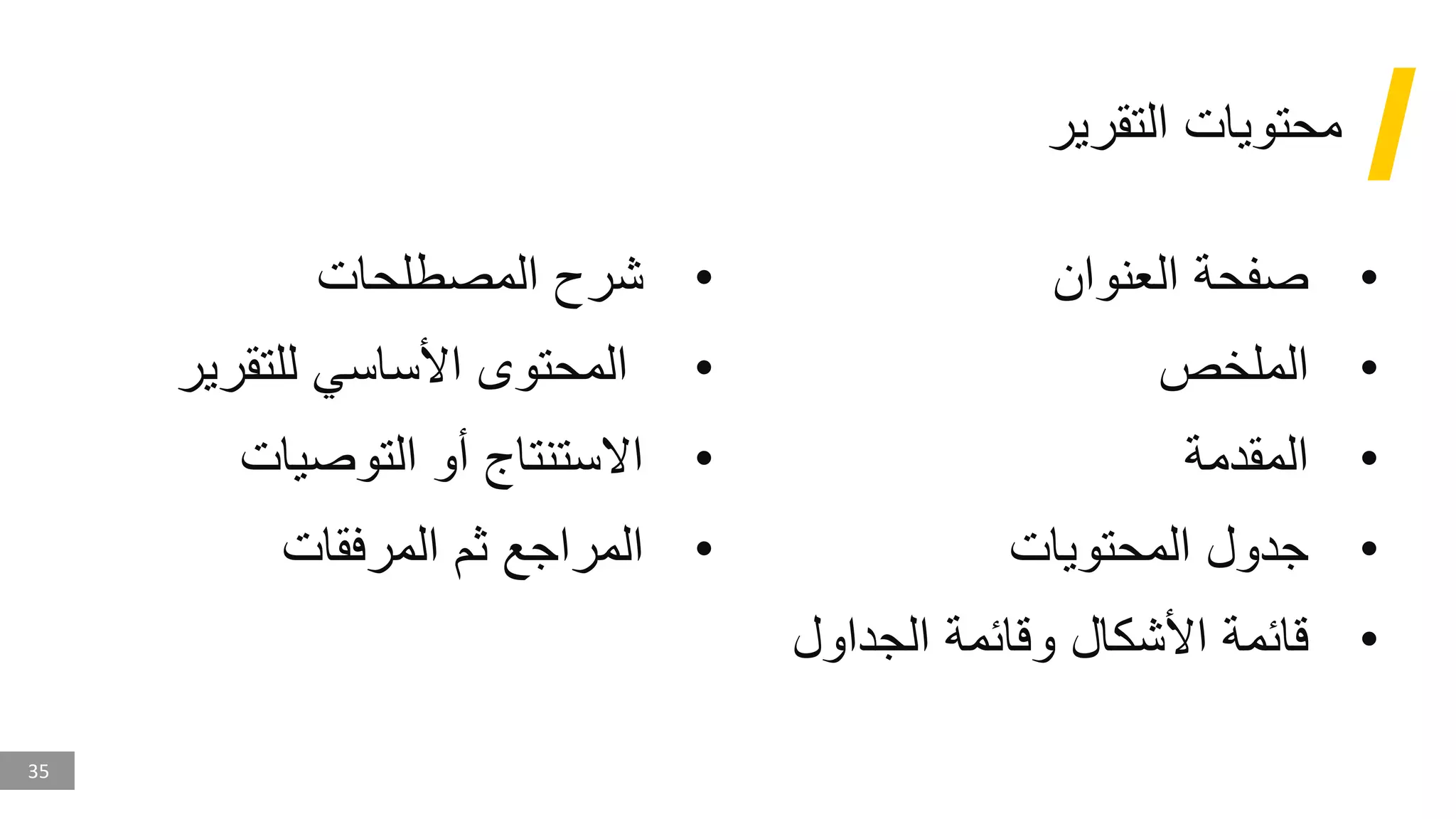 35
‫التقرير‬ ‫محتويات‬
•
‫العنوان‬ ‫صفحة‬
•
‫الملخص‬
•
‫المقدمة‬
•
‫المحتويات‬ ‫جدول‬
•
‫الجداول‬ ‫وقائمة‬ ‫األشكال‬ ‫قائمة‬
•
‫المصطلحات‬ ‫شرح‬
•
‫للتقرير‬ ‫األساسي‬ ‫المحتوى‬
•
‫التوصيات‬ ‫أو‬ ‫االستنتاج‬
•
‫المرفقات‬ ‫ثم‬ ‫المراجع‬
 