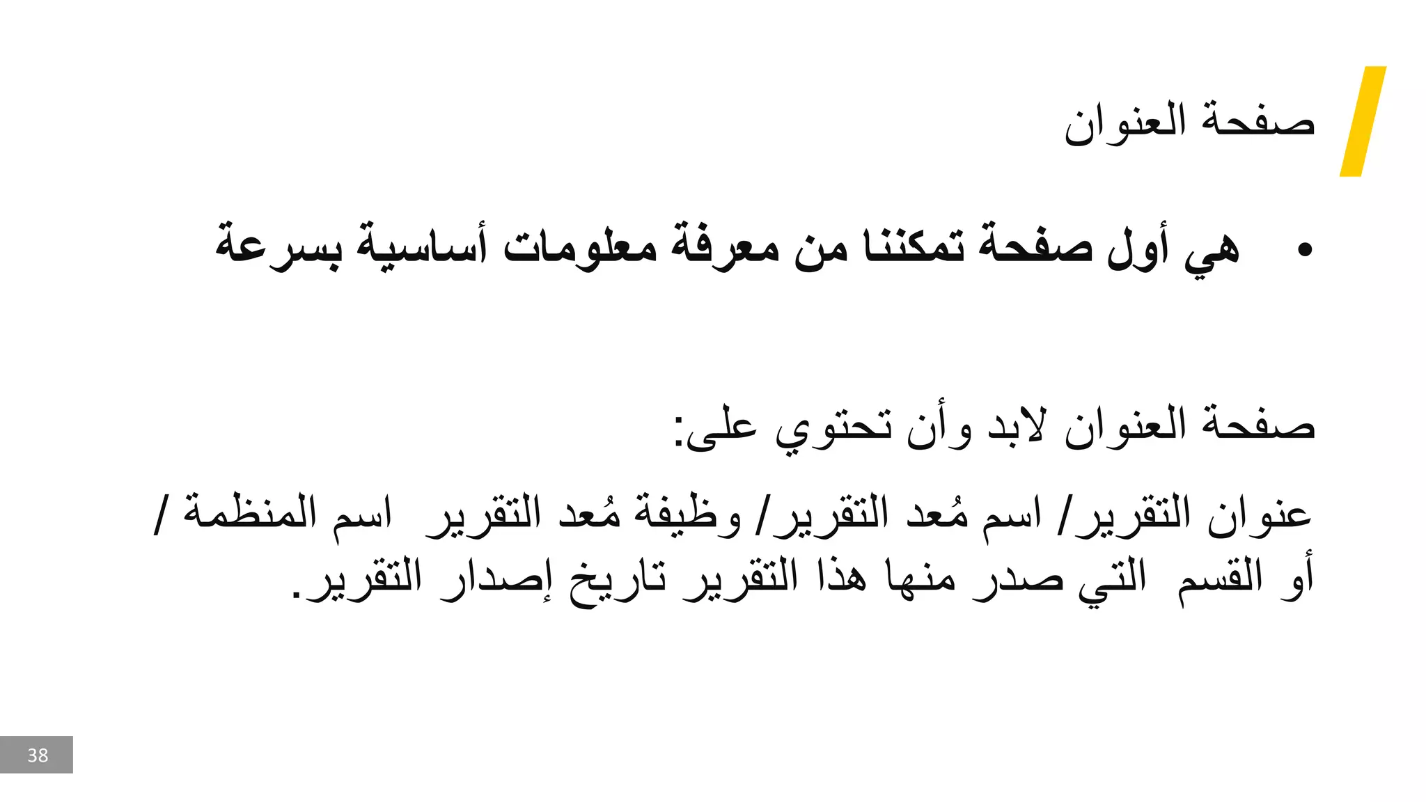 38
‫العنوان‬ ‫صفحة‬
•
‫بسرعة‬ ‫أساسية‬ ‫معلومات‬ ‫معرفة‬ ‫من‬ ‫تمكننا‬ ‫صفحة‬ ‫أول‬ ‫هي‬
‫و‬ ‫البد‬ ‫العنوان‬ ‫صفحة‬
‫أ‬
‫على‬ ‫تحتوي‬ ‫ن‬
:
‫التقرير‬ ‫عنوان‬
/
‫التقرير‬ ‫عد‬ُ‫م‬ ‫اسم‬
/
‫التقرير‬ ‫عد‬ُ‫م‬ ‫وظيفة‬
‫اس‬
‫المنظمة‬ ‫م‬
/
‫القسم‬ ‫أو‬
‫التقرير‬ ‫إصدار‬ ‫تاريخ‬ ‫التقرير‬ ‫هذا‬ ‫منها‬ ‫صدر‬ ‫التي‬
.
 