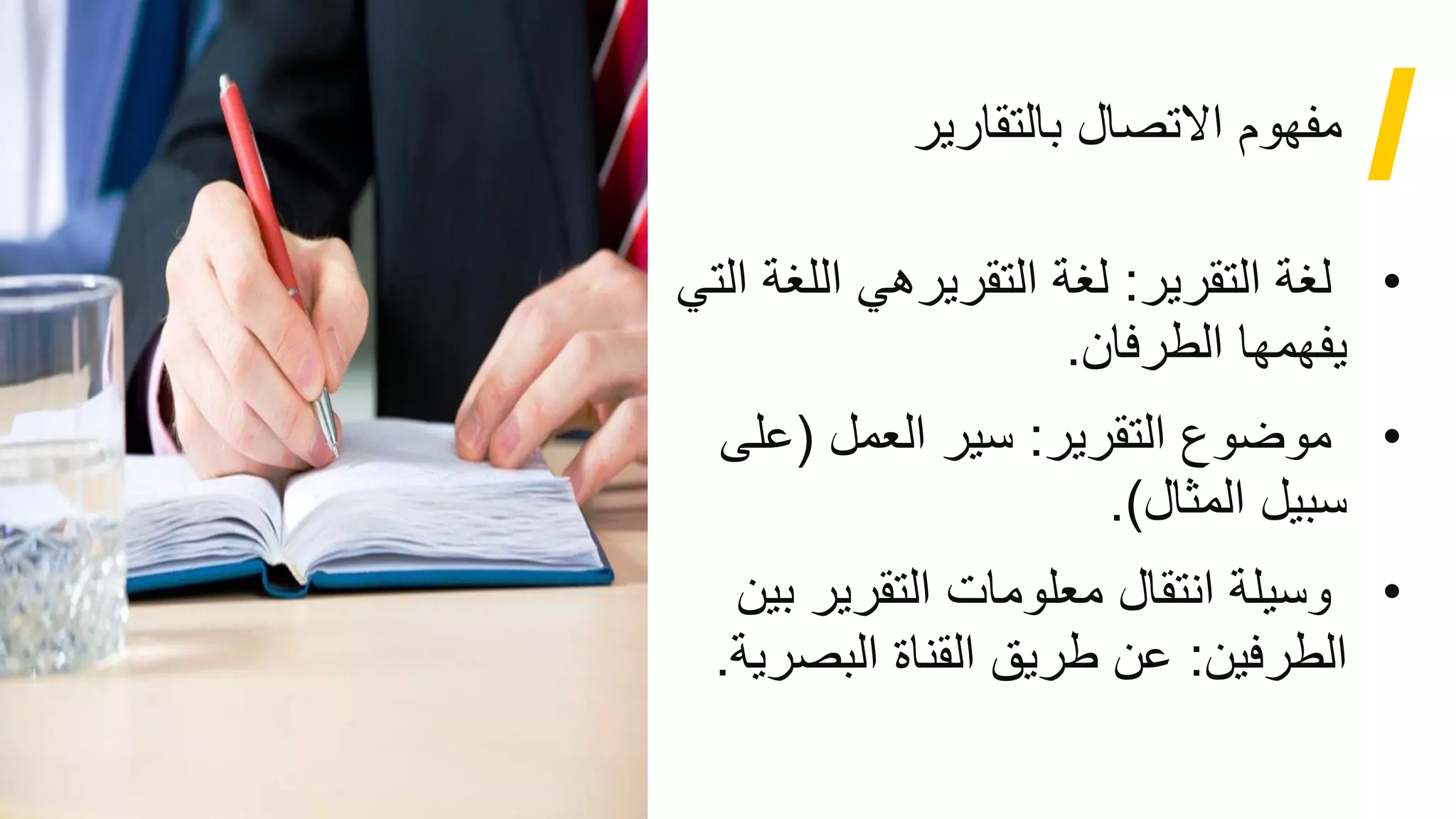 4
‫بالتقارير‬ ‫االتصال‬ ‫مفهوم‬
•
‫التقرير‬ ‫لغة‬
:
‫اللغ‬ ‫التقريرهي‬ ‫لغة‬
‫التي‬ ‫ة‬
‫الطرفان‬ ‫يفهمها‬
.
•
‫التقرير‬ ‫موضوع‬
:
‫العمل‬ ‫سير‬
)
‫على‬
‫المثال‬ ‫سبيل‬
(
.
•
‫التقرير‬ ‫معلومات‬ ‫انتقال‬ ‫وسيلة‬
‫بين‬
‫الطرفين‬
:
‫البصر‬ ‫القناة‬ ‫طريق‬ ‫عن‬
‫ية‬
.
 