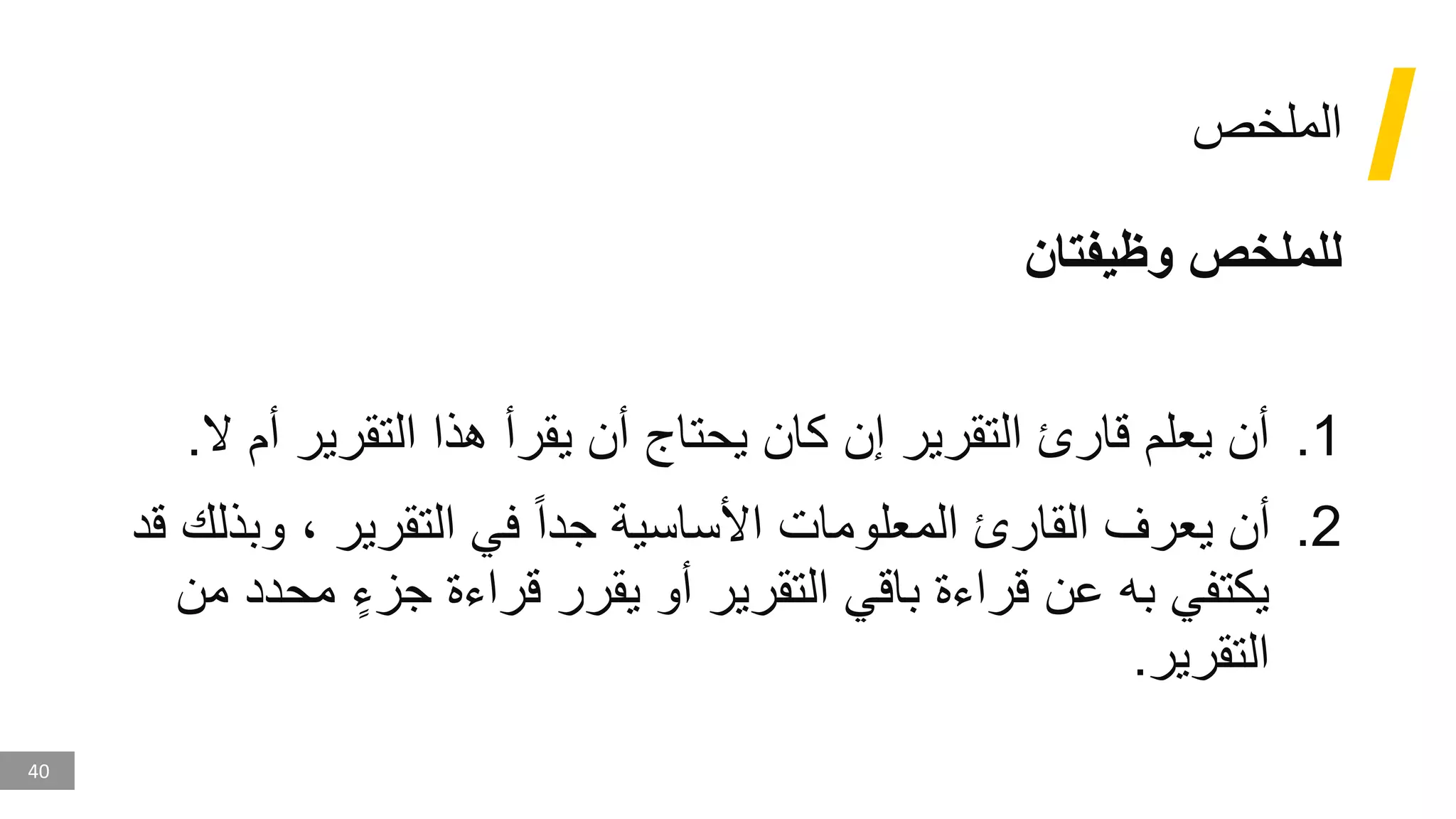 40
‫الملخص‬
‫وظيفتان‬ ‫للملخص‬
.1
‫يحتاج‬ ‫كان‬ ‫إن‬ ‫التقرير‬ ‫قارئ‬ ‫يعلم‬ ‫أن‬
‫أ‬
‫أ‬ ‫التقرير‬ ‫هذا‬ ‫يقرأ‬ ‫ن‬
‫ال‬ ‫م‬
.
.2
‫التقرير‬ ‫في‬ ‫جدا‬ ‫األساسية‬ ‫المعلومات‬ ‫القارئ‬ ‫يعرف‬ ‫أن‬
‫و‬ ،
‫بذلك‬
‫قد‬
‫مح‬ ٍ‫جزء‬ ‫قراءة‬ ‫يقرر‬ ‫أو‬ ‫التقرير‬ ‫باقي‬ ‫قراءة‬ ‫عن‬ ‫به‬ ‫يكتفي‬
‫من‬ ‫دد‬
‫التقرير‬
.
 