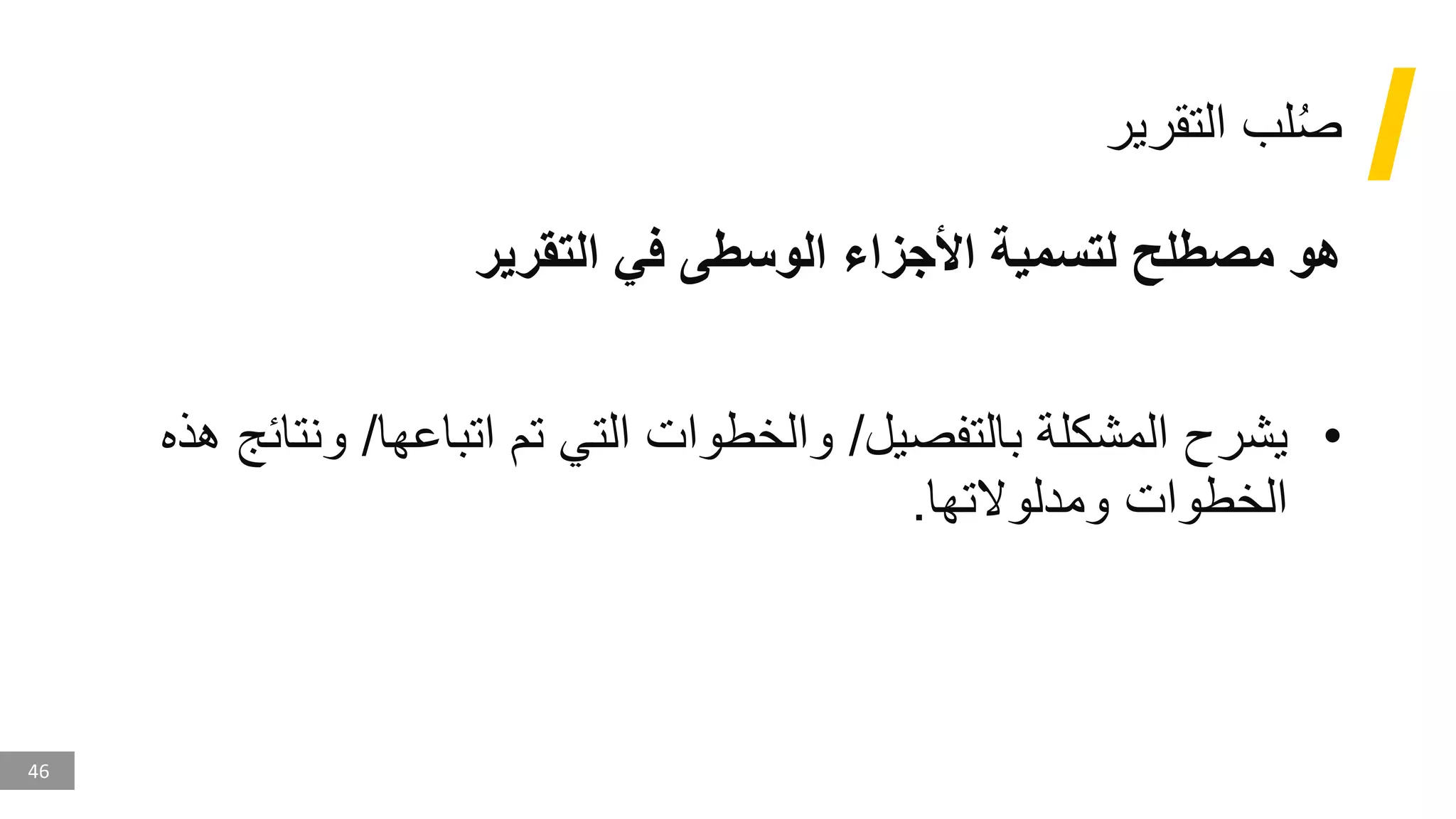46
‫التقرير‬ ‫لب‬ُ‫ص‬
‫التقرير‬ ‫في‬ ‫الوسطى‬ ‫األجزاء‬ ‫لتسمية‬ ‫مصطلح‬ ‫هو‬
•
‫ي‬
‫بالتفصيل‬ ‫المشكلة‬ ‫شرح‬
/
‫و‬
‫اتباعها‬ ‫تم‬ ‫التي‬ ‫الخطوات‬
/
‫و‬
‫هذه‬ ‫نتائج‬
‫ومدلوالتها‬ ‫الخطوات‬
.
 