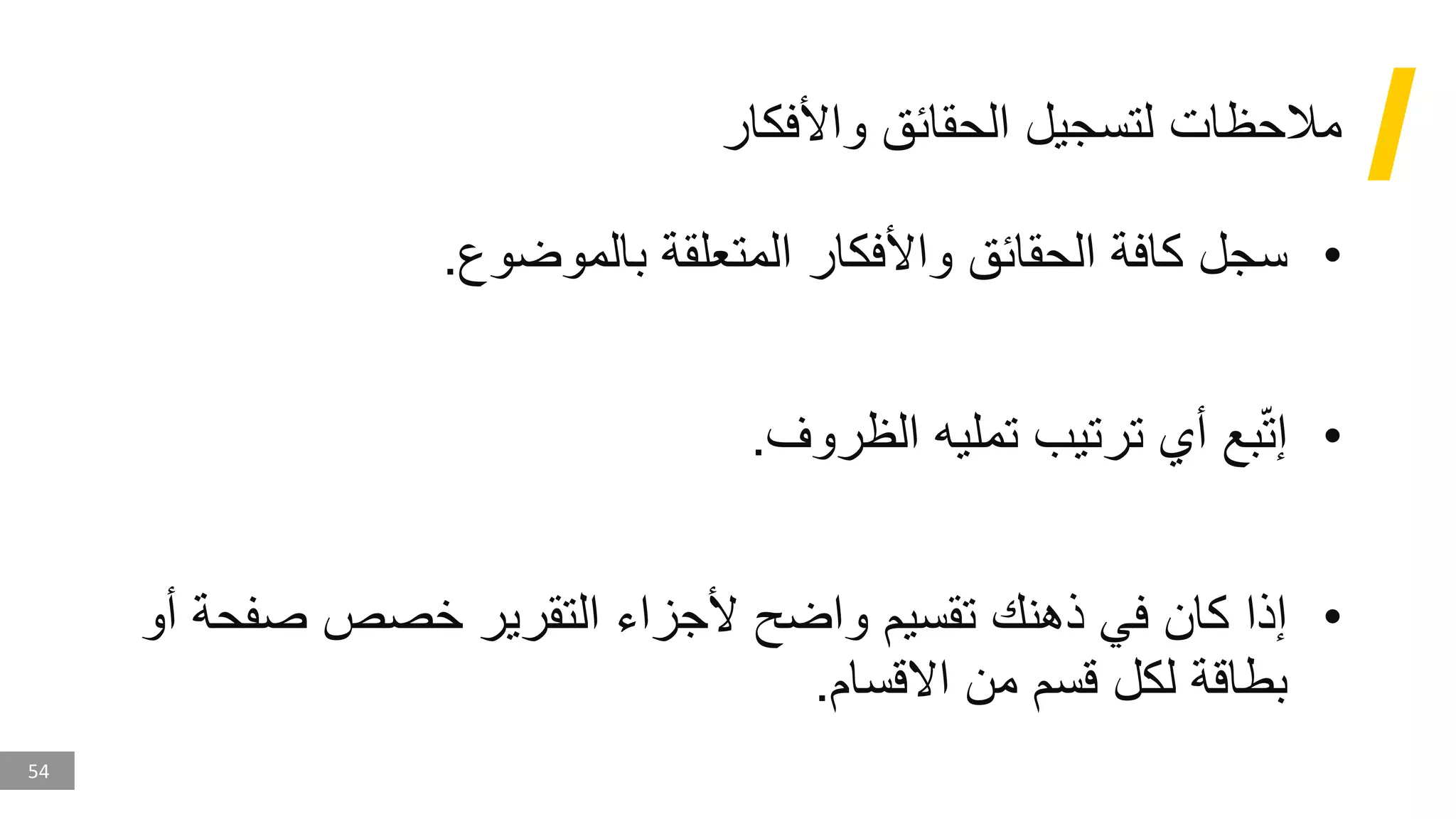 54
‫واألفكار‬ ‫الحقائق‬ ‫لتسجيل‬ ‫مالحظات‬
•
‫بالموضوع‬ ‫المتعلقة‬ ‫واألفكار‬ ‫الحقائق‬ ‫كافة‬ ‫سجل‬
.
•
‫الظروف‬ ‫تمليه‬ ‫ترتيب‬ ‫أي‬ ‫بع‬ّ‫ت‬‫إ‬
.
•
‫صف‬ ‫خصص‬ ‫التقرير‬ ‫ألجزاء‬ ‫واضح‬ ‫تقسيم‬ ‫ذهنك‬ ‫في‬ ‫كان‬ ‫إذا‬
‫أو‬ ‫حة‬
‫االقسام‬ ‫من‬ ‫قسم‬ ‫لكل‬ ‫بطاقة‬
.
 