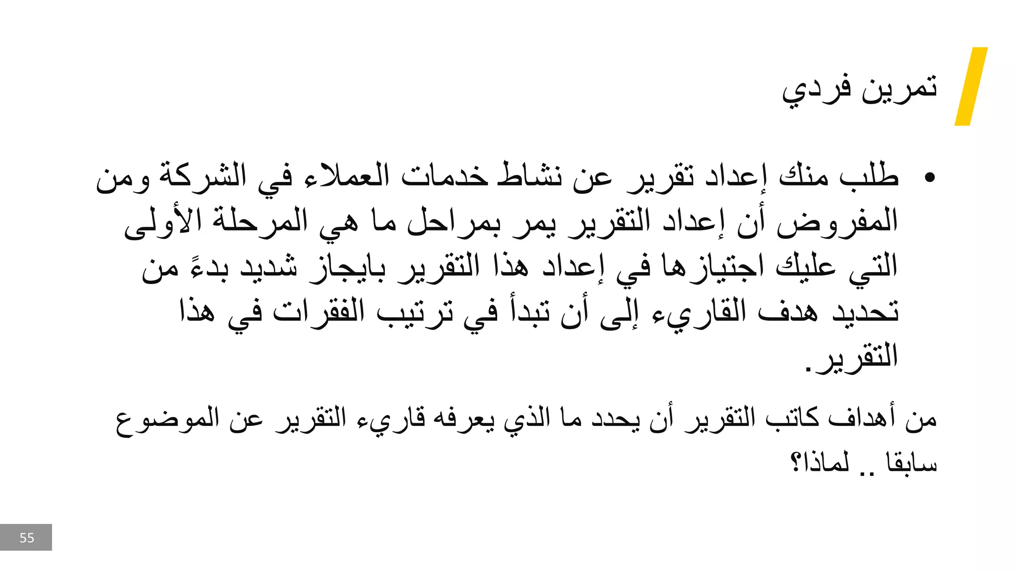 55
‫فردي‬ ‫تمرين‬
•
‫وم‬ ‫الشركة‬ ‫في‬ ‫العمالء‬ ‫خدمات‬ ‫نشاط‬ ‫عن‬ ‫تقرير‬ ‫إعداد‬ ‫منك‬ ‫طلب‬
‫ن‬
‫األولى‬ ‫المرحلة‬ ‫هي‬ ‫ما‬ ‫بمراحل‬ ‫يمر‬ ‫التقرير‬ ‫إعداد‬ ‫أن‬ ‫المفروض‬
‫بد‬ ‫شديد‬ ‫بايجاز‬ ‫التقرير‬ ‫هذا‬ ‫إعداد‬ ‫في‬ ‫اجتيازها‬ ‫عليك‬ ‫التي‬
‫من‬ ‫ء‬
‫ه‬ ‫في‬ ‫الفقرات‬ ‫ترتيب‬ ‫في‬ ‫تبدأ‬ ‫أن‬ ‫إلى‬ ‫القاريء‬ ‫هدف‬ ‫تحديد‬
‫ذا‬
‫التقرير‬
.
‫الموض‬ ‫عن‬ ‫التقرير‬ ‫قاريء‬ ‫يعرفه‬ ‫الذي‬ ‫ما‬ ‫يحدد‬ ‫أن‬ ‫التقرير‬ ‫كاتب‬ ‫أهداف‬ ‫من‬
‫وع‬
‫سابقا‬
..
‫لماذا؟‬
 