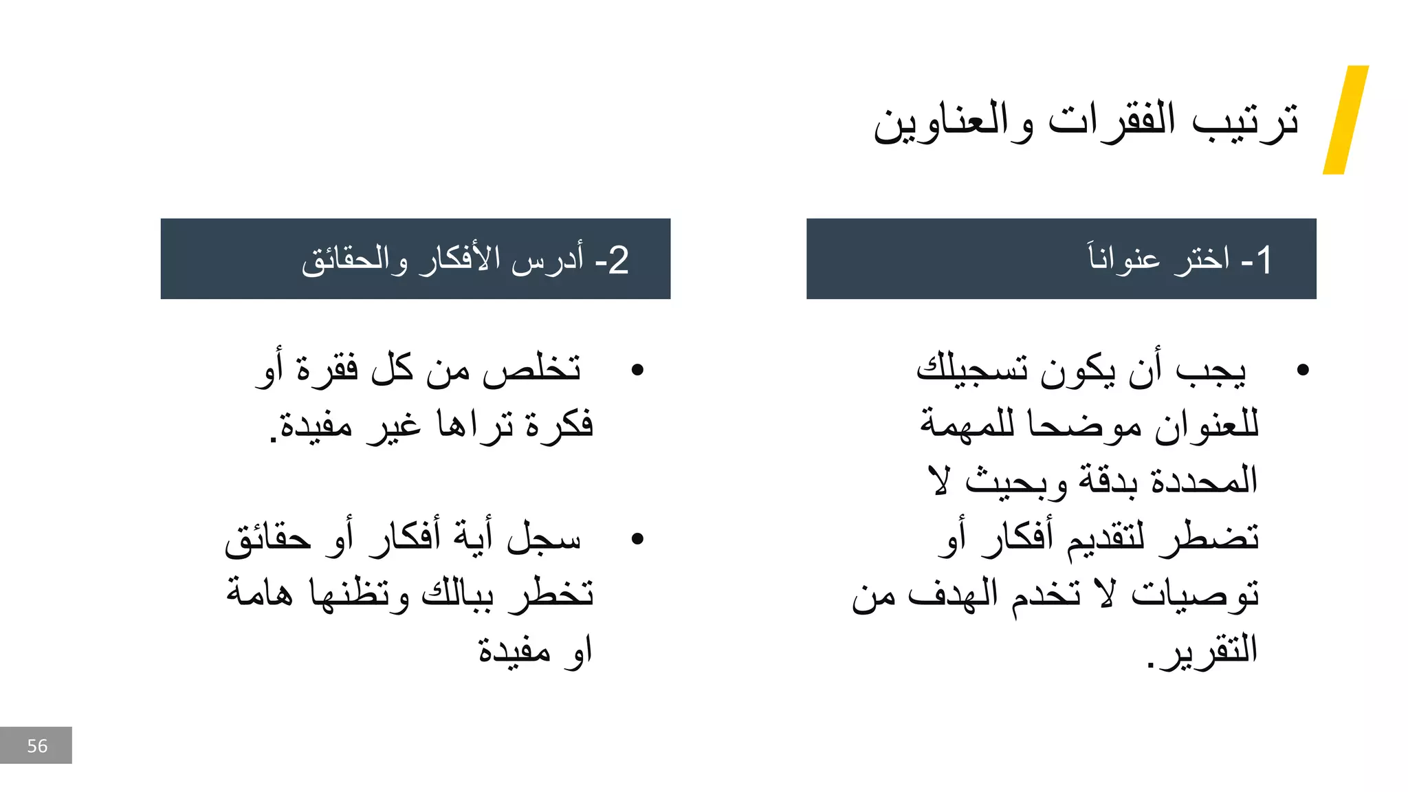 56
‫والعناوين‬ ‫الفقرات‬ ‫ترتيب‬
1
-
َ‫ا‬‫عنوان‬ ‫اختر‬
2
-
‫والحقائق‬ ‫األفكار‬ ‫أدرس‬
•
‫تسجيلك‬ ‫يكون‬ ‫أن‬ ‫يجب‬
‫للمهمة‬ ‫موضحا‬ ‫للعنوان‬
‫ال‬ ‫وبحيث‬ ‫بدقة‬ ‫المحددة‬
‫أو‬ ‫أفكار‬ ‫لتقديم‬ ‫تضطر‬
‫من‬ ‫الهدف‬ ‫تخدم‬ ‫ال‬ ‫توصيات‬
‫التقرير‬
.
•
‫أو‬ ‫فقرة‬ ‫كل‬ ‫من‬ ‫تخلص‬
‫مفيدة‬ ‫غير‬ ‫تراها‬ ‫فكرة‬
.
•
‫حقائق‬ ‫أو‬ ‫أفكار‬ ‫أية‬ ‫سجل‬
‫هامة‬ ‫وتظنها‬ ‫ببالك‬ ‫تخطر‬
‫مفيدة‬ ‫او‬
 