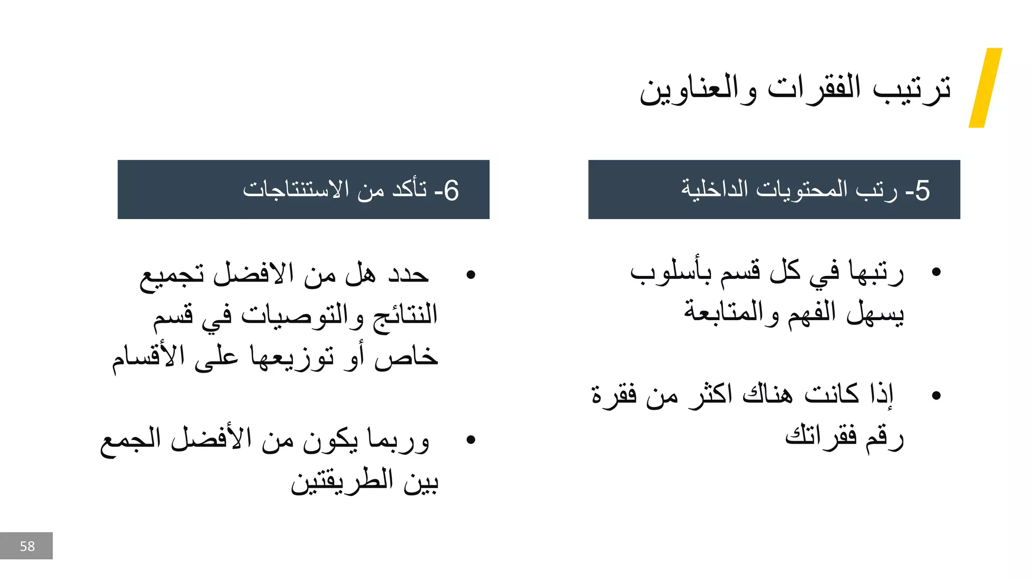 58
‫والعناوين‬ ‫الفقرات‬ ‫ترتيب‬
5
-
‫الداخلية‬ ‫المحتويات‬ ‫رتب‬
6
-
‫االستنتاجات‬ ‫من‬ ‫تأكد‬
•
‫بأسلو‬ ‫قسم‬ ‫كل‬ ‫في‬ ‫رتبها‬
‫ب‬
‫والمتابعة‬ ‫الفهم‬ ‫يسهل‬
•
‫فقر‬ ‫من‬ ‫اكثر‬ ‫هناك‬ ‫كانت‬ ‫إذا‬
‫ة‬
‫فقراتك‬ ‫رقم‬
•
‫تجميع‬ ‫االفضل‬ ‫من‬ ‫هل‬ ‫حدد‬
‫قس‬ ‫في‬ ‫والتوصيات‬ ‫النتائج‬
‫م‬
‫األقسام‬ ‫على‬ ‫توزيعها‬ ‫أو‬ ‫خاص‬
•
‫الجمع‬ ‫األفضل‬ ‫من‬ ‫يكون‬ ‫وربما‬
‫الطريقتين‬ ‫بين‬
 