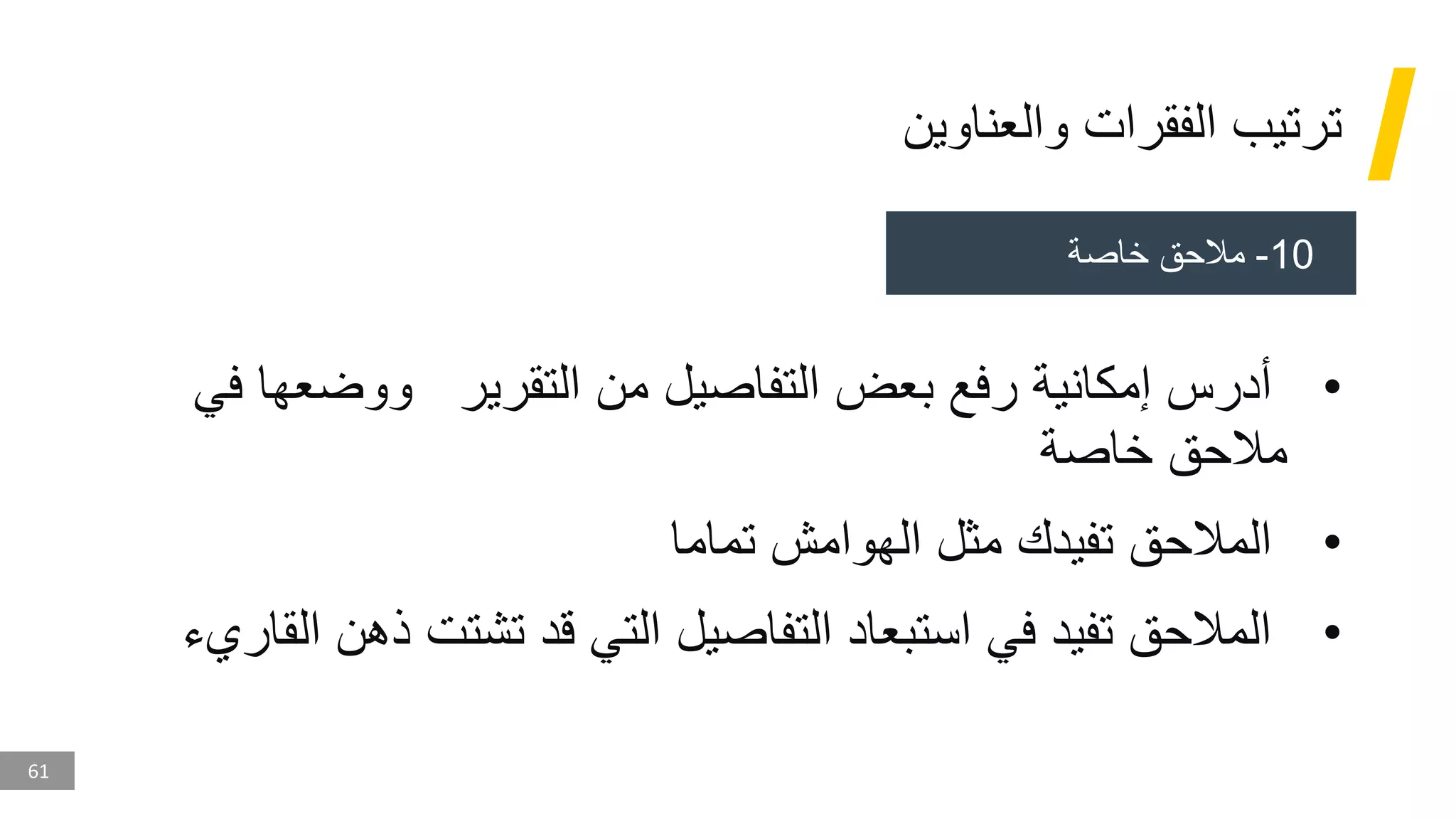 61
‫والعناوين‬ ‫الفقرات‬ ‫ترتيب‬
•
‫ف‬ ‫ووضعها‬ ‫التقرير‬ ‫من‬ ‫التفاصيل‬ ‫بعض‬ ‫رفع‬ ‫إمكانية‬ ‫أدرس‬
‫ي‬
‫خاصة‬ ‫مالحق‬
•
‫تماما‬ ‫الهوامش‬ ‫مثل‬ ‫تفيدك‬ ‫المالحق‬
•
‫ذهن‬ ‫تشتت‬ ‫قد‬ ‫التي‬ ‫التفاصيل‬ ‫استبعاد‬ ‫في‬ ‫تفيد‬ ‫المالحق‬
‫القاريء‬
10
-
‫خاصة‬ ‫مالحق‬
 