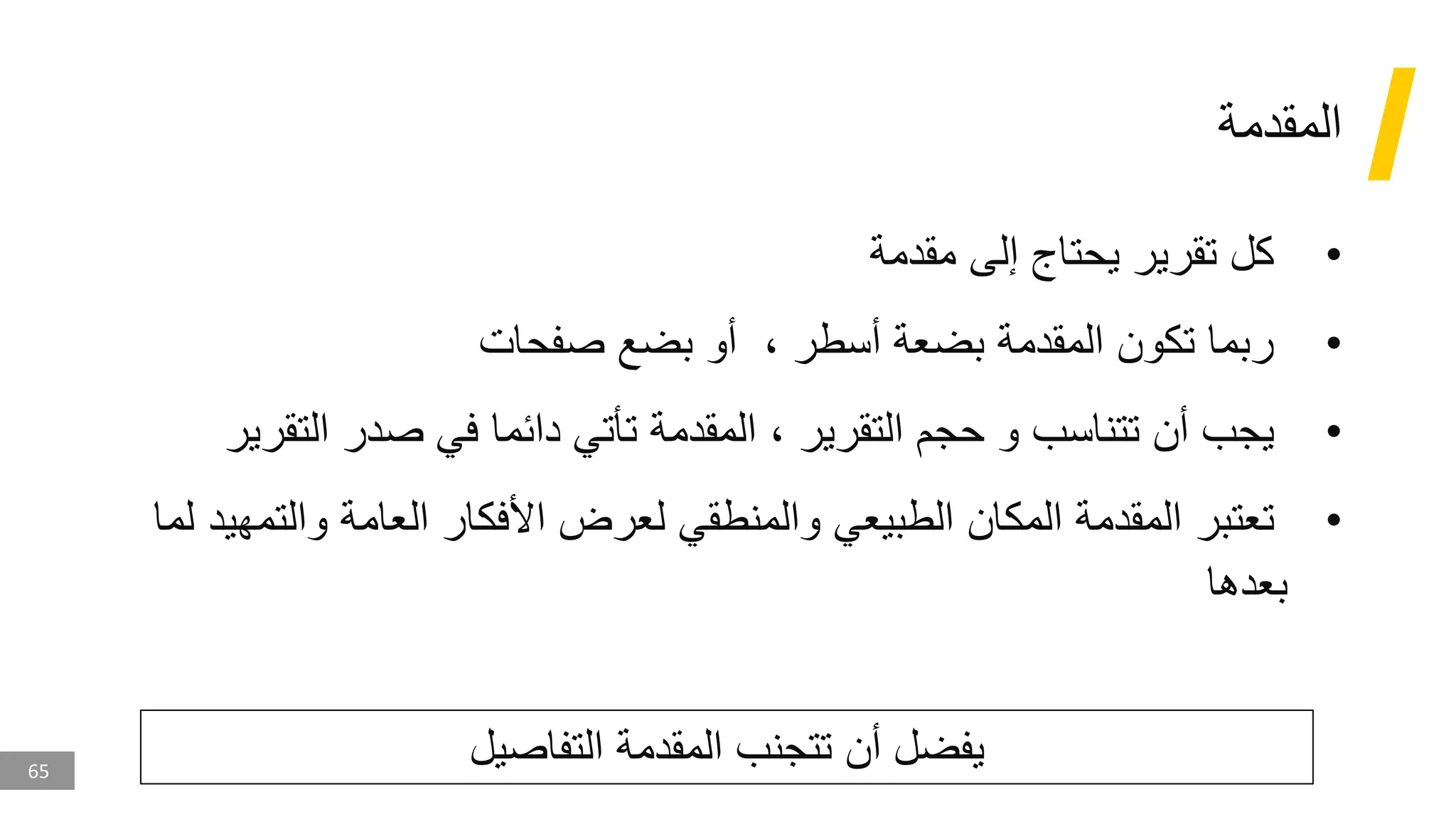 65
‫المقدمة‬
•
‫مقدمة‬ ‫إلى‬ ‫يحتاج‬ ‫تقرير‬ ‫كل‬
•
‫صفحات‬ ‫بضع‬ ‫أو‬ ، ‫أسطر‬ ‫بضعة‬ ‫المقدمة‬ ‫تكون‬ ‫ربما‬
•
‫التقرير‬ ‫حجم‬ ‫و‬ ‫تتناسب‬ ‫أن‬ ‫يجب‬
‫التقرير‬ ‫صدر‬ ‫في‬ ‫دائما‬ ‫تأتي‬ ‫المقدمة‬ ،
•
‫تعتبر‬
‫والت‬ ‫العامة‬ ‫األفكار‬ ‫لعرض‬ ‫والمنطقي‬ ‫الطبيعي‬ ‫المكان‬ ‫المقدمة‬
‫لما‬ ‫مهيد‬
‫بعدها‬
‫التفاصيل‬ ‫المقدمة‬ ‫تتجنب‬ ‫أن‬ ‫يفضل‬
 