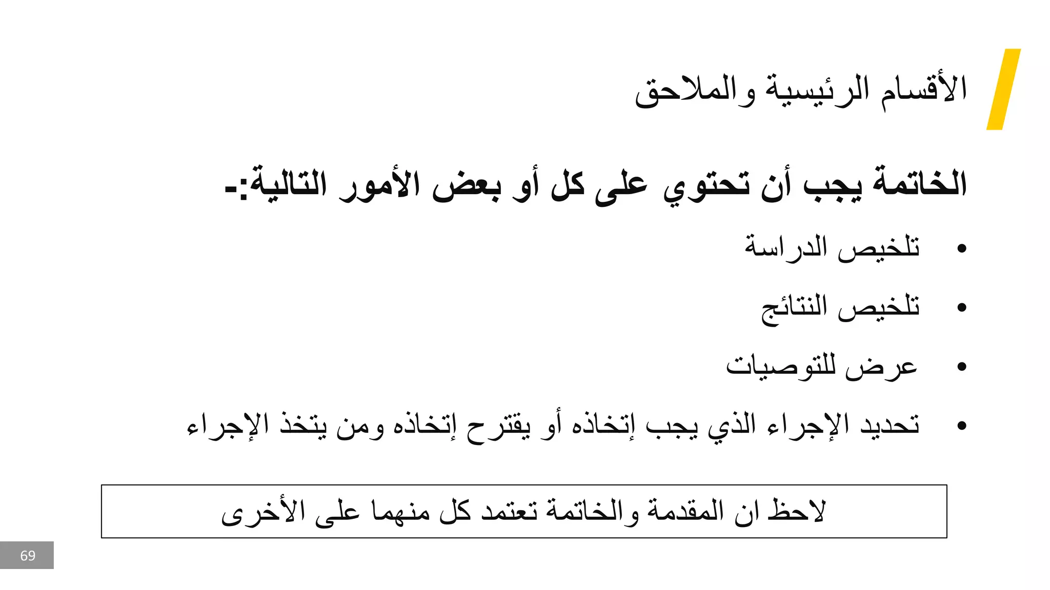 69
‫والمالحق‬ ‫الرئيسية‬ ‫األقسام‬
‫التالية‬ ‫األمور‬ ‫بعض‬ ‫أو‬ ‫كل‬ ‫على‬ ‫تحتوي‬ ‫أن‬ ‫يجب‬ ‫الخاتمة‬
:
-
•
‫الدراسة‬ ‫تلخيص‬
•
‫النتائج‬ ‫تلخيص‬
•
‫للتوصيات‬ ‫عرض‬
•
‫اإلجراء‬ ‫يتخذ‬ ‫ومن‬ ‫إتخاذه‬ ‫يقترح‬ ‫أو‬ ‫إتخاذه‬ ‫يجب‬ ‫الذي‬ ‫اإلجراء‬ ‫تحديد‬
‫األخرى‬ ‫على‬ ‫منهما‬ ‫كل‬ ‫تعتمد‬ ‫والخاتمة‬ ‫المقدمة‬ ‫ان‬ ‫الحظ‬
 