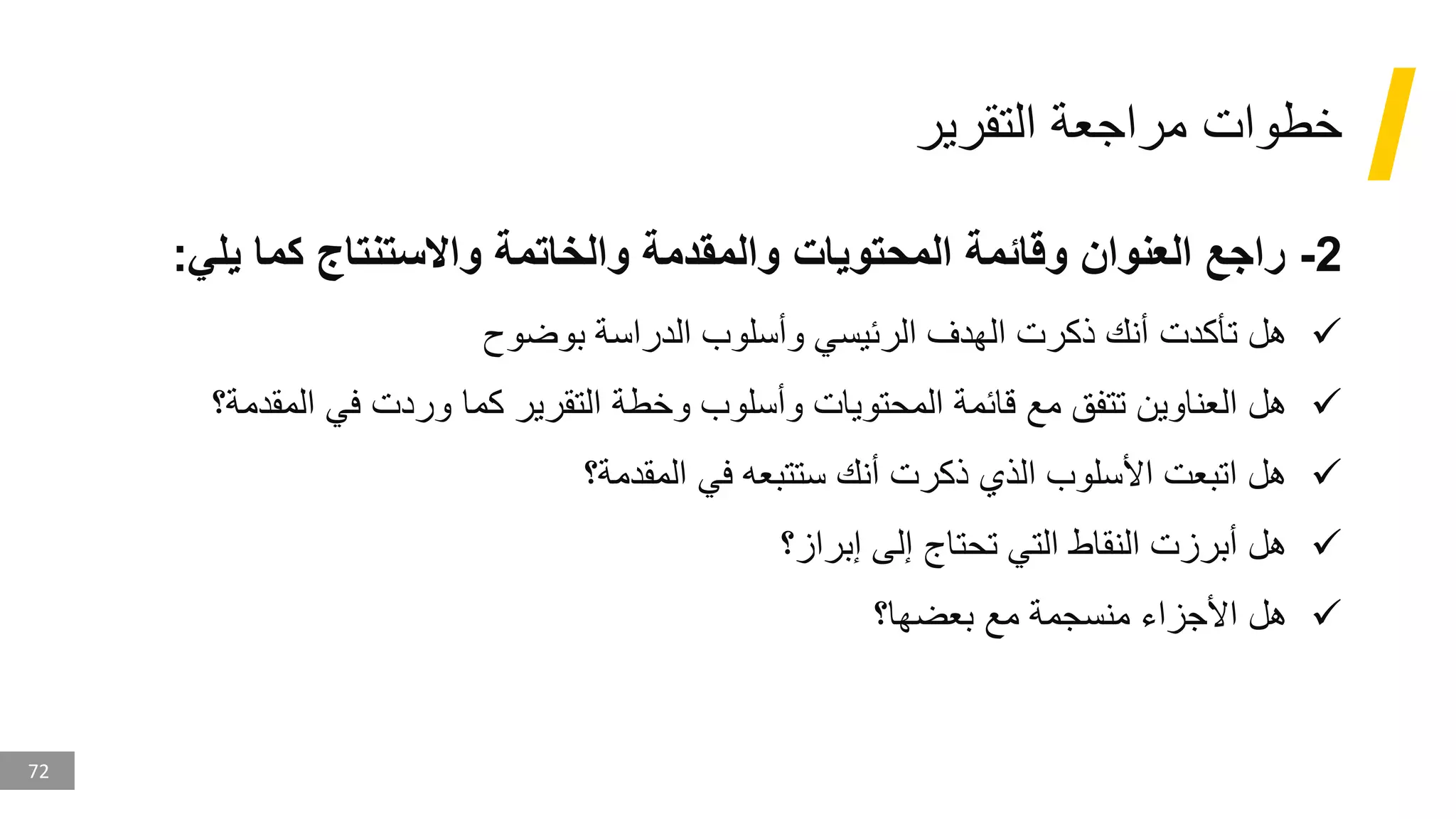 72
‫التقرير‬ ‫مراجعة‬ ‫خطوات‬
2
-
‫يلي‬ ‫كما‬ ‫واالستنتاج‬ ‫والخاتمة‬ ‫والمقدمة‬ ‫المحتويات‬ ‫وقائمة‬ ‫العنوان‬ ‫راجع‬
:
✓
‫بوضوح‬ ‫الدراسة‬ ‫وأسلوب‬ ‫الرئيسي‬ ‫الهدف‬ ‫ذكرت‬ ‫أنك‬ ‫تأكدت‬ ‫هل‬
✓
‫المقدم‬ ‫في‬ ‫وردت‬ ‫كما‬ ‫التقرير‬ ‫وخطة‬ ‫وأسلوب‬ ‫المحتويات‬ ‫قائمة‬ ‫مع‬ ‫تتفق‬ ‫العناوين‬ ‫هل‬
‫ة؟‬
✓
‫المقدمة؟‬ ‫في‬ ‫ستتبعه‬ ‫أنك‬ ‫ذكرت‬ ‫الذي‬ ‫األسلوب‬ ‫اتبعت‬ ‫هل‬
✓
‫إبراز؟‬ ‫إلى‬ ‫تحتاج‬ ‫التي‬ ‫النقاط‬ ‫أبرزت‬ ‫هل‬
✓
‫بعضها؟‬ ‫مع‬ ‫منسجمة‬ ‫األجزاء‬ ‫هل‬
 