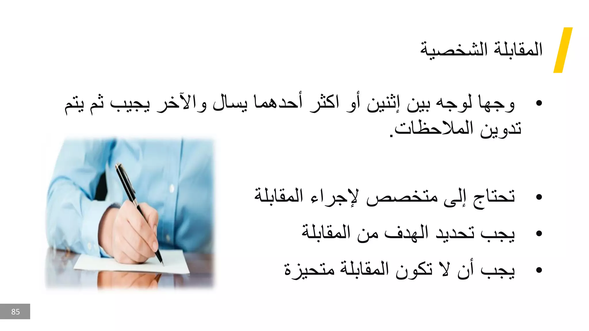 85
‫الشخصية‬ ‫المقابلة‬
•
‫ثم‬ ‫يجيب‬ ‫واآلخر‬ ‫يسال‬ ‫أحدهما‬ ‫اكثر‬ ‫أو‬ ‫إثنين‬ ‫بين‬ ‫لوجه‬ ‫وجها‬
‫يتم‬
‫المالحظات‬ ‫تدوين‬
.
•
‫المقابلة‬ ‫إلجراء‬ ‫متخصص‬ ‫إلى‬ ‫تحتاج‬
•
‫المقابلة‬ ‫من‬ ‫الهدف‬ ‫تحديد‬ ‫يجب‬
•
‫متحيزة‬ ‫المقابلة‬ ‫تكون‬ ‫ال‬ ‫أن‬ ‫يجب‬
 