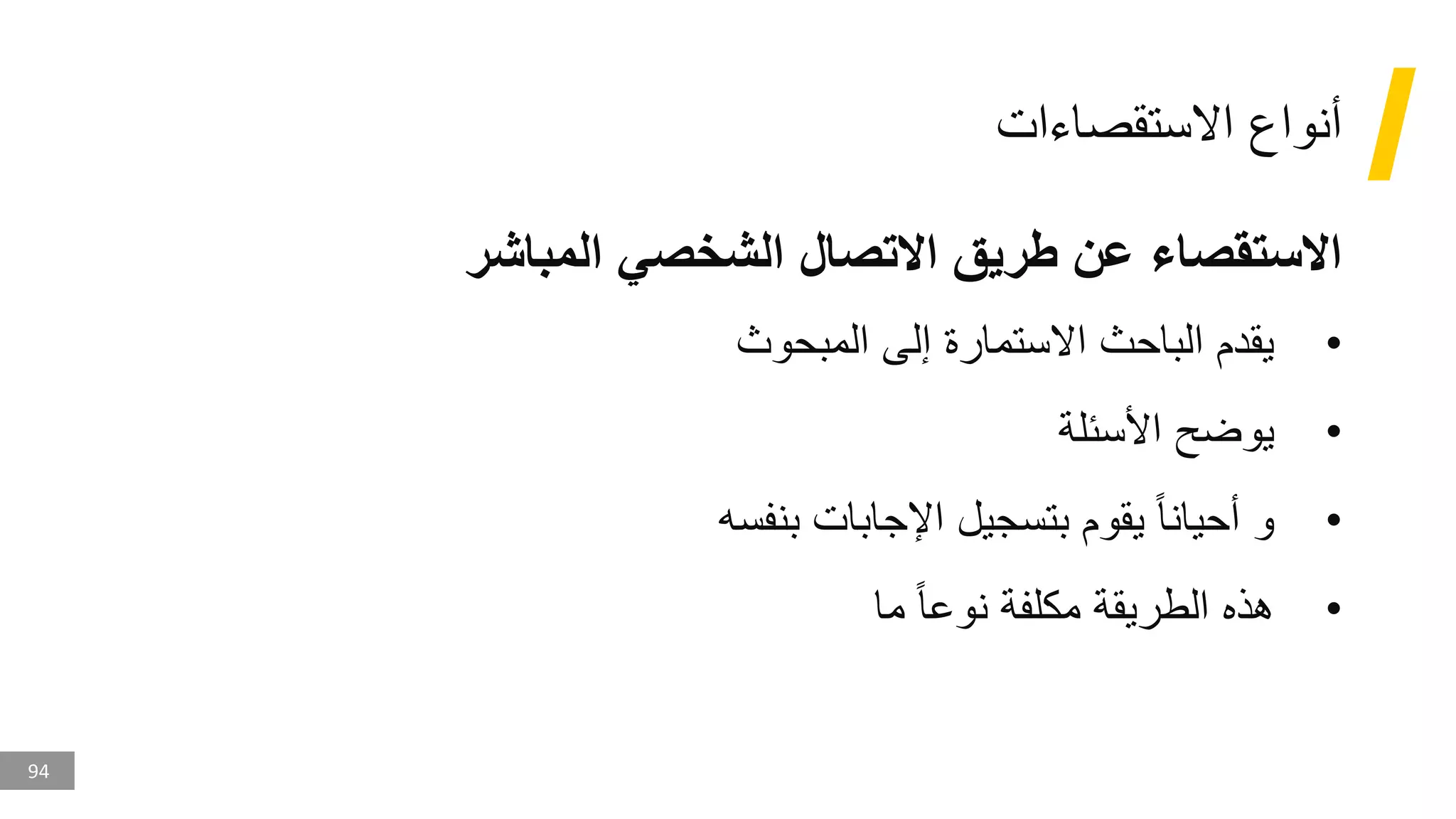 94
‫االستقصاءات‬ ‫أنواع‬
‫المباشر‬ ‫الشخصي‬ ‫االتصال‬ ‫طريق‬ ‫عن‬ ‫االستقصاء‬
•
‫المبحوث‬ ‫إلى‬ ‫االستمارة‬ ‫الباحث‬ ‫يقدم‬
•
‫األسئلة‬ ‫يوضح‬
•
‫بنفسه‬ ‫اإلجابات‬ ‫بتسجيل‬ ‫يقوم‬ ‫أحيانا‬ ‫و‬
•
‫ما‬ ‫نوعا‬ ‫مكلفة‬ ‫الطريقة‬ ‫هذه‬
 