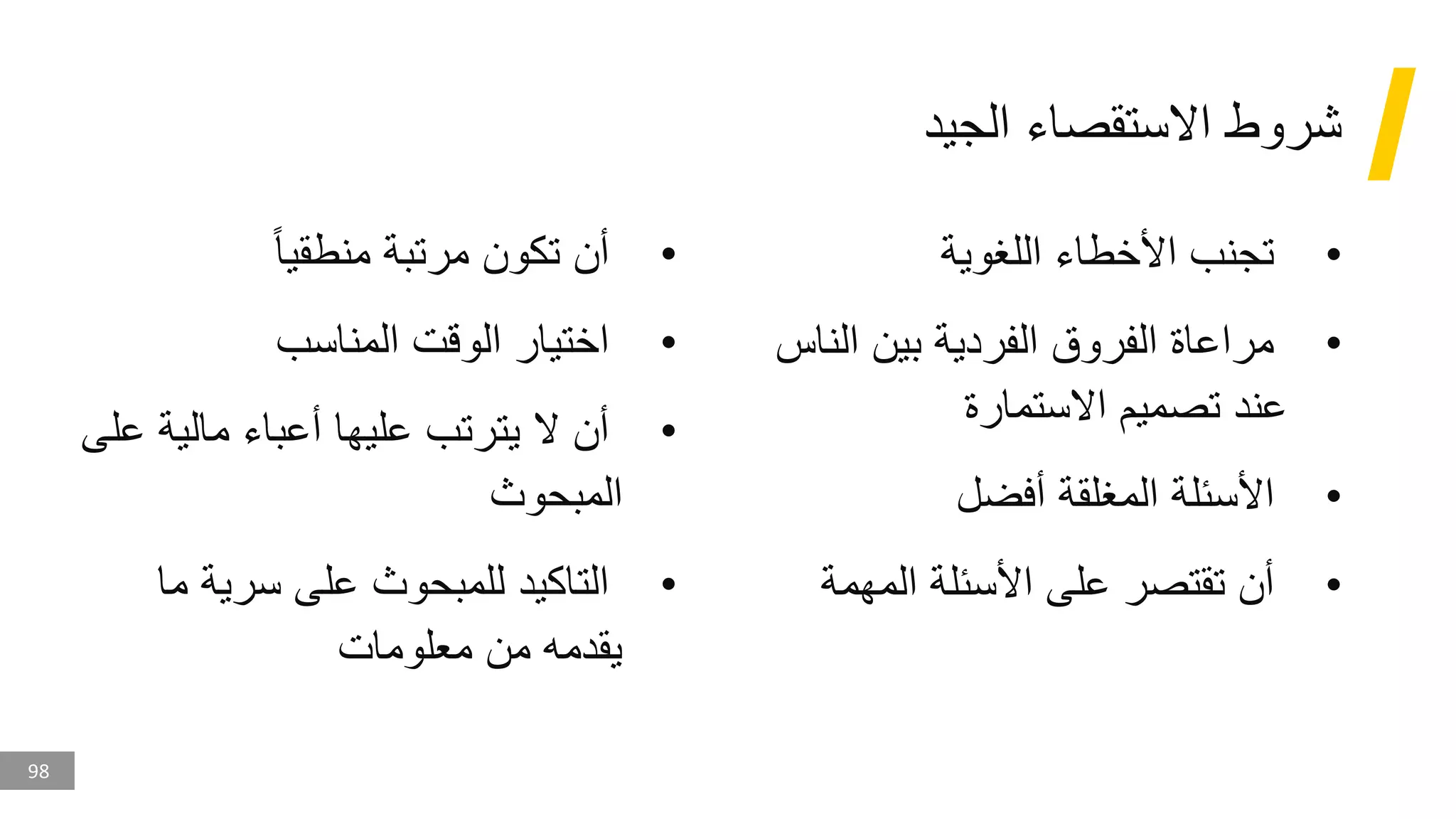 98
‫الجيد‬ ‫االستقصاء‬ ‫شروط‬
•
‫اللغوية‬ ‫األخطاء‬ ‫تجنب‬
•
‫الن‬ ‫بين‬ ‫الفردية‬ ‫الفروق‬ ‫مراعاة‬
‫اس‬
‫االستمارة‬ ‫تصميم‬ ‫عند‬
•
‫أفضل‬ ‫المغلقة‬ ‫األسئلة‬
•
‫المهمة‬ ‫األسئلة‬ ‫على‬ ‫تقتصر‬ ‫أن‬
•
‫منطقيا‬ ‫مرتبة‬ ‫تكون‬ ‫أن‬
•
‫المناسب‬ ‫الوقت‬ ‫اختيار‬
•
‫ع‬ ‫مالية‬ ‫أعباء‬ ‫عليها‬ ‫يترتب‬ ‫ال‬ ‫أن‬
‫لى‬
‫المبحوث‬
•
‫ما‬ ‫سرية‬ ‫على‬ ‫للمبحوث‬ ‫التاكيد‬
‫معلومات‬ ‫من‬ ‫يقدمه‬
 