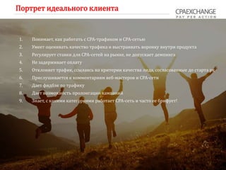 Портрет идеального клиента
1. Понимает, как работать с СРА-трафиком и СРА-сетью
2. Умеет оценивать качество трафика и выстраивать воронку внутри продукта
3. Регулирует ставки для СРА-сетей на рынке, не допускает демпинга
4. Не задерживает оплату
5. Отклоняет трафик, ссылаясь на критерии качества лида, согласованные до старта рк
6. Прислушивается к комментариям веб-мастеров и СРА-сети
7. Дает фидбэк по трафику
8. Дает возможность пролонгации кампаний
9. Знает, с какими категориями работает СРА-сеть и часто ее брифует!
 