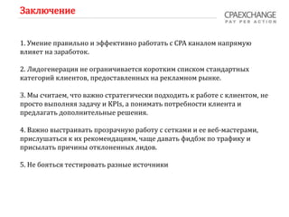 Заключение
1. Умение правильно и эффективно работать с СРА каналом напрямую
влияет на заработок.
2. Лидогенерация не ограничивается коротким списком стандартных
категорий клиентов, предоставленных на рекламном рынке.
3. Мы считаем, что важно стратегически подходить к работе с клиентом, не
просто выполняя задачу и KPIs, а понимать потребности клиента и
предлагать дополнительные решения.
4. Важно выстраивать прозрачную работу с сетками и ее веб-мастерами,
прислушаться к их рекомендациям, чаще давать фидбэк по трафику и
присылать причины отклоненных лидов.
5. Не бояться тестировать разные источники
 