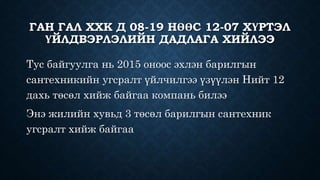 ГАН ГАЛ ХХК Д 08-19 НӨӨС 12-07 ХҮРТЭЛ
ҮЙЛДВЭРЛЭЛИЙН ДАДЛАГА ХИЙЛЭЭ
Тус байгуулга нь 2015 оноос эхлэн барилгын
сантехникийн угсралт үйлчилгээ үзүүлэн Нийт 12
дахь төсөл хийж байгаа компань билээ
Энэ жилийн хувьд 3 төсөл барилгын сантехник
угсралт хийж байгаа
 
