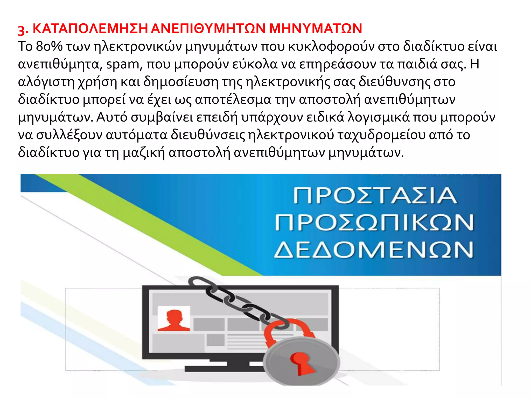 3. ΚΑΤΑΠΟΛΕΜΗΣΗΑΝΕΠΙΘΥΜΗΤΩΝ ΜΗΝΥΜΑΤΩΝ
Το 80% των ηλεκτρονικών μηνυμάτων που κυκλοφορούν στο διαδίκτυο είναι
ανεπιθύμητα, spam, που μπορούν εύκολα να επηρεάσουν τα παιδιά σας. Η
αλόγιστη χρήση και δημοσίευση της ηλεκτρονικής σας διεύθυνσης στο
διαδίκτυο μπορεί να έχει ως αποτέλεσμα την αποστολή ανεπιθύμητων
μηνυμάτων.Αυτό συμβαίνει επειδή υπάρχουν ειδικά λογισμικά που μπορούν
να συλλέξουν αυτόματα διευθύνσεις ηλεκτρονικού ταχυδρομείου από το
διαδίκτυο για τη μαζική αποστολή ανεπιθύμητων μηνυμάτων.
 