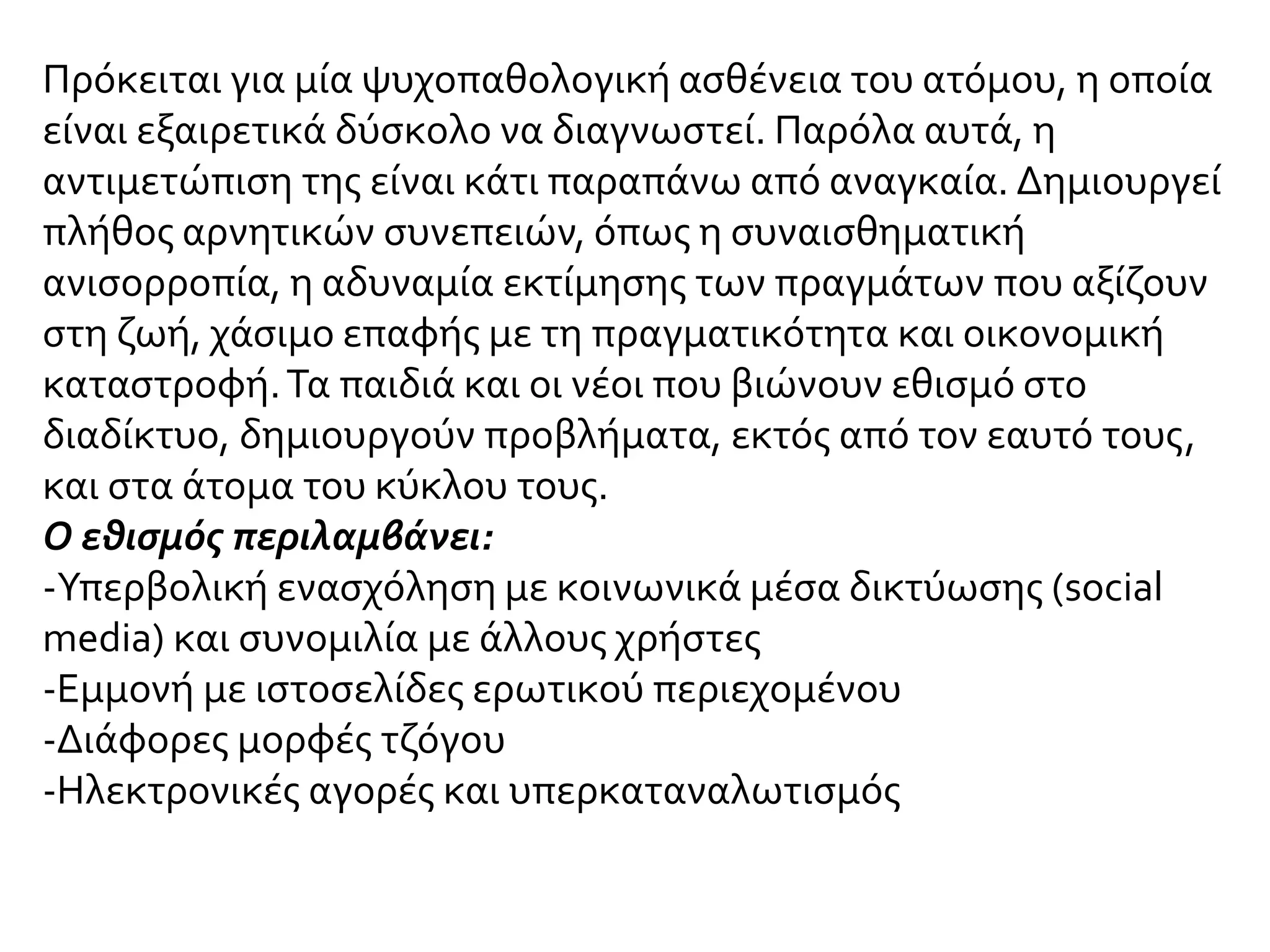 Πρόκειται για μία ψυχοπαθολογική ασθένεια του ατόμου, η οποία
είναι εξαιρετικά δύσκολο να διαγνωστεί. Παρόλα αυτά, η
αντιμετώπιση της είναι κάτι παραπάνω από αναγκαία. Δημιουργεί
πλήθος αρνητικών συνεπειών, όπως η συναισθηματική
ανισορροπία, η αδυναμία εκτίμησης των πραγμάτων που αξίζουν
στη ζωή, χάσιμο επαφής με τη πραγματικότητα και οικονομική
καταστροφή.Τα παιδιά και οι νέοι που βιώνουν εθισμό στο
διαδίκτυο, δημιουργούν προβλήματα, εκτός από τον εαυτό τους,
και στα άτομα του κύκλου τους.
Ο εθισμός περιλαμβάνει:
-Υπερβολική ενασχόληση με κοινωνικά μέσα δικτύωσης (social
media) και συνομιλία με άλλους χρήστες
-Εμμονή με ιστοσελίδες ερωτικού περιεχομένου
-Διάφορες μορφές τζόγου
-Ηλεκτρονικές αγορές και υπερκαταναλωτισμός
 