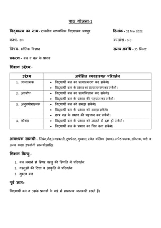 पाठ योजना-1
विद्यालय का नाम - राजकीय माध्यममक विद्यालय जयपुर दिनाांक - 02 Mar 2022
कक्षा- 8th कालाांश - 3rd
विषय- भौतिक विज्ञान समय अिधि - 35 ममनट
प्रकरण - बल ि बल क
े प्रभाि
शिक्षण उद्देश्य:-
उद्देश्य अपेक्षक्षत व्यिहारगत पररिततन
1. ज्ञानात्मक  विद्यार्थी बल का प्रत्यास्मरण कर सक
ें गे।
 विद्यार्थी बल क
े प्रभाि का प्रत्यास्मरण कर सक
ें गे।
2. अिबोध  विद्यार्थी बल का प्रत्यमभज्ञान कर सक
ें गे।
 विद्यार्थी बल क
े प्रभाि की पहचान कर सक
ें गे।
3. अनुप्रयोगात्मक  विद्यार्थी बल को समझ सक
ें गे।
 विद्यार्थी बल क
े प्रभाि को समझ सक
ें गे।
 छात्र बल क
े प्रभाि की पहचान कर सक
ें गे।
4. कौशल  विद्यार्थी बल क
े प्रभाि को जानने में दक्ष हो सक
ें गे।
 विद्यार्थी बल क
े प्रभाि का चचत्र बना सक
ें गे।
आिश्यक सामग्री:- स्पस्प्रांग,गेंद,अगरबत्िी, टूर्थपेस्ट, गुब्बारा, स्िेि ितििका (चाक), लपेट-फलक, सांक
े िक, चाटि ि
अन्य कक्षा उपयोगी सामग्रीआदद।
शिक्षण बिनिदुः-
1. बल लगाने से स्पस्र्थर िस्िु की स्पस्र्थति में पररिििन
2. िस्िुओां की ददशा ि आकृ ति में पररिििन
3. गुरुत्ि बल
पूित ज्ञान:-
विद्यार्थी बल ि उसक
े प्रभािों क
े बारे में सामान्य जानकारी रखिे हैं।
 