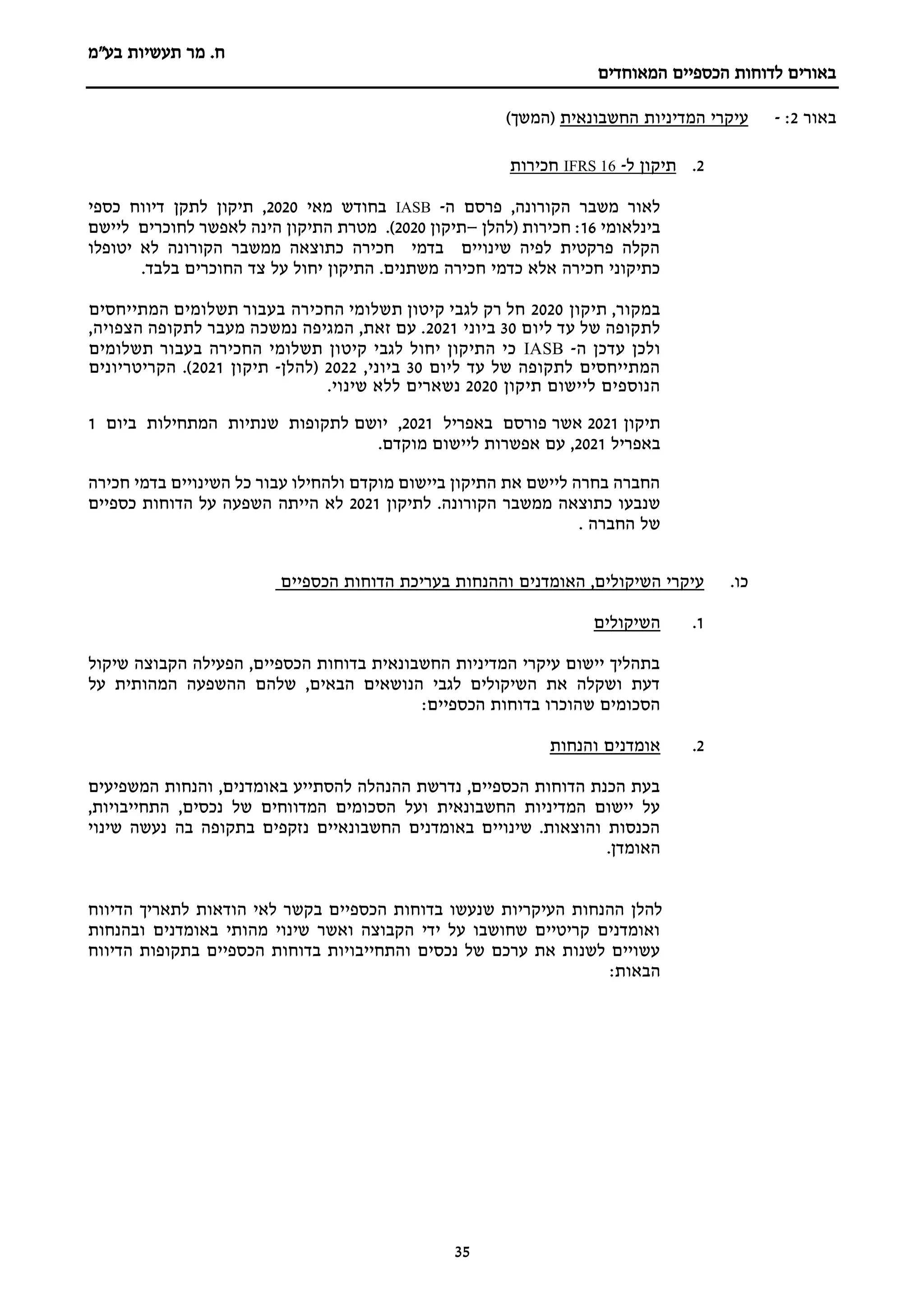 ‫מר‬ .‫ח‬
‫בע"מ‬ ‫תעשיות‬
‫הכספיים‬ ‫לדוחות‬ ‫באורים‬
‫המאוחדים‬
35
‫באור‬
2
:
-
‫החשבונאית‬ ‫המדיניות‬ ‫עיקרי‬
)‫(המשך‬
2
.
‫ל‬ ‫תיקון‬
-
16
IFRS
‫חכירות‬
‫ה‬ ‫פרסם‬ ,‫הקורונה‬ ‫משבר‬ ‫לאור‬
-
IASB
‫מאי‬ ‫בחודש‬
2020
‫כספי‬ ‫דיווח‬ ‫לתקן‬ ‫תיקון‬ ,
‫בינלאומי‬
16
‫חכירות‬ :
(
‫להלן‬
–
‫תיקון‬
2020
)
‫ליישם‬ ‫לחוכרים‬ ‫לאפשר‬ ‫הינה‬ ‫התיקון‬ ‫מטרת‬ .
‫יטופלו‬ ‫לא‬ ‫הקורונה‬ ‫ממשבר‬ ‫כתוצאה‬ ‫חכירה‬ ‫בדמי‬ ‫שינויים‬ ‫לפיה‬ ‫פרקטית‬ ‫הקלה‬
.‫בלבד‬ ‫החוכרים‬ ‫צד‬ ‫על‬ ‫יחול‬ ‫התיקון‬ .‫משתנים‬ ‫חכירה‬ ‫כדמי‬ ‫אלא‬ ‫חכירה‬ ‫כתיקוני‬
‫תיקון‬ ,‫במקור‬
2020
‫החכירה‬ ‫תשלומי‬ ‫קיטון‬ ‫לגבי‬ ‫רק‬ ‫חל‬
‫תשלומים‬ ‫בעבור‬
‫המתייחסי‬
‫ם‬
‫ליום‬ ‫עד‬ ‫של‬ ‫לתקופה‬
30
‫ביוני‬
2021
,‫הצפויה‬ ‫לתקופה‬ ‫מעבר‬ ‫נמשכה‬ ‫המגיפה‬ ,‫זאת‬ ‫עם‬ .
‫ה‬ ‫עדכן‬ ‫ולכן‬
-
IASB
‫תשלומים‬ ‫בעבור‬ ‫החכירה‬ ‫תשלומי‬ ‫קיטון‬ ‫לגבי‬ ‫יחול‬ ‫התיקון‬ ‫כי‬
‫ליום‬ ‫עד‬ ‫של‬ ‫לתקופה‬ ‫המתייחסים‬
30
,‫ביוני‬
2022
‫(להלן‬
-
‫תיקון‬
2021
‫הקריטריונים‬ .)
‫תיקון‬ ‫ליישום‬ ‫הנוספים‬
2020
‫נשארים‬
.‫שינוי‬ ‫ללא‬
‫תיקון‬
2021
‫אשר‬
‫באפריל‬ ‫פורסם‬
2021
‫יושם‬ ,
‫ביום‬ ‫המתחילות‬ ‫שנתיות‬ ‫לתקופות‬
1
‫באפריל‬
2021
.‫מוקדם‬ ‫ליישום‬ ‫אפשרות‬ ‫עם‬ ,
‫חכירה‬ ‫בדמי‬ ‫השינויים‬ ‫כל‬ ‫עבור‬ ‫ולהחילו‬ ‫מוקדם‬ ‫ביישום‬ ‫התיקון‬ ‫את‬ ‫ליישם‬ ‫בחרה‬ ‫החברה‬
.‫הקורונה‬ ‫ממשבר‬ ‫כתוצאה‬ ‫שנבעו‬
‫לתיקון‬
2021
‫לא‬
‫הייתה‬
‫כספיים‬ ‫הדוחות‬ ‫על‬ ‫השפעה‬
‫החברה‬ ‫של‬
.
‫כ‬
‫ו‬
.
‫הכספיים‬ ‫הדוחות‬ ‫בעריכת‬ ‫וההנחות‬ ‫האומדנים‬ ,‫השיקולים‬ ‫עיקרי‬
1
.
‫השיקולים‬
‫שיקול‬ ‫הקבוצה‬ ‫הפעילה‬ ,‫הכספיים‬ ‫בדוחות‬ ‫החשבונאית‬ ‫המדיניות‬ ‫עיקרי‬ ‫יישום‬ ‫בתהליך‬
‫על‬ ‫המהותית‬ ‫ההשפעה‬ ‫שלהם‬ ,‫הבאים‬ ‫הנושאים‬ ‫לגבי‬ ‫השיקולים‬ ‫את‬ ‫ושקלה‬ ‫דעת‬
:‫הכספיים‬ ‫בדוחות‬ ‫שהוכרו‬ ‫הסכומים‬
2
.
‫והנחות‬ ‫אומדנים‬
‫המשפיעים‬ ‫והנחות‬ ,‫באומדנים‬ ‫להסתייע‬ ‫ההנהלה‬ ‫נדרשת‬ ,‫הכספיים‬ ‫הדוחות‬ ‫הכנת‬ ‫בעת‬
,‫התחייבויות‬ ,‫נכסים‬ ‫של‬ ‫המדווחים‬ ‫הסכומים‬ ‫ועל‬ ‫החשבונאית‬ ‫המדיניות‬ ‫יישום‬ ‫על‬
‫בה‬ ‫בתקופה‬ ‫נזקפים‬ ‫החשבונאיים‬ ‫באומדנים‬ ‫שינויים‬ .‫והוצאות‬ ‫הכנסות‬
‫שינוי‬ ‫נעשה‬
.‫האומדן‬
‫הדיווח‬ ‫לתאריך‬ ‫הודאות‬ ‫לאי‬ ‫בקשר‬ ‫הכספיים‬ ‫בדוחות‬ ‫שנעשו‬ ‫העיקריות‬ ‫ההנחות‬ ‫להלן‬
‫ובהנחות‬ ‫באומדנים‬ ‫מהותי‬ ‫שינוי‬ ‫ואשר‬ ‫הקבוצה‬ ‫ידי‬ ‫על‬ ‫שחושבו‬ ‫קריטיים‬ ‫ואומדנים‬
‫הדיווח‬ ‫בתקופות‬ ‫הכספיים‬ ‫בדוחות‬ ‫והתחייבויות‬ ‫נכסים‬ ‫של‬ ‫ערכם‬ ‫את‬ ‫לשנות‬ ‫עשויים‬
:‫הבאות‬
 